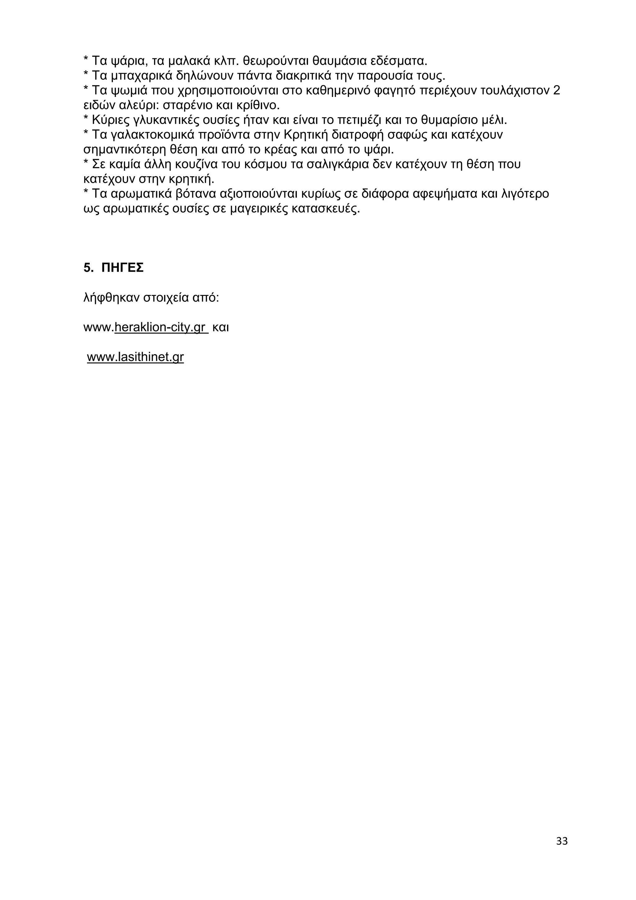* Τα ψάρια, τα μαλακά κλπ. θεωρούνται θαυμάσια εδέσματα. 
* Τα μπαχαρικά δηλώνουν πάντα διακριτικά την παρουσία τους. 
* Τα ψωμιά που χρησιμοποιούνται στο καθημερινό φαγητό περιέχουν τουλάχιστον 2 
ειδών αλεύρι: σταρένιο και κρίθινο. 
* Κύριες γλυκαντικές ουσίες ήταν και είναι το πετιμέζι και το θυμαρίσιο μέλι. 
* Τα γαλακτοκομικά προϊόντα στην Κρητική διατροφή σαφώς και κατέχουν 
σημαντικότερη θέση και από το κρέας και από το ψάρι. 
* Σε καμία άλλη κουζίνα του κόσμου τα σαλιγκάρια δεν κατέχουν τη θέση που 
κατέχουν στην κρητική. 
* Τα αρωματικά βότανα αξιοποιούνται κυρίως σε διάφορα αφεψήματα και λιγότερο 
ως αρωματικές ουσίες σε μαγειρικές κατασκευές. 
33 
5. ΠΗΓΕΣ 
λήφθηκαν στοιχεία από: 
www.heraklion-city.gr και 
www.lasithinet.gr 
 