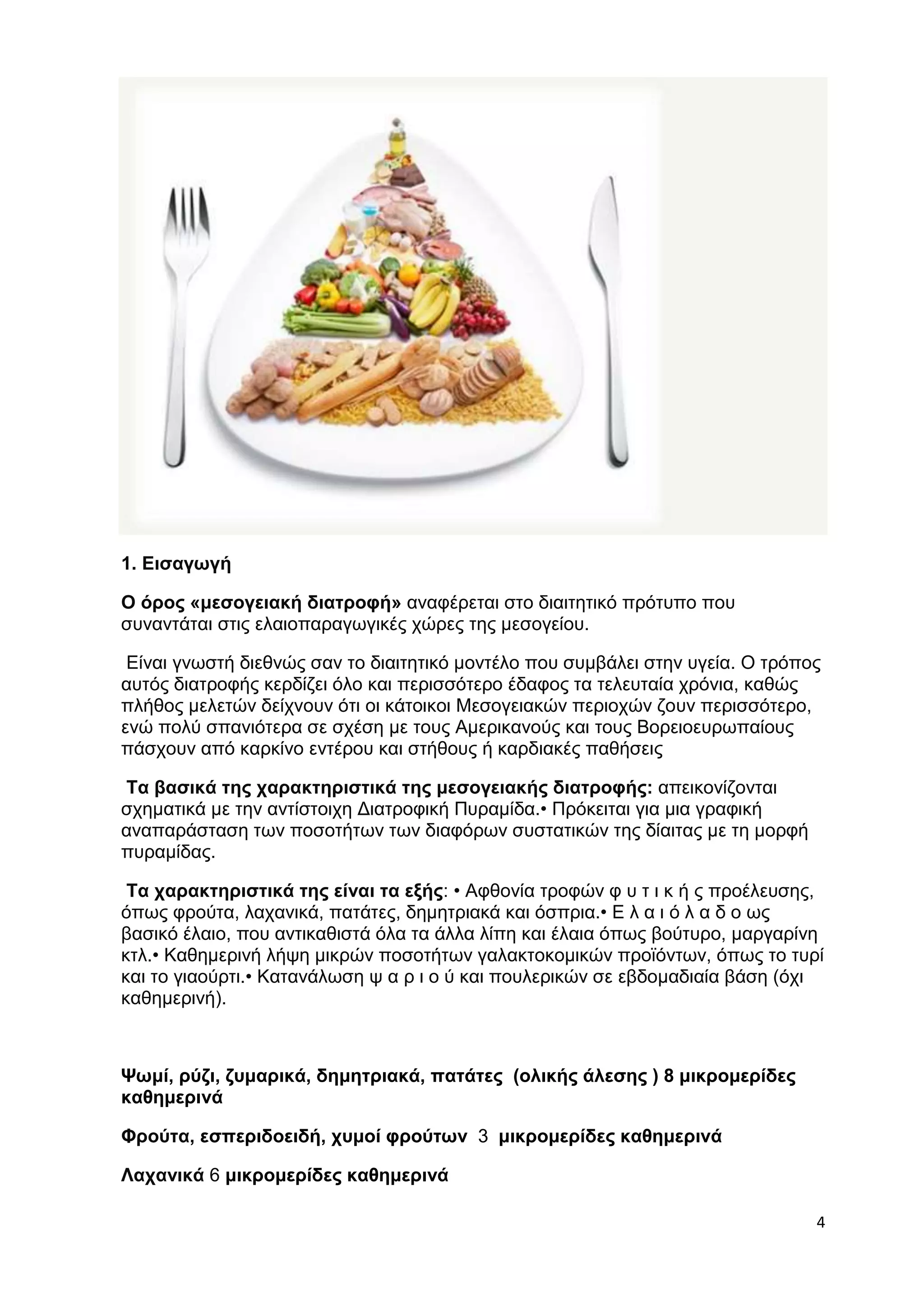 4 
1. Εισαγωγή 
Ο όρος «μεσογειακή διατροφή» αναφέρεται στο διαιτητικό πρότυπο που 
συναντάται στις ελαιοπαραγωγικές χώρες της μεσογείου. 
Είναι γνωστή διεθνώς σαν το διαιτητικό μοντέλο που συμβάλει στην υγεία. Ο τρόπος 
αυτός διατροφής κερδίζει όλο και περισσότερο έδαφος τα τελευταία χρόνια, καθώς 
πλήθος μελετών δείχνουν ότι οι κάτοικοι Μεσογειακών περιοχών ζουν περισσότερο, 
ενώ πολύ σπανιότερα σε σχέση με τους Αμερικανούς και τους Βορειοευρωπαίους 
πάσχουν από καρκίνο εντέρου και στήθους ή καρδιακές παθήσεις 
Τα βασικά της χαρακτηριστικά της μεσογειακής διατροφής: απεικονίζονται 
σχηματικά με την αντίστοιχη Διατροφική Πυραμίδα.• Πρόκειται για μια γραφική 
αναπαράσταση των ποσοτήτων των διαφόρων συστατικών της δίαιτας με τη μορφή 
πυραμίδας. 
Τα χαρακτηριστικά της είναι τα εξής: • Αφθονία τροφών φ υ τ ι κ ή ς προέλευσης, 
όπως φρούτα, λαχανικά, πατάτες, δημητριακά και όσπρια.• Ε λ α ι ό λ α δ ο ως 
βασικό έλαιο, που αντικαθιστά όλα τα άλλα λίπη και έλαια όπως βούτυρο, μαργαρίνη 
κτλ.• Καθημερινή λήψη μικρών ποσοτήτων γαλακτοκομικών προϊόντων, όπως το τυρί 
και το γιαούρτι.• Κατανάλωση ψ α ρ ι ο ύ και πουλερικών σε εβδομαδιαία βάση (όχι 
καθημερινή). 
Ψωμί, ρύζι, ζυμαρικά, δημητριακά, πατάτες (ολικής άλεσης ) 8 μικρομερίδες 
καθημερινά 
Φρούτα, εσπεριδοειδή, χυμοί φρούτων 3 μικρομερίδες καθημερινά 
Λαχανικά 6 μικρομερίδες καθημερινά 
 