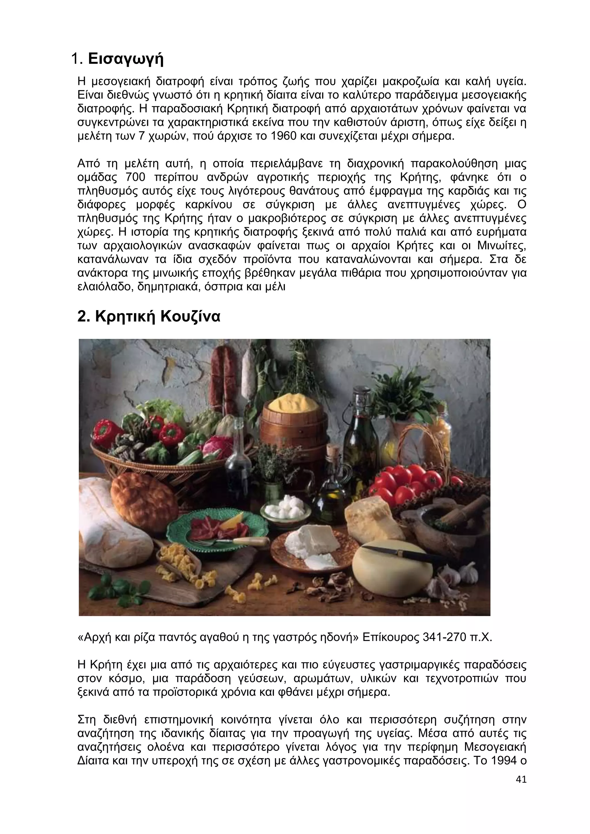 1. Εισαγωγή 
Η μεσογειακή διατροφή είναι τρόπος ζωής που χαρίζει μακροζωία και καλή υγεία. 
Είναι διεθνώς γνωστό ότι η κρητική δίαιτα είναι το καλύτερο παράδειγμα μεσογειακής 
διατροφής. Η παραδοσιακή Κρητική διατροφή από αρχαιοτάτων χρόνων φαίνεται να 
συγκεντρώνει τα χαρακτηριστικά εκείνα που την καθιστούν άριστη, όπως είχε δείξει η 
μελέτη των 7 χωρών, πού άρχισε το 1960 και συνεχίζεται μέχρι σήμερα. 
Από τη μελέτη αυτή, η οποία περιελάμβανε τη διαχρονική παρακολούθηση μιας 
ομάδας 700 περίπου ανδρών αγροτικής περιοχής της Κρήτης, φάνηκε ότι ο 
πληθυσμός αυτός είχε τους λιγότερους θανάτους από έμφραγμα της καρδιάς και τις 
διάφορες μορφές καρκίνου σε σύγκριση με άλλες ανεπτυγμένες χώρες. Ο 
πληθυσμός της Κρήτης ήταν ο μακροβιότερος σε σύγκριση με άλλες ανεπτυγμένες 
χώρες. Η ιστορία της κρητικής διατροφής ξεκινά από πολύ παλιά και από ευρήματα 
των αρχαιολογικών ανασκαφών φαίνεται πως οι αρχαίοι Κρήτες και οι Μινωίτες, 
κατανάλωναν τα ίδια σχεδόν προϊόντα που καταναλώνονται και σήμερα. Στα δε 
ανάκτορα της μινωικής εποχής βρέθηκαν μεγάλα πιθάρια που χρησιμοποιούνταν για 
ελαιόλαδο, δημητριακά, όσπρια και μέλι 
41 
2. Κρητική Κουζίνα 
«Αρχή και ρίζα παντός αγαθού η της γαστρός ηδονή» Επίκουρος 341-270 π.Χ. 
Η Κρήτη έχει μια από τις αρχαιότερες και πιο εύγευστες γαστριμαργικές παραδόσεις 
στον κόσμο, μια παράδοση γεύσεων, αρωμάτων, υλικών και τεχνοτροπιών που 
ξεκινά από τα προϊστορικά χρόνια και φθάνει μέχρι σήμερα. 
Στη διεθνή επιστημονική κοινότητα γίνεται όλο και περισσότερη συζήτηση στην 
αναζήτηση της ιδανικής δίαιτας για την προαγωγή της υγείας. Μέσα από αυτές τις 
αναζητήσεις ολοένα και περισσότερο γίνεται λόγος για την περίφημη Μεσογειακή 
Δίαιτα και την υπεροχή της σε σχέση με άλλες γαστρονομικές παραδόσεις. Το 1994 ο 
 