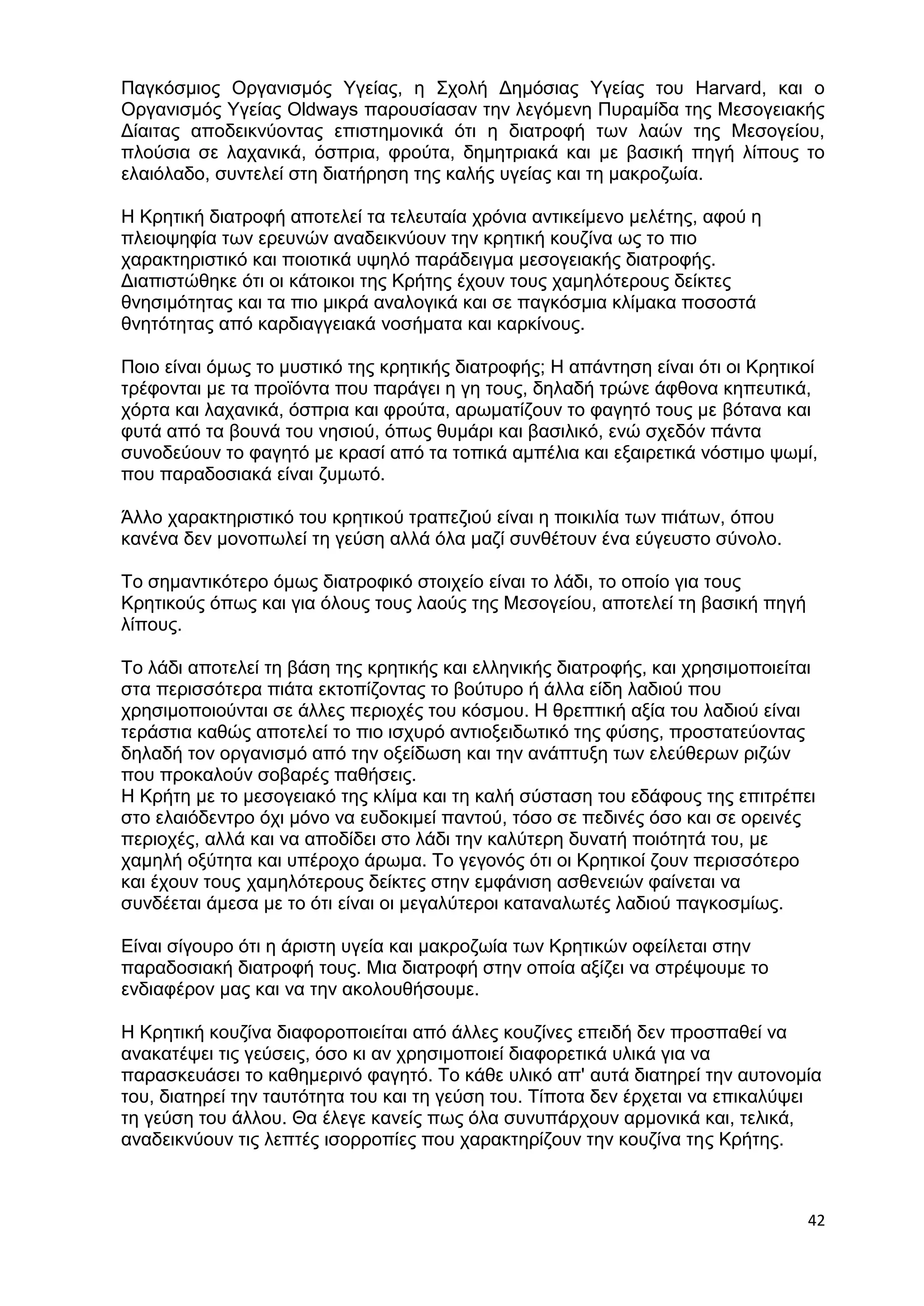 Παγκόσμιος Οργανισμός Υγείας, η Σχολή Δημόσιας Υγείας του Harvard, και ο 
Οργανισμός Υγείας Oldways παρουσίασαν την λεγόμενη Πυραμίδα της Μεσογειακής 
Δίαιτας αποδεικνύοντας επιστημονικά ότι η διατροφή των λαών της Μεσογείου, 
πλούσια σε λαχανικά, όσπρια, φρούτα, δημητριακά και με βασική πηγή λίπους το 
ελαιόλαδο, συντελεί στη διατήρηση της καλής υγείας και τη μακροζωία. 
42 
Η Κρητική διατροφή αποτελεί τα τελευταία χρόνια αντικείμενο μελέτης, αφού η 
πλειοψηφία των ερευνών αναδεικνύουν την κρητική κουζίνα ως το πιο 
χαρακτηριστικό και ποιοτικά υψηλό παράδειγμα μεσογειακής διατροφής. 
Διαπιστώθηκε ότι οι κάτοικοι της Κρήτης έχουν τους χαμηλότερους δείκτες 
θνησιμότητας και τα πιο μικρά αναλογικά και σε παγκόσμια κλίμακα ποσοστά 
θνητότητας από καρδιαγγειακά νοσήματα και καρκίνους. 
Ποιο είναι όμως το μυστικό της κρητικής διατροφής; Η απάντηση είναι ότι οι Κρητικοί 
τρέφονται με τα προϊόντα που παράγει η γη τους, δηλαδή τρώνε άφθονα κηπευτικά, 
χόρτα και λαχανικά, όσπρια και φρούτα, αρωματίζουν το φαγητό τους με βότανα και 
φυτά από τα βουνά του νησιού, όπως θυμάρι και βασιλικό, ενώ σχεδόν πάντα 
συνοδεύουν το φαγητό με κρασί από τα τοπικά αμπέλια και εξαιρετικά νόστιμο ψωμί, 
που παραδοσιακά είναι ζυμωτό. 
Άλλο χαρακτηριστικό του κρητικού τραπεζιού είναι η ποικιλία των πιάτων, όπου 
κανένα δεν μονοπωλεί τη γεύση αλλά όλα μαζί συνθέτουν ένα εύγευστο σύνολο. 
Το σημαντικότερο όμως διατροφικό στοιχείο είναι το λάδι, το οποίο για τους 
Κρητικούς όπως και για όλους τους λαούς της Μεσογείου, αποτελεί τη βασική πηγή 
λίπους. 
Το λάδι αποτελεί τη βάση της κρητικής και ελληνικής διατροφής, και χρησιμοποιείται 
στα περισσότερα πιάτα εκτοπίζοντας το βούτυρο ή άλλα είδη λαδιού που 
χρησιμοποιούνται σε άλλες περιοχές του κόσμου. Η θρεπτική αξία του λαδιού είναι 
τεράστια καθώς αποτελεί το πιο ισχυρό αντιοξειδωτικό της φύσης, προστατεύοντας 
δηλαδή τον οργανισμό από την οξείδωση και την ανάπτυξη των ελεύθερων ριζών 
που προκαλούν σοβαρές παθήσεις. 
Η Κρήτη με το μεσογειακό της κλίμα και τη καλή σύσταση του εδάφους της επιτρέπει 
στο ελαιόδεντρο όχι μόνο να ευδοκιμεί παντού, τόσο σε πεδινές όσο και σε ορεινές 
περιοχές, αλλά και να αποδίδει στο λάδι την καλύτερη δυνατή ποιότητά του, με 
χαμηλή οξύτητα και υπέροχο άρωμα. Το γεγονός ότι οι Κρητικοί ζουν περισσότερο 
και έχουν τους χαμηλότερους δείκτες στην εμφάνιση ασθενειών φαίνεται να 
συνδέεται άμεσα με το ότι είναι οι μεγαλύτεροι καταναλωτές λαδιού παγκοσμίως. 
Είναι σίγουρο ότι η άριστη υγεία και μακροζωία των Κρητικών οφείλεται στην 
παραδοσιακή διατροφή τους. Μια διατροφή στην οποία αξίζει να στρέψουμε το 
ενδιαφέρον μας και να την ακολουθήσουμε. 
Η Κρητική κουζίνα διαφοροποιείται από άλλες κουζίνες επειδή δεν προσπαθεί να 
ανακατέψει τις γεύσεις, όσο κι αν χρησιμοποιεί διαφορετικά υλικά για να 
παρασκευάσει το καθημερινό φαγητό. Το κάθε υλικό απ' αυτά διατηρεί την αυτονομία 
του, διατηρεί την ταυτότητα του και τη γεύση του. Τίποτα δεν έρχεται να επικαλύψει 
τη γεύση του άλλου. Θα έλεγε κανείς πως όλα συνυπάρχουν αρμονικά και, τελικά, 
αναδεικνύουν τις λεπτές ισορροπίες που χαρακτηρίζουν την κουζίνα της Κρήτης. 
 