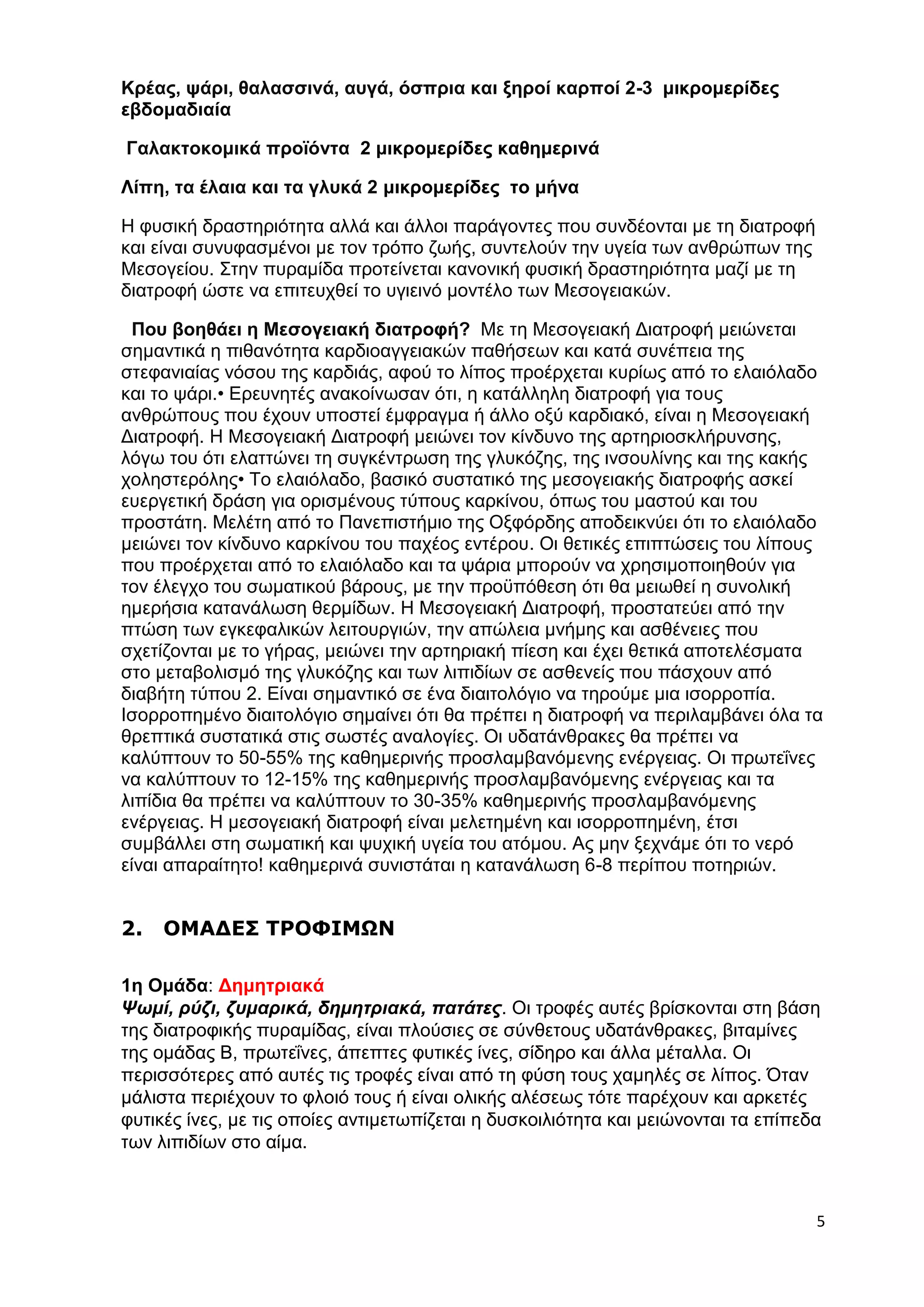 5 
Κρέας, ψάρι, θαλασσινά, αυγά, όσπρια και ξηροί καρποί 2-3 μικρομερίδες 
εβδομαδιαία 
Γαλακτοκομικά προϊόντα 2 μικρομερίδες καθημερινά 
Λίπη, τα έλαια και τα γλυκά 2 μικρομερίδες το μήνα 
Η φυσική δραστηριότητα αλλά και άλλοι παράγοντες που συνδέονται με τη διατροφή 
και είναι συνυφασμένοι με τον τρόπο ζωής, συντελούν την υγεία των ανθρώπων της 
Μεσογείου. Στην πυραμίδα προτείνεται κανονική φυσική δραστηριότητα μαζί με τη 
διατροφή ώστε να επιτευχθεί το υγιεινό μοντέλο των Μεσογειακών. 
Που βοηθάει η Μεσογειακή διατροφή? Με τη Μεσογειακή Διατροφή μειώνεται 
σημαντικά η πιθανότητα καρδιοαγγειακών παθήσεων και κατά συνέπεια της 
στεφανιαίας νόσου της καρδιάς, αφού το λίπος προέρχεται κυρίως από το ελαιόλαδο 
και το ψάρι.• Ερευνητές ανακοίνωσαν ότι, η κατάλληλη διατροφή για τους 
ανθρώπους που έχουν υποστεί έμφραγμα ή άλλο οξύ καρδιακό, είναι η Μεσογειακή 
Διατροφή. Η Μεσογειακή Διατροφή μειώνει τον κίνδυνο της αρτηριοσκλήρυνσης, 
λόγω του ότι ελαττώνει τη συγκέντρωση της γλυκόζης, της ινσουλίνης και της κακής 
χοληστερόλης• Το ελαιόλαδο, βασικό συστατικό της μεσογειακής διατροφής ασκεί 
ευεργετική δράση για ορισμένους τύπους καρκίνου, όπως του μαστού και του 
προστάτη. Μελέτη από το Πανεπιστήμιο της Οξφόρδης αποδεικνύει ότι το ελαιόλαδο 
μειώνει τον κίνδυνο καρκίνου του παχέος εντέρου. Οι θετικές επιπτώσεις του λίπους 
που προέρχεται από το ελαιόλαδο και τα ψάρια μπορούν να χρησιμοποιηθούν για 
τον έλεγχο του σωματικού βάρους, με την προϋπόθεση ότι θα μειωθεί η συνολική 
ημερήσια κατανάλωση θερμίδων. Η Μεσογειακή Διατροφή, προστατεύει από την 
πτώση των εγκεφαλικών λειτουργιών, την απώλεια μνήμης και ασθένειες που 
σχετίζονται με το γήρας, μειώνει την αρτηριακή πίεση και έχει θετικά αποτελέσματα 
στο μεταβολισμό της γλυκόζης και των λιπιδίων σε ασθενείς που πάσχουν από 
διαβήτη τύπου 2. Είναι σημαντικό σε ένα διαιτολόγιο να τηρούμε μια ισορροπία. 
Ισορροπημένο διαιτολόγιο σημαίνει ότι θα πρέπει η διατροφή να περιλαμβάνει όλα τα 
θρεπτικά συστατικά στις σωστές αναλογίες. Οι υδατάνθρακες θα πρέπει να 
καλύπτουν το 50-55% της καθημερινής προσλαμβανόμενης ενέργειας. Οι πρωτεΐνες 
να καλύπτουν το 12-15% της καθημερινής προσλαμβανόμενης ενέργειας και τα 
λιπίδια θα πρέπει να καλύπτουν το 30-35% καθημερινής προσλαμβανόμενης 
ενέργειας. H μεσογειακή διατροφή είναι μελετημένη και ισορροπημένη, έτσι 
συμβάλλει στη σωματική και ψυχική υγεία του ατόμου. Ας μην ξεχνάμε ότι το νερό 
είναι απαραίτητο! καθημερινά συνιστάται η κατανάλωση 6-8 περίπου ποτηριών. 
2. ΟΜΑΔΕΣ ΤΡΟΦΙΜΩΝ 
1η Ομάδα: Δημητριακά 
Ψωμί, ρύζι, ζυμαρικά, δημητριακά, πατάτες. Οι τροφές αυτές βρίσκονται στη βάση 
της διατροφικής πυραμίδας, είναι πλούσιες σε σύνθετους υδατάνθρακες, βιταμίνες 
της ομάδας Β, πρωτεΐνες, άπεπτες φυτικές ίνες, σίδηρο και άλλα μέταλλα. Οι 
περισσότερες από αυτές τις τροφές είναι από τη φύση τους χαμηλές σε λίπος. Όταν 
μάλιστα περιέχουν το φλοιό τους ή είναι ολικής αλέσεως τότε παρέχουν και αρκετές 
φυτικές ίνες, με τις οποίες αντιμετωπίζεται η δυσκοιλιότητα και μειώνονται τα επίπεδα 
των λιπιδίων στο αίμα. 
 