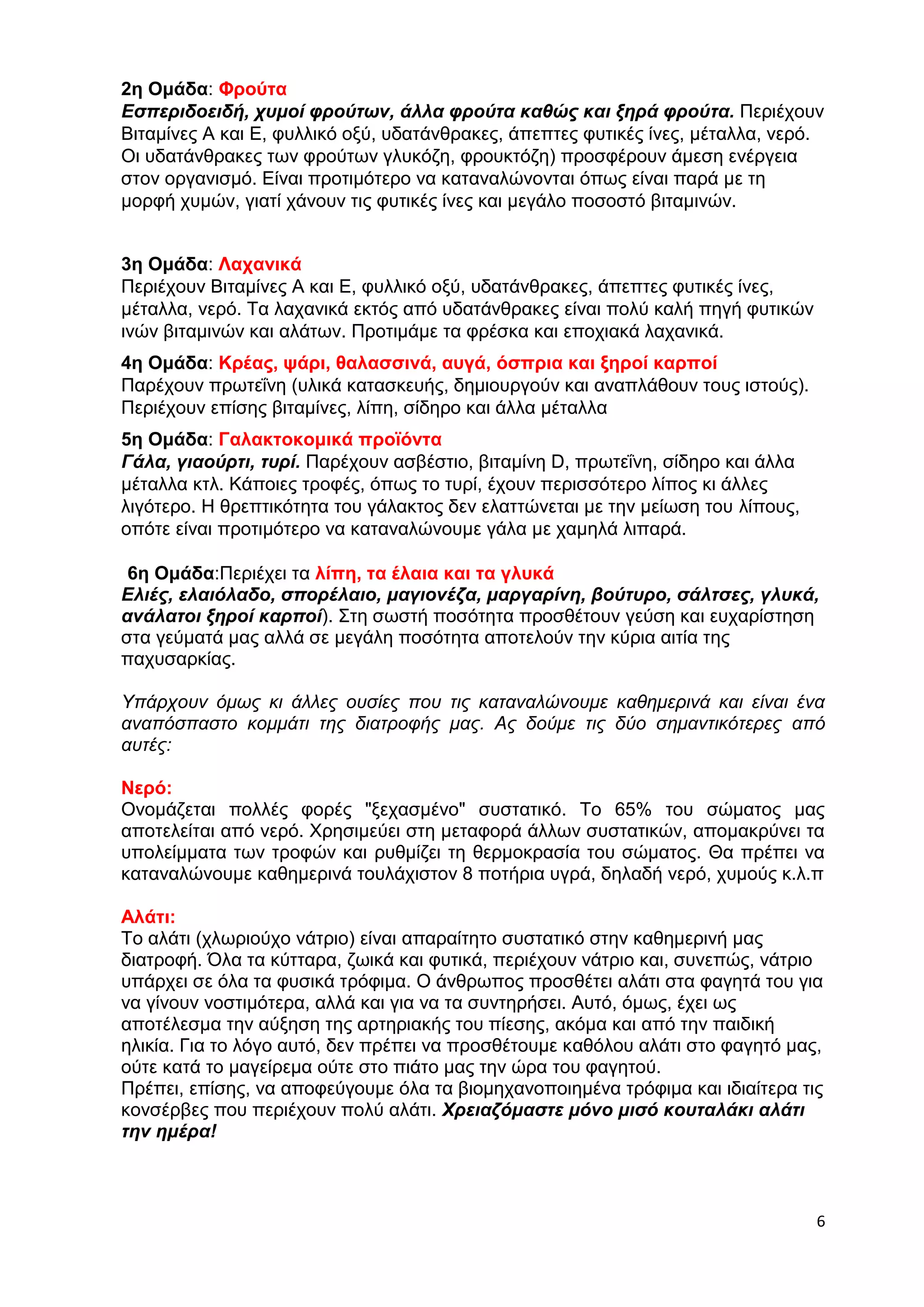 2η Ομάδα: Φρούτα 
Εσπεριδοειδή, χυμοί φρούτων, άλλα φρούτα καθώς και ξηρά φρούτα. Περιέχουν 
Βιταμίνες Α και E, φυλλικό οξύ, υδατάνθρακες, άπεπτες φυτικές ίνες, μέταλλα, νερό. 
Οι υδατάνθρακες των φρούτων γλυκόζη, φρουκτόζη) προσφέρουν άμεση ενέργεια 
στον οργανισμό. Είναι προτιμότερο να καταναλώνονται όπως είναι παρά με τη 
μορφή χυμών, γιατί χάνουν τις φυτικές ίνες και μεγάλο ποσοστό βιταμινών. 
6 
3η Ομάδα: Λαχανικά 
Περιέχουν Βιταμίνες Α και E, φυλλικό οξύ, υδατάνθρακες, άπεπτες φυτικές ίνες, 
μέταλλα, νερό. Τα λαχανικά εκτός από υδατάνθρακες είναι πολύ καλή πηγή φυτικών 
ινών βιταμινών και αλάτων. Προτιμάμε τα φρέσκα και εποχιακά λαχανικά. 
4η Ομάδα: Κρέας, ψάρι, θαλασσινά, αυγά, όσπρια και ξηροί καρποί 
Παρέχουν πρωτεΐνη (υλικά κατασκευής, δημιουργούν και αναπλάθουν τους ιστούς). 
Περιέχουν επίσης βιταμίνες, λίπη, σίδηρο και άλλα μέταλλα 
5η Ομάδα: Γαλακτοκομικά προϊόντα 
Γάλα, γιαούρτι, τυρί. Παρέχουν ασβέστιο, βιταμίνη D, πρωτεΐνη, σίδηρο και άλλα 
μέταλλα κτλ. Κάποιες τροφές, όπως το τυρί, έχουν περισσότερο λίπος κι άλλες 
λιγότερο. Η θρεπτικότητα του γάλακτος δεν ελαττώνεται με την μείωση του λίπους, 
οπότε είναι προτιμότερο να καταναλώνουμε γάλα με χαμηλά λιπαρά. 
6η Ομάδα:Περιέχει τα λίπη, τα έλαια και τα γλυκά 
Ελιές, ελαιόλαδο, σπορέλαιο, μαγιονέζα, μαργαρίνη, βούτυρο, σάλτσες, γλυκά, 
ανάλατοι ξηροί καρποί). Στη σωστή ποσότητα προσθέτουν γεύση και ευχαρίστηση 
στα γεύματά μας αλλά σε μεγάλη ποσότητα αποτελούν την κύρια αιτία της 
παχυσαρκίας. 
Υπάρχουν όμως κι άλλες ουσίες που τις καταναλώνουμε καθημερινά και είναι ένα 
αναπόσπαστο κομμάτι της διατροφής μας. Ας δούμε τις δύο σημαντικότερες από 
αυτές: 
Νερό: 
Ονομάζεται πολλές φορές "ξεχασμένο" συστατικό. Το 65% του σώματος μας 
αποτελείται από νερό. Χρησιμεύει στη μεταφορά άλλων συστατικών, απομακρύνει τα 
υπολείμματα των τροφών και ρυθμίζει τη θερμοκρασία του σώματος. Θα πρέπει να 
καταναλώνουμε καθημερινά τουλάχιστον 8 ποτήρια υγρά, δηλαδή νερό, χυμούς κ.λ.π 
Αλάτι: 
Το αλάτι (χλωριούχο νάτριο) είναι απαραίτητο συστατικό στην καθημερινή μας 
διατροφή. Όλα τα κύτταρα, ζωικά και φυτικά, περιέχουν νάτριο και, συνεπώς, νάτριο 
υπάρχει σε όλα τα φυσικά τρόφιμα. Ο άνθρωπος προσθέτει αλάτι στα φαγητά του για 
να γίνουν νοστιμότερα, αλλά και για να τα συντηρήσει. Αυτό, όμως, έχει ως 
αποτέλεσμα την αύξηση της αρτηριακής του πίεσης, ακόμα και από την παιδική 
ηλικία. Για το λόγο αυτό, δεν πρέπει να προσθέτουμε καθόλου αλάτι στο φαγητό μας, 
ούτε κατά το μαγείρεμα ούτε στο πιάτο μας την ώρα του φαγητού. 
Πρέπει, επίσης, να αποφεύγουμε όλα τα βιομηχανοποιημένα τρόφιμα και ιδιαίτερα τις 
κονσέρβες που περιέχουν πολύ αλάτι. Χρειαζόμαστε μόνο μισό κουταλάκι αλάτι 
την ημέρα! 
 
