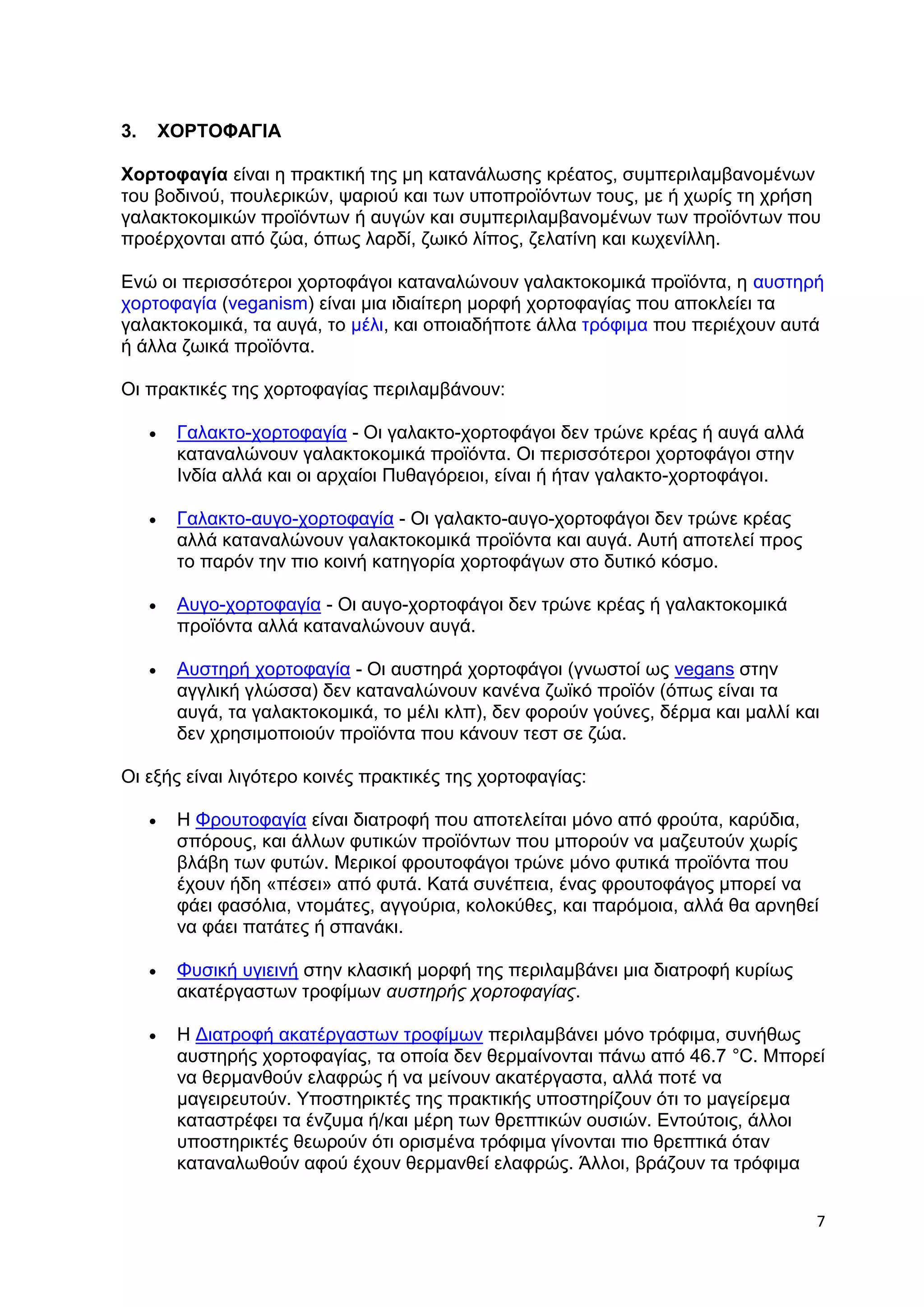 7 
3. ΧΟΡΤΟΦΑΓΙΑ 
Χορτοφαγία είναι η πρακτική της μη κατανάλωσης κρέατος, συμπεριλαμβανομένων 
του βοδινού, πουλερικών, ψαριού και των υποπροϊόντων τους, με ή χωρίς τη χρήση 
γαλακτοκομικών προϊόντων ή αυγών και συμπεριλαμβανομένων των προϊόντων που 
προέρχονται από ζώα, όπως λαρδί, ζωικό λίπος, ζελατίνη και κωχενίλλη. 
Ενώ οι περισσότεροι χορτοφάγοι καταναλώνουν γαλακτοκομικά προϊόντα, η αυστηρή 
χορτοφαγία (veganism) είναι μια ιδιαίτερη μορφή χορτοφαγίας που αποκλείει τα 
γαλακτοκομικά, τα αυγά, το μέλι, και οποιαδήποτε άλλα τρόφιμα που περιέχουν αυτά 
ή άλλα ζωικά προϊόντα. 
Οι πρακτικές της χορτοφαγίας περιλαμβάνουν: 
 Γαλακτο-χορτοφαγία - Οι γαλακτο-χορτοφάγοι δεν τρώνε κρέας ή αυγά αλλά 
καταναλώνουν γαλακτοκομικά προϊόντα. Οι περισσότεροι χορτοφάγοι στην 
Ινδία αλλά και οι αρχαίοι Πυθαγόρειοι, είναι ή ήταν γαλακτο-χορτοφάγοι. 
 Γαλακτο-αυγο-χορτοφαγία - Οι γαλακτο-αυγο-χορτοφάγοι δεν τρώνε κρέας 
αλλά καταναλώνουν γαλακτοκομικά προϊόντα και αυγά. Αυτή αποτελεί προς 
το παρόν την πιο κοινή κατηγορία χορτοφάγων στο δυτικό κόσμο. 
 Αυγο-χορτοφαγία - Οι αυγο-χορτοφάγοι δεν τρώνε κρέας ή γαλακτοκομικά 
προϊόντα αλλά καταναλώνουν αυγά. 
 Αυστηρή χορτοφαγία - Οι αυστηρά χορτοφάγοι (γνωστοί ως vegans στην 
αγγλική γλώσσα) δεν καταναλώνουν κανένα ζωϊκό προϊόν (όπως είναι τα 
αυγά, τα γαλακτοκομικά, το μέλι κλπ), δεν φορούν γούνες, δέρμα και μαλλί και 
δεν χρησιμοποιούν προϊόντα που κάνουν τεστ σε ζώα. 
Οι εξής είναι λιγότερο κοινές πρακτικές της χορτοφαγίας: 
 Η Φρουτοφαγία είναι διατροφή που αποτελείται μόνο από φρούτα, καρύδια, 
σπόρους, και άλλων φυτικών προϊόντων που μπορούν να μαζευτούν χωρίς 
βλάβη των φυτών. Μερικοί φρουτοφάγοι τρώνε μόνο φυτικά προϊόντα που 
έχουν ήδη «πέσει» από φυτά. Κατά συνέπεια, ένας φρουτοφάγος μπορεί να 
φάει φασόλια, ντομάτες, αγγούρια, κολοκύθες, και παρόμοια, αλλά θα αρνηθεί 
να φάει πατάτες ή σπανάκι. 
 Φυσική υγιεινή στην κλασική μορφή της περιλαμβάνει μια διατροφή κυρίως 
ακατέργαστων τροφίμων αυστηρής χορτοφαγίας. 
 Η Διατροφή ακατέργαστων τροφίμων περιλαμβάνει μόνο τρόφιμα, συνήθως 
αυστηρής χορτοφαγίας, τα οποία δεν θερμαίνονται πάνω από 46.7 °C. Μπορεί 
να θερμανθούν ελαφρώς ή να μείνουν ακατέργαστα, αλλά ποτέ να 
μαγειρευτούν. Υποστηρικτές της πρακτικής υποστηρίζουν ότι το μαγείρεμα 
καταστρέφει τα ένζυμα ή/και μέρη των θρεπτικών ουσιών. Εντούτοις, άλλοι 
υποστηρικτές θεωρούν ότι ορισμένα τρόφιμα γίνονται πιο θρεπτικά όταν 
καταναλωθούν αφού έχουν θερμανθεί ελαφρώς. Άλλοι, βράζουν τα τρόφιμα 
 