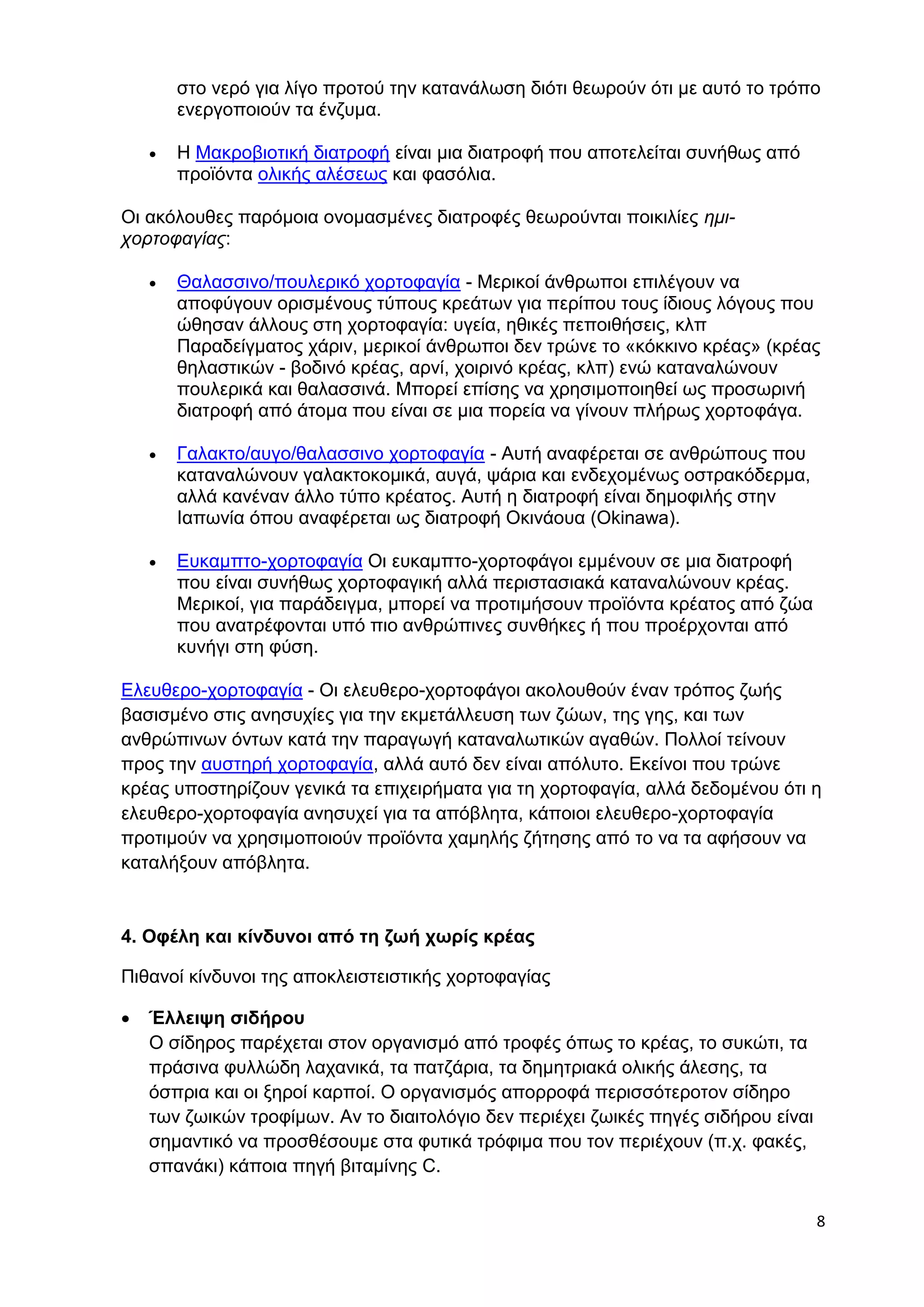 στο νερό για λίγο προτού την κατανάλωση διότι θεωρούν ότι με αυτό το τρόπο 
ενεργοποιούν τα ένζυμα. 
8 
 Η Μακροβιοτική διατροφή είναι μια διατροφή που αποτελείται συνήθως από 
προϊόντα ολικής αλέσεως και φασόλια. 
Οι ακόλουθες παρόμοια ονομασμένες διατροφές θεωρούνται ποικιλίες ημι- 
χορτοφαγίας: 
 Θαλασσινο/πουλερικό χορτοφαγία - Μερικοί άνθρωποι επιλέγουν να 
αποφύγουν ορισμένους τύπους κρεάτων για περίπου τους ίδιους λόγους που 
ώθησαν άλλους στη χορτοφαγία: υγεία, ηθικές πεποιθήσεις, κλπ 
Παραδείγματος χάριν, μερικοί άνθρωποι δεν τρώνε το «κόκκινο κρέας» (κρέας 
θηλαστικών - βοδινό κρέας, αρνί, χοιρινό κρέας, κλπ) ενώ καταναλώνουν 
πουλερικά και θαλασσινά. Μπορεί επίσης να χρησιμοποιηθεί ως προσωρινή 
διατροφή από άτομα που είναι σε μια πορεία να γίνουν πλήρως χορτοφάγα. 
 Γαλακτο/αυγο/θαλασσινο χορτοφαγία - Αυτή αναφέρεται σε ανθρώπους που 
καταναλώνουν γαλακτοκομικά, αυγά, ψάρια και ενδεχομένως οστρακόδερμα, 
αλλά κανέναν άλλο τύπο κρέατος. Αυτή η διατροφή είναι δημοφιλής στην 
Ιαπωνία όπου αναφέρεται ως διατροφή Οκινάουα (Okinawa). 
 Ευκαμπτο-χορτοφαγία Οι ευκαμπτο-χορτοφάγοι εμμένουν σε μια διατροφή 
που είναι συνήθως χορτοφαγική αλλά περιστασιακά καταναλώνουν κρέας. 
Μερικοί, για παράδειγμα, μπορεί να προτιμήσουν προϊόντα κρέατος από ζώα 
που ανατρέφονται υπό πιο ανθρώπινες συνθήκες ή που προέρχονται από 
κυνήγι στη φύση. 
Ελευθερο-χορτοφαγία - Οι ελευθερο-χορτοφάγοι ακολουθούν έναν τρόπος ζωής 
βασισμένο στις ανησυχίες για την εκμετάλλευση των ζώων, της γης, και των 
ανθρώπινων όντων κατά την παραγωγή καταναλωτικών αγαθών. Πολλοί τείνουν 
προς την αυστηρή χορτοφαγία, αλλά αυτό δεν είναι απόλυτο. Εκείνοι που τρώνε 
κρέας υποστηρίζουν γενικά τα επιχειρήματα για τη χορτοφαγία, αλλά δεδομένου ότι η 
ελευθερο-χορτοφαγία ανησυχεί για τα απόβλητα, κάποιοι ελευθερο-χορτοφαγία 
προτιμούν να χρησιμοποιούν προϊόντα χαμηλής ζήτησης από το να τα αφήσουν να 
καταλήξουν απόβλητα. 
4. Οφέλη και κίνδυνοι από τη ζωή χωρίς κρέας 
Πιθανοί κίνδυνοι της αποκλειστειστικής χορτοφαγίας 
 Έλλειψη σιδήρου 
Ο σίδηρος παρέχεται στον οργανισμό από τροφές όπως το κρέας, το συκώτι, τα 
πράσινα φυλλώδη λαχανικά, τα πατζάρια, τα δημητριακά ολικής άλεσης, τα 
όσπρια και οι ξηροί καρποί. Ο οργανισμός απορροφά περισσότεροτον σίδηρο 
των ζωικών τροφίμων. Αν το διαιτολόγιο δεν περιέχει ζωικές πηγές σιδήρου είναι 
σημαντικό να προσθέσουμε στα φυτικά τρόφιμα που τον περιέχουν (π.χ. φακές, 
σπανάκι) κάποια πηγή βιταμίνης C. 
 