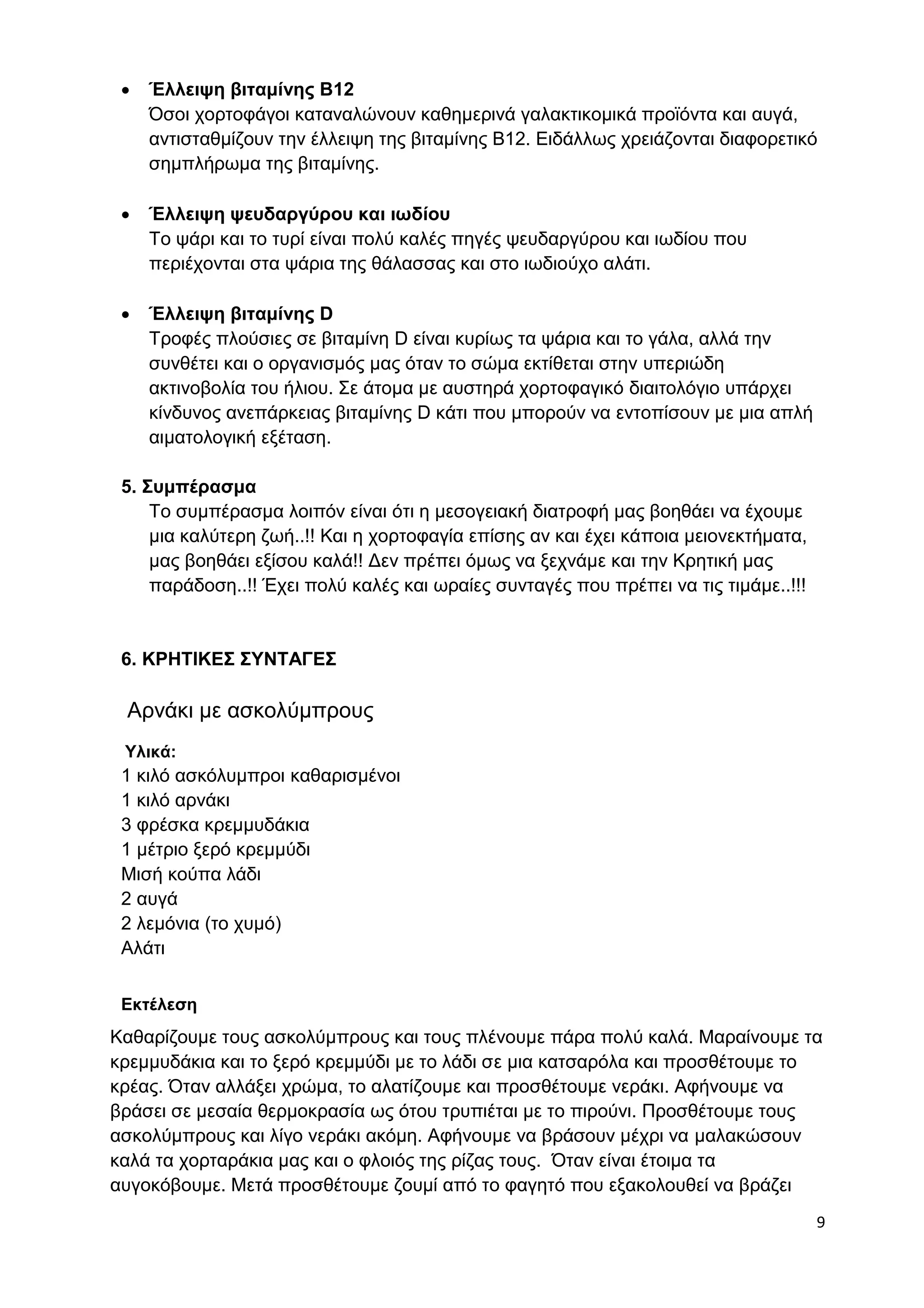 9 
 Έλλειψη βιταμίνης B12 
Όσοι χορτοφάγοι καταναλώνουν καθημερινά γαλακτικομικά προϊόντα και αυγά, 
αντισταθμίζουν την έλλειψη της βιταμίνης Β12. Ειδάλλως χρειάζονται διαφορετικό 
σημπλήρωμα της βιταμίνης. 
 Έλλειψη ψευδαργύρου και ιωδίου 
Το ψάρι και το τυρί είναι πολύ καλές πηγές ψευδαργύρου και ιωδίου που 
περιέχονται στα ψάρια της θάλασσας και στο ιωδιούχο αλάτι. 
 Έλλειψη βιταμίνης D 
Τροφές πλούσιες σε βιταμίνη D είναι κυρίως τα ψάρια και το γάλα, αλλά την 
συνθέτει και ο οργανισμός μας όταν το σώμα εκτίθεται στην υπεριώδη 
ακτινοβολία του ήλιου. Σε άτομα με αυστηρά χορτοφαγικό διαιτολόγιο υπάρχει 
κίνδυνος ανεπάρκειας βιταμίνης D κάτι που μπορούν να εντοπίσουν με μια απλή 
αιματολογική εξέταση. 
5. Συμπέρασμα 
Το συμπέρασμα λοιπόν είναι ότι η μεσογειακή διατροφή μας βοηθάει να έχουμε 
μια καλύτερη ζωή..!! Και η χορτοφαγία επίσης αν και έχει κάποια μειονεκτήματα, 
μας βοηθάει εξίσου καλά!! Δεν πρέπει όμως να ξεχνάμε και την Κρητική μας 
παράδοση..!! Έχει πολύ καλές και ωραίες συνταγές που πρέπει να τις τιμάμε..!!! 
6. ΚΡΗΤΙΚΕΣ ΣΥΝΤΑΓΕΣ 
Αρνάκι με ασκολύμπρους 
Υλικά: 
1 κιλό ασκόλυμπροι καθαρισμένοι 
1 κιλό αρνάκι 
3 φρέσκα κρεμμυδάκια 
1 μέτριο ξερό κρεμμύδι 
Μισή κούπα λάδι 
2 αυγά 
2 λεμόνια (το χυμό) 
Αλάτι 
Εκτέλεση 
Καθαρίζουμε τους ασκολύμπρους και τους πλένουμε πάρα πολύ καλά. Μαραίνουμε τα 
κρεμμυδάκια και το ξερό κρεμμύδι με το λάδι σε μια κατσαρόλα και προσθέτουμε το 
κρέας. Όταν αλλάξει χρώμα, το αλατίζουμε και προσθέτουμε νεράκι. Αφήνουμε να 
βράσει σε μεσαία θερμοκρασία ως ότου τρυπιέται με το πιρούνι. Προσθέτουμε τους 
ασκολύμπρους και λίγο νεράκι ακόμη. Αφήνουμε να βράσουν μέχρι να μαλακώσουν 
καλά τα χορταράκια μας και ο φλοιός της ρίζας τους. Όταν είναι έτοιμα τα 
αυγοκόβουμε. Μετά προσθέτουμε ζουμί από το φαγητό που εξακολουθεί να βράζει 
 