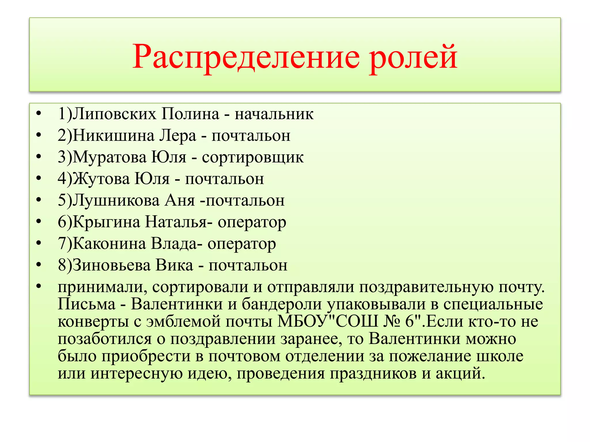 Распределение ролей 
• 1)Липовских Полина - начальник 
• 2)Никишина Лера - почтальон 
• 3)Муратова Юля - сортировщик 
• 4)Жутова Юля - почтальон 
• 5)Лушникова Аня -почтальон 
• 6)Крыгина Наталья- оператор 
• 7)Каконина Влада- оператор 
• 8)Зиновьева Вика - почтальон 
• принимали, сортировали и отправляли поздравительную почту. 
Письма - Валентинки и бандероли упаковывали в специальные 
конверты с эмблемой почты МБОУ"СОШ № 6".Если кто-то не 
позаботился о поздравлении заранее, то Валентинки можно 
было приобрести в почтовом отделении за пожелание школе 
или интересную идею, проведения праздников и акций. 
 