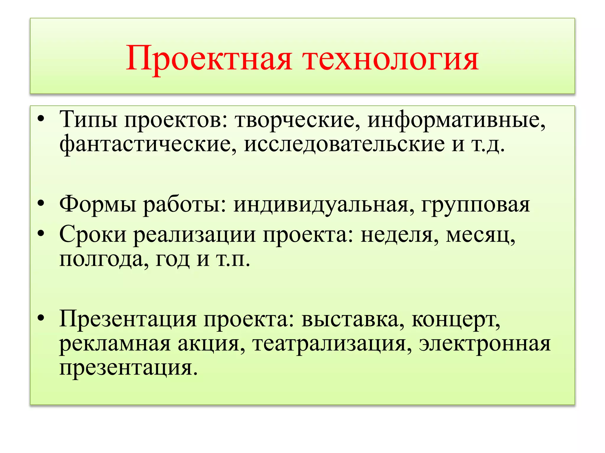 Проектная технология 
• Типы проектов: творческие, информативные, 
фантастические, исследовательские и т.д. 
• Формы работы: индивидуальная, групповая 
• Сроки реализации проекта: неделя, месяц, 
полгода, год и т.п. 
• Презентация проекта: выставка, концерт, 
рекламная акция, театрализация, электронная 
презентация. 
 