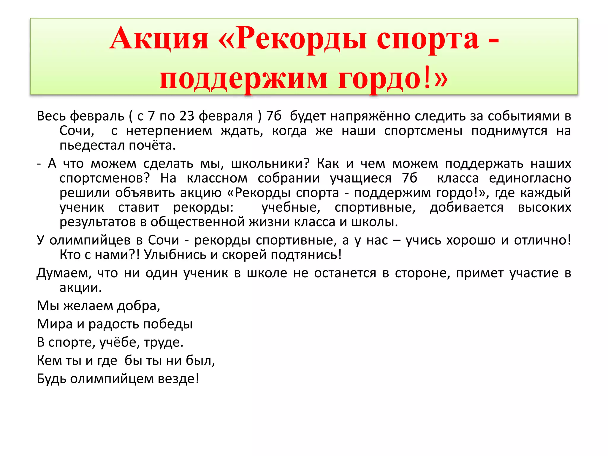 Акция «Рекорды спорта - 
поддержим гордо!» 
Весь февраль ( с 7 по 23 февраля ) 7б будет напряжённо следить за событиями в 
Сочи, с нетерпением ждать, когда же наши спортсмены поднимутся на 
пьедестал почёта. 
- А что можем сделать мы, школьники? Как и чем можем поддержать наших 
спортсменов? На классном собрании учащиеся 7б класса единогласно 
решили объявить акцию «Рекорды спорта - поддержим гордо!», где каждый 
ученик ставит рекорды: учебные, спортивные, добивается высоких 
результатов в общественной жизни класса и школы. 
У олимпийцев в Сочи - рекорды спортивные, а у нас – учись хорошо и отлично! 
Кто с нами?! Улыбнись и скорей подтянись! 
Думаем, что ни один ученик в школе не останется в стороне, примет участие в 
акции. 
Мы желаем добра, 
Мира и радость победы 
В спорте, учёбе, труде. 
Кем ты и где бы ты ни был, 
Будь олимпийцем везде! 
 
