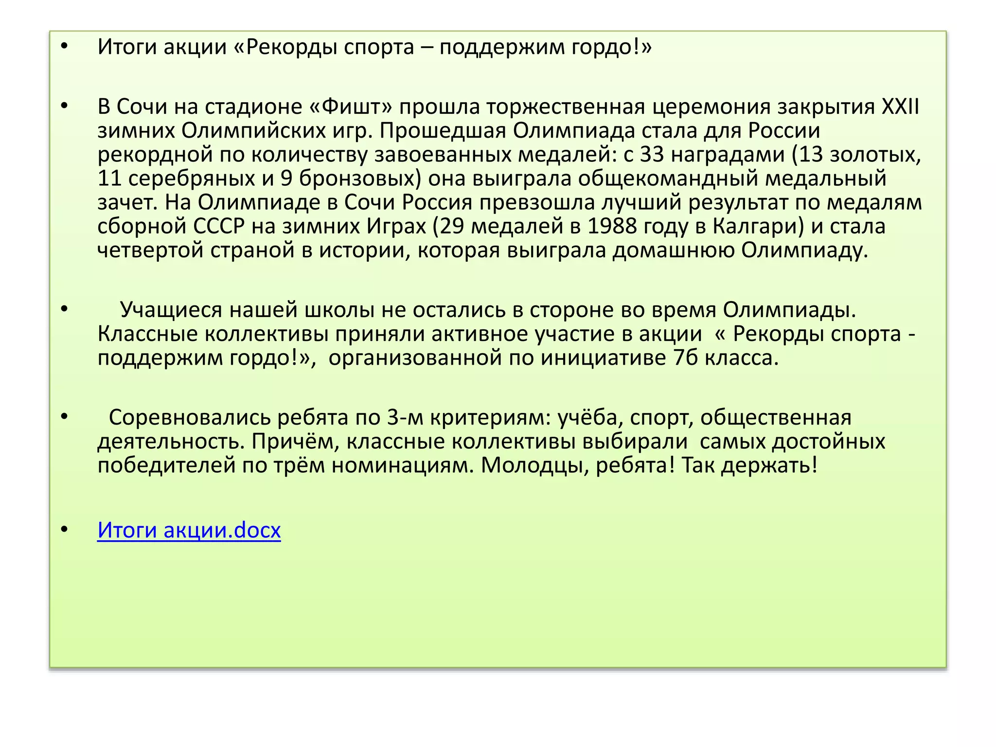 • Итоги акции «Рекорды спорта – поддержим гордо!» 
• В Сочи на стадионе «Фишт» прошла торжественная церемония закрытия XXII 
зимних Олимпийских игр. Прошедшая Олимпиада стала для России 
рекордной по количеству завоеванных медалей: с 33 наградами (13 золотых, 
11 серебряных и 9 бронзовых) она выиграла общекомандный медальный 
зачет. На Олимпиаде в Сочи Россия превзошла лучший результат по медалям 
сборной СССР на зимних Играх (29 медалей в 1988 году в Калгари) и стала 
четвертой страной в истории, которая выиграла домашнюю Олимпиаду. 
• Учащиеся нашей школы не остались в стороне во время Олимпиады. 
Классные коллективы приняли активное участие в акции « Рекорды спорта - 
поддержим гордо!», организованной по инициативе 7б класса. 
• Соревновались ребята по 3-м критериям: учёба, спорт, общественная 
деятельность. Причём, классные коллективы выбирали самых достойных 
победителей по трём номинациям. Молодцы, ребята! Так держать! 
• Итоги акции.docx 
 