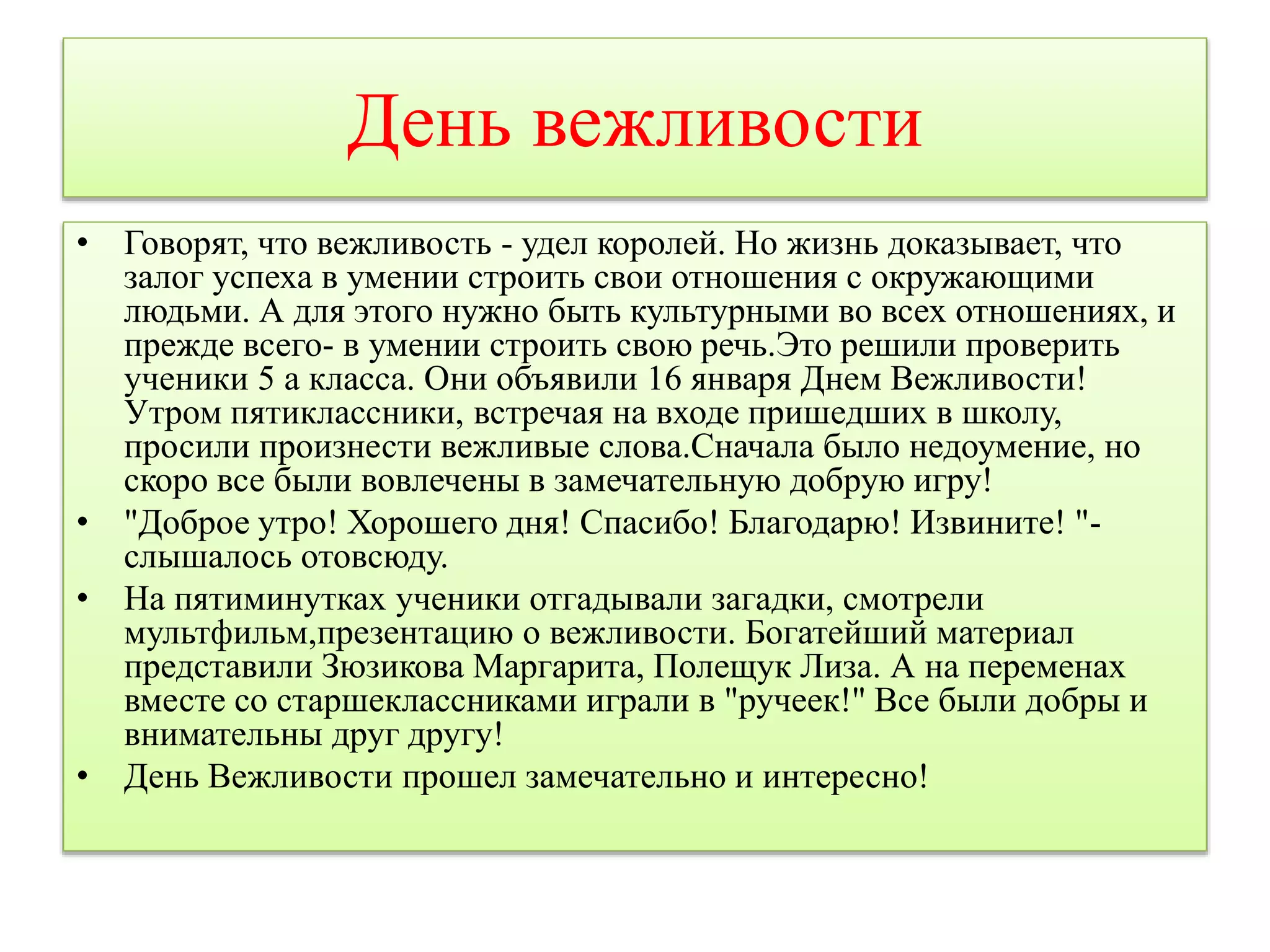 День вежливости 
• Говорят, что вежливость - удел королей. Но жизнь доказывает, что 
залог успеха в умении строить свои отношения с окружающими 
людьми. А для этого нужно быть культурными во всех отношениях, и 
прежде всего- в умении строить свою речь.Это решили проверить 
ученики 5 а класса. Они объявили 16 января Днем Вежливости! 
Утром пятиклассники, встречая на входе пришедших в школу, 
просили произнести вежливые слова.Сначала было недоумение, но 
скоро все были вовлечены в замечательную добрую игру! 
• "Доброе утро! Хорошего дня! Спасибо! Благодарю! Извините! "- 
слышалось отовсюду. 
• На пятиминутках ученики отгадывали загадки, смотрели 
мультфильм,презентацию о вежливости. Богатейший материал 
представили Зюзикова Маргарита, Полещук Лиза. А на переменах 
вместе со старшеклассниками играли в "ручеек!" Все были добры и 
внимательны друг другу! 
• День Вежливости прошел замечательно и интересно! 
 