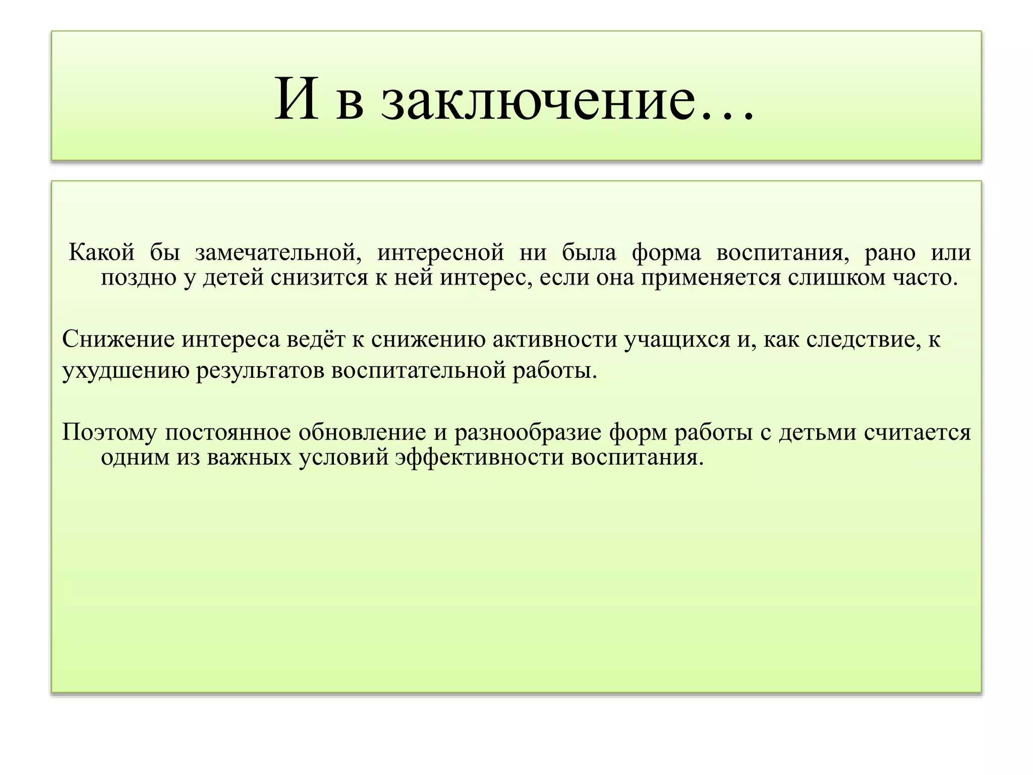 И в заключение… 
Какой бы замечательной, интересной ни была форма воспитания, рано или 
поздно у детей снизится к ней интерес, если она применяется слишком часто. 
Снижение интереса ведёт к снижению активности учащихся и, как следствие, к 
ухудшению результатов воспитательной работы. 
Поэтому постоянное обновление и разнообразие форм работы с детьми считается 
одним из важных условий эффективности воспитания. 
 