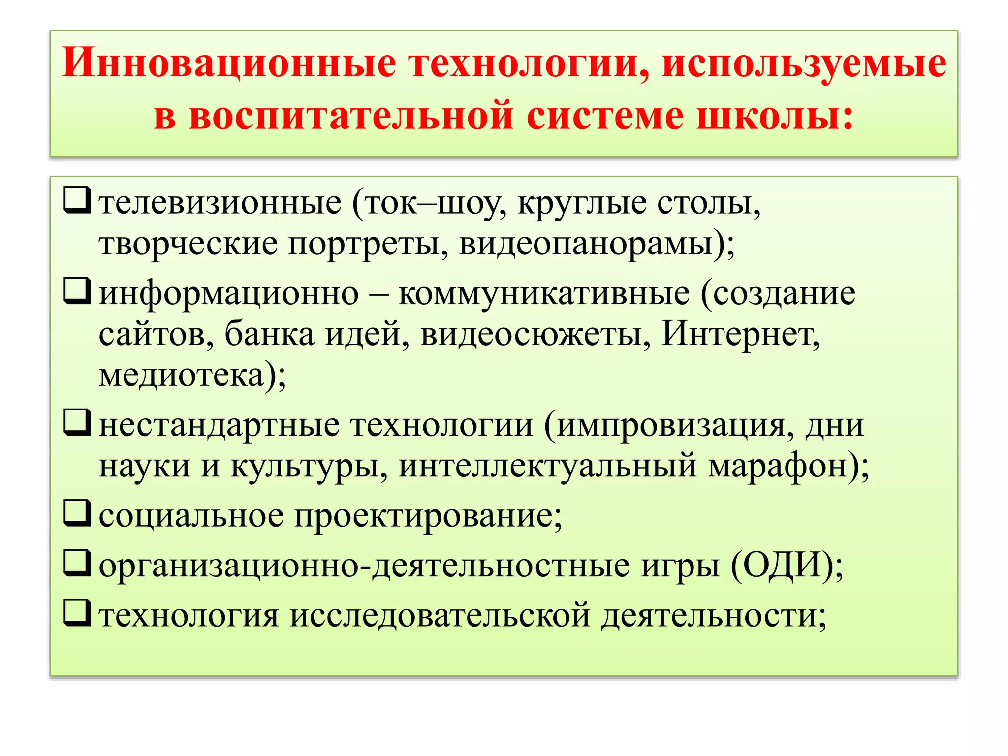 Инновационные технологии, используемые 
в воспитательной системе школы: 
телевизионные (ток–шоу, круглые столы, 
творческие портреты, видеопанорамы); 
информационно – коммуникативные (создание 
сайтов, банка идей, видеосюжеты, Интернет, 
медиотека); 
нестандартные технологии (импровизация, дни 
науки и культуры, интеллектуальный марафон); 
социальное проектирование; 
организационно-деятельностные игры (ОДИ); 
технология исследовательской деятельности; 
 