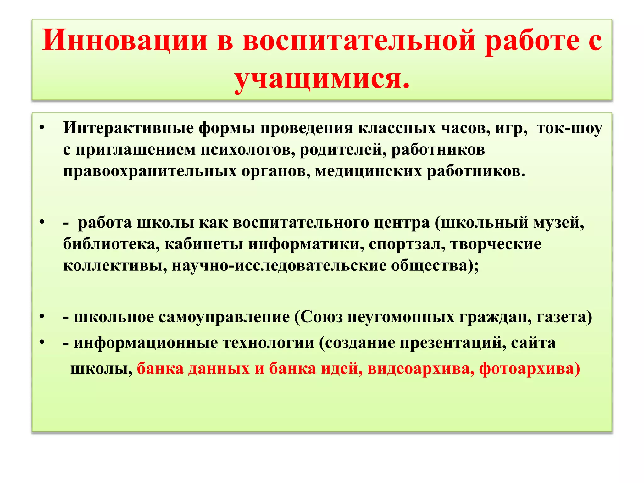 Инновации в воспитательной работе с 
учащимися. 
• Интерактивные формы проведения классных часов, игр, ток-шоу 
с приглашением психологов, родителей, работников 
правоохранительных органов, медицинских работников. 
• - работа школы как воспитательного центра (школьный музей, 
библиотека, кабинеты информатики, спортзал, творческие 
коллективы, научно-исследовательские общества); 
• - школьное самоуправление (Союз неугомонных граждан, газета) 
• - информационные технологии (создание презентаций, сайта 
школы, банка данных и банка идей, видеоархива, фотоархива) 
 