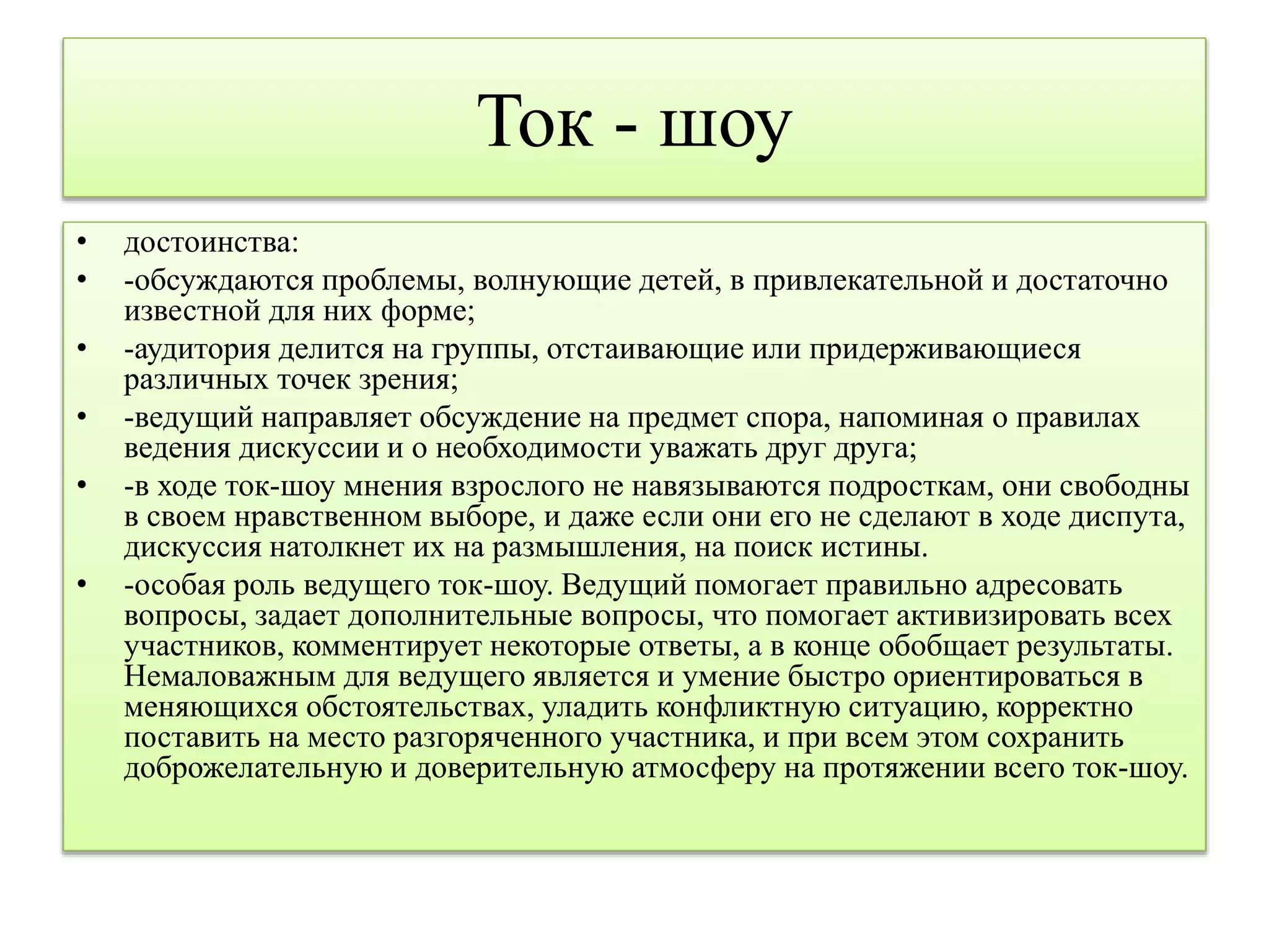 Ток - шоу 
• достоинства: 
• -обсуждаются проблемы, волнующие детей, в привлекательной и достаточно 
известной для них форме; 
• -аудитория делится на группы, отстаивающие или придерживающиеся 
различных точек зрения; 
• -ведущий направляет обсуждение на предмет спора, напоминая о правилах 
ведения дискуссии и о необходимости уважать друг друга; 
• -в ходе ток-шоу мнения взрослого не навязываются подросткам, они свободны 
в своем нравственном выборе, и даже если они его не сделают в ходе диспута, 
дискуссия натолкнет их на размышления, на поиск истины. 
• -особая роль ведущего ток-шоу. Ведущий помогает правильно адресовать 
вопросы, задает дополнительные вопросы, что помогает активизировать всех 
участников, комментирует некоторые ответы, а в конце обобщает результаты. 
Немаловажным для ведущего является и умение быстро ориентироваться в 
меняющихся обстоятельствах, уладить конфликтную ситуацию, корректно 
поставить на место разгоряченного участника, и при всем этом сохранить 
доброжелательную и доверительную атмосферу на протяжении всего ток-шоу. 
 