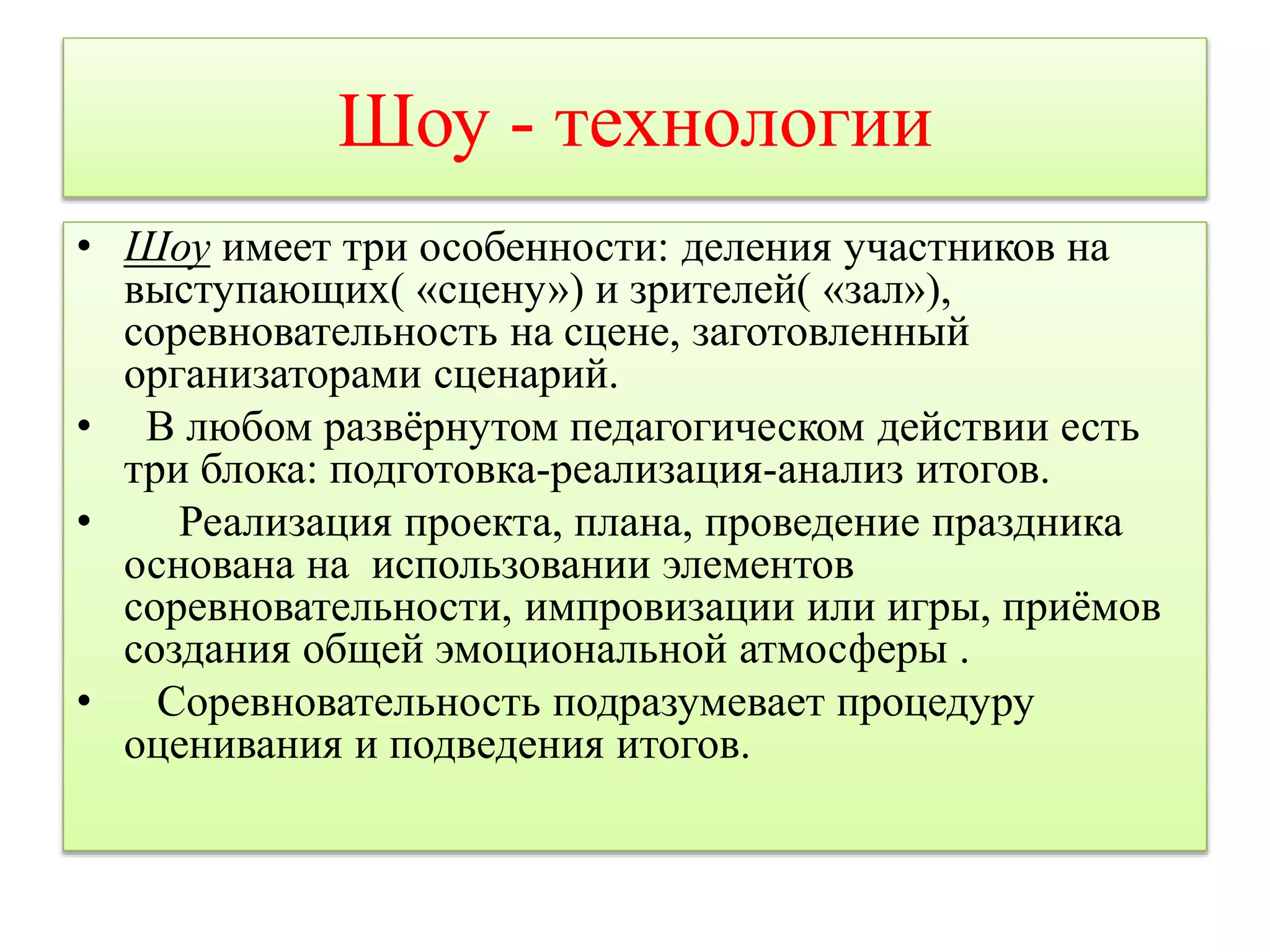 Шоу - технологии 
• Шоу имеет три особенности: деления участников на 
выступающих( «сцену») и зрителей( «зал»), 
соревновательность на сцене, заготовленный 
организаторами сценарий. 
• В любом развёрнутом педагогическом действии есть 
три блока: подготовка-реализация-анализ итогов. 
• Реализация проекта, плана, проведение праздника 
основана на использовании элементов 
соревновательности, импровизации или игры, приёмов 
создания общей эмоциональной атмосферы . 
• Соревновательность подразумевает процедуру 
оценивания и подведения итогов. 
 