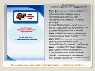 Конституция 
школьной республики «Содружество» 
Глава 1. Основы школьного самоуправления 
Статья 1.Муниципальное автономное 
общеобразовательное учреждение «Средняя 
общеобразовательная школа№10» города Гая 
Оренбургской области - муниципальное 
общеобразовательное учреждение с собственной с 
истемой внутреннего самоуправления - школьной 
республикой. 
Статья 2. Граждане школьной Республики 
«Содружество» - учащиеся «СОШ №10» с 1 по 11- 
ыйкласс, их родители, учителя, работники школы, лица 
заменяющие родителей, иные лица, признанные 
гражданами школьной республики на основании 
соответствующего закона. 
Статья 3. Граждане республики, их права и свободы - 
высшая ценность. Их признание, соблюдение и защита - 
основная обязанность органов школьного 
самоуправления. 
Статья 4. Источником школьного самоуправления 
являются граждане школьной республики. 
Статья 5. Граждане принимают участие в работе 
школьной республики «Содружество», избираясь в нее, 
участвуя в выборах и референдумах (опросах). 
Статья 6. Участие граждан в выборах и референдумах 
является высшим проявлением народовластия. 
Статья 7. Органами школьного самоуправления, 
осуществляющими власть в школьной республике, 
являются: 
Президент - центральный орган самоуправления; 
Совет Министров - законодательный и представительный 
орган самоуправления учащихся 
Символика школьной республики «Содружество» 
 