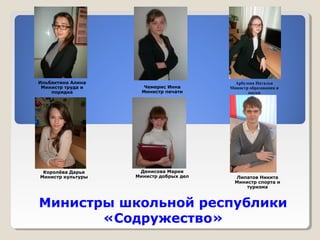 Министры школьной республики 
«Содружество» 
Ильбактина Алина 
Министр труда и 
порядка 
Королёва Дарья 
Министр культуры 
Чемерис Инна 
Министр печати 
Денисова Мария 
Министр добрых дел 
Арбузова Наталья 
Министр образования и 
науки 
Липатов Никита 
Министр спорта и 
туризма 
 