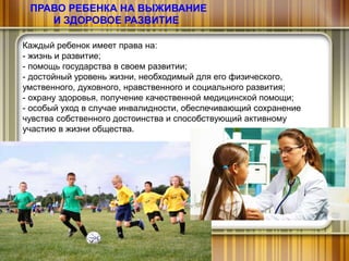 ПРАВО РЕБЕНКА НА ВЫЖИВАНИЕ 
И ЗДОРОВОЕ РАЗВИТИЕ 
Каждый ребенок имеет права на: 
- жизнь и развитие; 
- помощь государства в своем развитии; 
- достойный уровень жизни, необходимый для его физического, 
умственного, духовного, нравственного и социального развития; 
- охрану здоровья, получение качественной медицинской помощи; 
- особый уход в случае инвалидности, обеспечивающий сохранение 
чувства собственного достоинства и способствующий активному 
участию в жизни общества. 
 