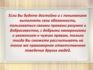 Если Вы будете достойно и с пониманием 
выполнять свои обязанности, 
пользоваться своими правами разумно и 
добросовестно, с добрыми намерениями 
и уважением к чужим правам, только 
тогда Вы сможете рассчитывать на 
такое же правомерное ответственное 
поведение других людей. 
 