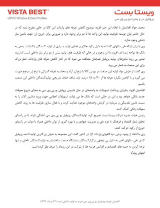 ) کب ـّص تؼرف پر فٍیـل ی پی یٍ سی ضرث ث ت لَیس زاذلی است ) 22 هرزاز 1393 
حٔ ذٕ جٛاد الذا یٔب ثب اػلا ای خجش افضٚد: ٛٔضٛع وبٞؾ تؼشفٝ ٞبی ٚاسدات ای وبلا دس حبیِ غٔشح ؿذٜ وٝ دس 
حب حبضش تٛا تٛػؼٝ ظشفیت تٛ یِذ ای ٚاحذ ٞب تب دٚ ثشاثش ٚجٛد داسد ٚ ضشٚستی ثشای خشٚج اسص جٟت تب یٔ ی٘بص 
داخ یّ ٚجٛد ذ٘اسد. 
ٚی ثب ثیب ایٙىٝ عی ػب ِٟبی زٌؿتٝ ثٝ د یِ سوٛد حبو ثش فضبی تٛ یِذ ثؼیبسی اص تٛ یِذ وٙٙذ بٌ ثب ا ج٘بؿت ثذٞی ثٝ 
ثبه٘ ٞب ٛٔاجٝ ؿذٜ ا ذ٘، افضٚد: ثب ای ٚجٛد ٚ دس حب یِ وٝ ظشفیت ٞبی تٛ یِذ ثیؾ اص دٚ ثشاثش ی٘بص داخ یّ اػت، ا بٔ سٚ ذ٘ 
صذٚس ثی سٚیٝ جٔٛصٞبی تٛ یِذ پشٚفی ٞ چٕٙب ـٔبٞذٜ یٔ ؿٛد وٝ دس وٙبس وبٞؾ تؼشفٝ ٞبی ٚاسدات، خغش ثضسي 
ثشای ای صٙؼت ثٝ ؿ بٕس یٔ سٚد. 
ٚی فٌت: اص عشفی ٛٔاد اٚ یِٝ ای صٙؼت دس ثٛسع وبلا ثب ش٘خ اسص آصاد ٚ حٔبػجٝ تؼشفٝ شٌٕوی ثب ش٘خ اسص شٔجغ صٛست 
یٔ یٌشد ٚ ثب وبٞؾ یىجبسٜ تؼشفٝ ٞب اص 30 ثٝ 15 دسصذ ثبیذ ؿبٞذ حزف تذسیجی تٛ یِذوٙٙذ بٌ داخ یّ ای صٙؼت 
ثبؿی .ٓ 
الذا یٔب افضٚد: ثٙبثشای پشداخت تؼٟیلات ثٝ ٚاحذٞبی دس حب تبػیغ پشٚفی یٛ پی ٚی ػی ثٝ ؼٔٙبی ؿشٚع ؼٔٛلبت 
جذیذ ثب ى٘ی خٛاٞذ ثٛد ٚ ای دس حبیِ اػت وٝ ثبه٘ ٞب یٔ تٛا ٙ٘ذ تؼٟیلات اػغبیی جٟت ٚسٚد بٔؿی آلات سا ثٝ 
ػ تٕ تب یٔ م٘ذیٙ یٍ ٚ ػش بٔیٝ دس شٌدؽ ٚاحذٞبی ٛٔجٛد ٞذایت وشدٜ ٚ ثب فؼب ػبصی ظشفیت ٞب ثٝ سٚ ذ٘ وبٞؾ 
ؼٔٛلبت ثب ى٘ی و هٕ وٙٙذ. 
سئیغ ٞیبت ذٔیشٜ ؿشوت ٚیؼتب ثؼت تصشیح وشد: تٛ یِذوٙٙذ بٌ پشٚفی یٛ پی ٚی ػی آ بٔد یٌ داس ذ٘ تب دس ساػتبی 
تحمك ؿؼبس التصبد ٚ فشٞٙ ثب ػض یّٔ ٚ ذٔیشیت جٟبدی ٚ ثب ثٟشٜ یٌشی اص تٛا داخ یّ ٞ شٕاٜ ثب دٚتِ دس ساػتبی 
خشٚج اص سوٛد حشوت وٙٙذ. 
ٚی ثب ا ت٘مبد اص ٚجٛد ثشخی دیذ بٌٟٞبی ٚاسدات شٌا دس وـٛس فٌت: ای جٔ ٕٛػٝ ثٝ ػٙٛا ثضس تٌشی تٛ یِذوٙٙذٜ پشٚفی وـٛس عی ػب ِٟبی اخیش ثٝ د یِ ثی تٛجٟی ثش ضٌاسوٙٙذ بٌ بٕ٘یـ بٍٜ صٙؼت ػبخت بٕ ثٝ تٛ یِذوٙٙذ بٌ داخ یّ ٚ تٟٙب 
تٛجٝ وشد ثٝ جٙجٝ ٞبی التصبدی ٚ افضایؾ ٞضیٙٝ ٞب، اص ؿشوت دس ای سٚیذاد سا صشف ظ٘ش وشدٜ اػت. 
ا تٟ٘بی پیبْ / 
 