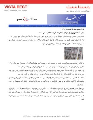 ) کب ـّص تؼرف پر فٍیـل ی پی یٍ سی ضرث ث ت لَیس زاذلی است ) 22 هرزاز 1393 
تبرید ت ظٌین: ض جٌ 25 هرزاز هب 1393 
ت لَیسک سٌٌگبى پر فٍیل ت بٌْ ثب 30 زرصس ظرفیت فؼبلیت هی ک سٌٌ 
ب٘یت سییغ ا ج٘ تٛ یِذوٙٙذ بٌ پشٚفی یٛ.پی.ٚی.ػی دس ٚ پٙجشٜ ایشا ،ٖ ی٘بص ػبلا ٝ٘ وـٛس ثٝ ای ٛ٘ع پشٚفی سا 60 
ٞضاس ت اػلا وشد ٚ فٌت: ای صٙؼت داسای ظشفیت ٚالؼی تٛ یِذ ػبلا ٝ٘ 150 ٞضاس ت حٔصٛ اػت دس حب یِىٝ ٞ اوٙٛ تٟٙب ػبلا ٝ٘ 40 ٞضاس ت حٔصٛ تٛ یِذ ٚ سٚا ٝ٘ ثبصاس یٔ ؿٛد . 
ثٝ ضٌاسؽ ایش ب٘، حٔ ٕٛد صذالت سٚص ؿٙجٝ دس ـ٘ؼتی خجشی تصشیح وشد: تٛ یِذوٙٙذ بٌ ای صٙؼت اص ٟٔش ػب 1311 
تبوٙٛ ثشغ افضایؾ 70 دسصذی ٞضیٙٝ دػت ضٕد ٚ ػبیش ٞضیٙٝ ٞب، ٞیچ افضایؾ لی تٕی سا اػ بٕ ى٘شدٜ ا ذ٘ . 
ٚی افضٚد: پغ اص یه ٞفتٝ اص فشٚؽ ٛٔاد اٚ یِٝ پتشٚؿی یٕ ثٝ ش٘خ اسص آصاد دس ثٛسع، تؼشفٝ ٚاسدات پشٚفی یٛپی ٚی 
ػی ی٘ض ثٝ یه دٚ وبٞؾ یبفت ٚ دس فبص ّٝ یه ٞفتٝ ؿبٞذ اجشای دٚ سٚیٝ ضذ تٛ یِذ دس وـٛس ثٛدٜ ایٓ ! 
صذالت اضبفٝ وشد: دس اتخبر ای تص یٕ ٝ٘ تٟٙب ٞیچ ٍٛ ٝ٘ ـٔٛست اػتؼلا یٔ اص ا ج٘ تٛ یِذوٙٙذ بٌ پشٚفی ثٝ ػ ی٘ب ذٜٔ ث ىّٝ ثب وبٞؾ یىجبسٜ تؼشفٝ ٛ٘ػی ثلاتى یّفی ٚ ػشدس یٌٕ دس ثی تٛ یِذوٙٙذ بٌ داخ یّ ای حٔصٛ ثٝ ٚجٛد 
آ ذٜٔ اػت . 
ای فؼب ثخؾ خصٛصی تصشیح وشد: دٚتِ ىٔ فّ اػت دس شٔاح ثشسػی ٛٔضٛػبت شٔثٛط ثٝ حٔیظ وؼت ٚ وبس ثشای 
اصلاح ٚ تذٚی مٔشسات ٚ آیی ب٘ ٝٔ ٞب، ظ٘ش وتجی اتبق ٞبی ثبصس بٌی٘ ٚ آ دػتٝ اص تـى ٞبی ریشثغی وٝ ػضٛ اتبق 
ٞب ی٘ؼتٙذ، اػ اص وبسفش بٔیی ٚ وبس شٌی سا دسخٛاػت ٚ ثشسػی ٚ ٞش بٌٜ لاص دیذ آ ب٘ سا ثٝ ج ؼّبت تص یٕ یٌشی دػٛت 
وٙذ .  