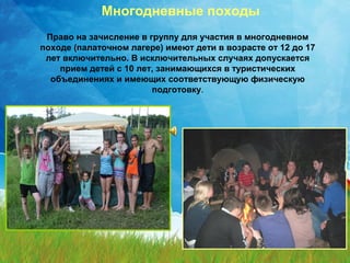 Многодневные походы 
Право на зачисление в группу для участия в многодневном 
походе (палаточном лагере) имеют дети в возрасте от 12 до 17 
лет включительно. В исключительных случаях допускается 
прием детей с 10 лет, занимающихся в туристических 
объединениях и имеющих соответствующую физическую 
подготовку. 
 