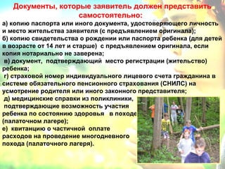Документы, которые заявитель должен представить 
самостоятельно: 
а) копию паспорта или иного документа, удостоверяющего личность 
и место жительства заявителя (с предъявлением оригинала); 
б) копию свидетельства о рождении или паспорта ребенка (для детей 
в возрасте от 14 лет и старше) с предъявлением оригинала, если 
копия нотариально не заверена; 
в) документ, подтверждающий место регистрации (жительство) 
ребенка; 
г) страховой номер индивидуального лицевого счета гражданина в 
системе обязательного пенсионного страхования (СНИЛС) на 
усмотрение родителя или иного законного представителя; 
д) медицинские справки из поликлиники, 
подтверждающие возможность участия 
ребенка по состоянию здоровья в походе 
(палаточном лагере); 
е) квитанцию о частичной оплате 
расходов на проведение многодневного 
похода (палаточного лагеря). 
 