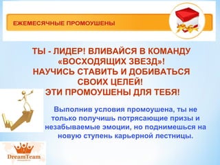 ТЫ - ЛИДЕР! ВЛИВАЙСЯ В КОМАНДУ 
«ВОСХОДЯЩИХ ЗВЕЗД»! 
НАУЧИСЬ СТАВИТЬ И ДОБИВАТЬСЯ 
СВОИХ ЦЕЛЕЙ! 
ЭТИ ПРОМОУШЕНЫ ДЛЯ ТЕБЯ! 
Выполнив условия промоушена, ты не 
только получишь потрясающие призы и 
незабываемые эмоции, но поднимешься на 
новую ступень карьерной лестницы. 
 