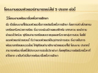โครงงานคอมพิวเตอร์สามารถแบ่งได้ 5 ประเภท ดังนี้ 
1โครงงานพัฒนาสื่อเพื่อการศึกษา 
คือ เป็นโครงงานที่ใช้คอมพิวเตอร์ในการผลิตสื่อเพื่อการศึกษา โดยการสร้างโปรแกรม บทเรียนหรือหน่วยการเรียน ซึ่งอาจจะต้องมีภาคแบบฝึกหัด บททบทวน และคาถาม คาตอบไว้พร้อม ผู้เรียนสามารถเรียนแบบรายบุคคลหรือรายกลุ่มการสอน โดยใช้ คอมพิวเตอร์ช่วยสอนนี้ ถือว่าคอมพิวเตอร์เป็นอุปกรณ์การสอน ซึ่งอาจเป็นการ พัฒนาบทเรียนแบบออนไลน์ ให้ผู้เรียนเข้ามาศึกษาด้วยตนเองก็ได้ โครงงาน ประเภทนี้ สามารถพัฒนาขึ้นเพื่อใช้ประกอบการสอนในวิชาต่างๆ โดยผู้เรียนอาจคัดเลือกเนื้อหาที่ เข้าใจยาก มาเป็นหัวข้อในการพัฒนาสื่อเพื่อการศึกษา  