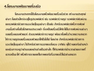 4.โครงงานพัฒนาเครื่องมือ 
โครงงานประเภทนี้เป็นโครงงานเพื่อพัฒนาเครื่องมือช่วย สร้างงานประยุกต์ ต่างๆ โดยส่วนใหญ่จะอยู่ในรูปซอฟต์แวร์ เช่น ซอฟต์แวร์วาดรูป ซอฟต์แวร์พิมพ์งาน และซอฟต์แวร์ช่วยการมองวัตถุในมุมต่างๆ เป็นต้น สาหรับซอฟต์แวร์เพื่อการพิมพ์ งานนั้นสร้างขึ้นเป็นโปรแกรมประมวลคา ซึ่งจะเป็นเครื่องมือให้เราใช้ในการพิมพ์งานต่างๆ บนเครื่องคอมพิวเตอร์ ส่วนซอฟต์แวร์การวาดรูป พัฒนาขึ้นเพื่ออานวยความสะดวก ให้การวาดรูปบนเครื่องคอมพิวเตอร์ให้เป็นไปได้ โดยง่าย สาหรับซอฟต์แวร์ช่วยการ มองวัตถุในมุมต่างๆ ใช้สาหรับช่วยการออกแบบสิ่งของ อาทิเช่น ผู้ใช้วาดแจกันด้านหน้า และต้องการจะดูว่าด้านบนและด้านข้างเป็นอย่างไร ก็ให้ซอฟต์แวร์คานวณค่าและภาพที่ ควรจะเป็นมาให้ เพื่อพิจารณาและแก้ไขภาพแจกันที่ออกแบบไว้ได้อย่างสะดวก  