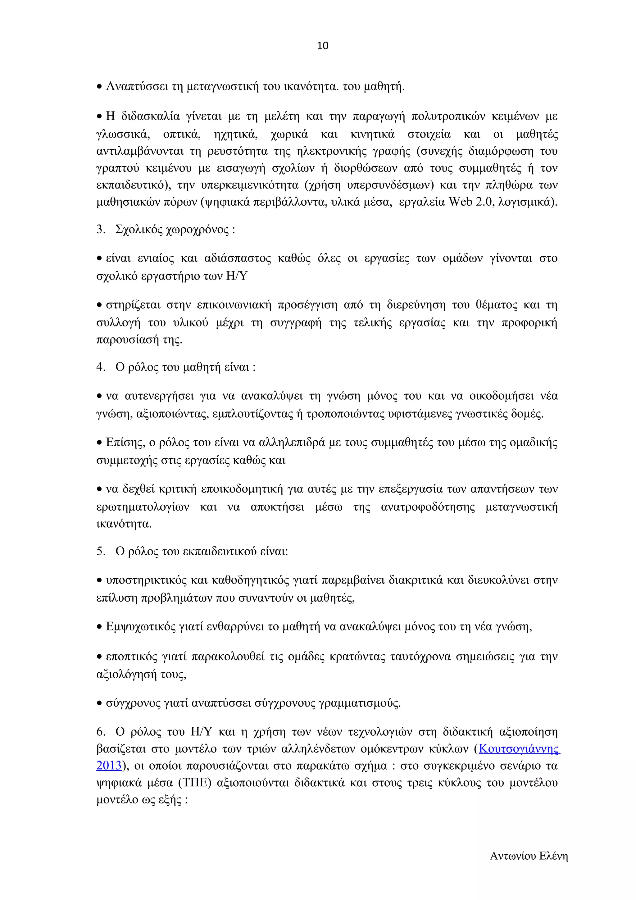 · Αναπτύσσει τη μεταγνωστική του ικανότητα. του μαθητή. 
· Η διδασκαλία γίνεται με τη μελέτη και την παραγωγή πολυτροπικών κειμένων με 
γλωσσικά, οπτικά, ηχητικά, χωρικά και κινητικά στοιχεία και οι μαθητές 
αντιλαμβάνονται τη ρευστότητα της ηλεκτρονικής γραφής (συνεχής διαμόρφωση του 
γραπτού κειμένου με εισαγωγή σχολίων ή διορθώσεων από τους συμμαθητές ή τον 
εκπαιδευτικό), την υπερκειμενικότητα (χρήση υπερσυνδέσμων) και την πληθώρα των 
μαθησιακών πόρων (ψηφιακά περιβάλλοντα, υλικά μέσα, εργαλεία Web 2.0, λογισμικά). 
3. Σχολικός χωροχρόνος : 
· είναι ενιαίος και αδιάσπαστος καθώς όλες οι εργασίες των ομάδων γίνονται στο 
σχολικό εργαστήριο των Η/Υ 
· στηρίζεται στην επικοινωνιακή προσέγγιση από τη διερεύνηση του θέματος και τη 
συλλογή του υλικού μέχρι τη συγγραφή της τελικής εργασίας και την προφορική 
παρουσίασή της. 
4. Ο ρόλος του μαθητή είναι : 
· να αυτενεργήσει για να ανακαλύψει τη γνώση μόνος του και να οικοδομήσει νέα 
γνώση, αξιοποιώντας, εμπλουτίζοντας ή τροποποιώντας υφιστάμενες γνωστικές δομές. 
· Επίσης, ο ρόλος του είναι να αλληλεπιδρά με τους συμμαθητές του μέσω της ομαδικής 
συμμετοχής στις εργασίες καθώς και 
· να δεχθεί κριτική εποικοδομητική για αυτές με την επεξεργασία των απαντήσεων των 
ερωτηματολογίων και να αποκτήσει μέσω της ανατροφοδότησης μεταγνωστική 
ικανότητα. 
5. Ο ρόλος του εκπαιδευτικού είναι: 
· υποστηρικτικός και καθοδηγητικός γιατί παρεμβαίνει διακριτικά και διευκολύνει στην 
επίλυση προβλημάτων που συναντούν οι μαθητές, 
· Εμψυχωτικός γιατί ενθαρρύνει το μαθητή να ανακαλύψει μόνος του τη νέα γνώση, 
· εποπτικός γιατί παρακολουθεί τις ομάδες κρατώντας ταυτόχρονα σημειώσεις για την 
αξιολόγησή τους, 
· σύγχρονος γιατί αναπτύσσει σύγχρονους γραμματισμούς. 
6. Ο ρόλος του Η/Υ και η χρήση των νέων τεχνολογιών στη διδακτική αξιοποίηση 
βασίζεται στο μοντέλο των τριών αλληλένδετων ομόκεντρων κύκλων (Κουτσογιάννης 
2013), οι οποίοι παρουσιάζονται στο παρακάτω σχήμα : στο συγκεκριμένο σενάριο τα 
ψηφιακά μέσα (ΤΠΕ) αξιοποιούνται διδακτικά και στους τρεις κύκλους του μοντέλου 
μοντέλο ως εξής : 
Αντωνίου Ελένη 
10 
 