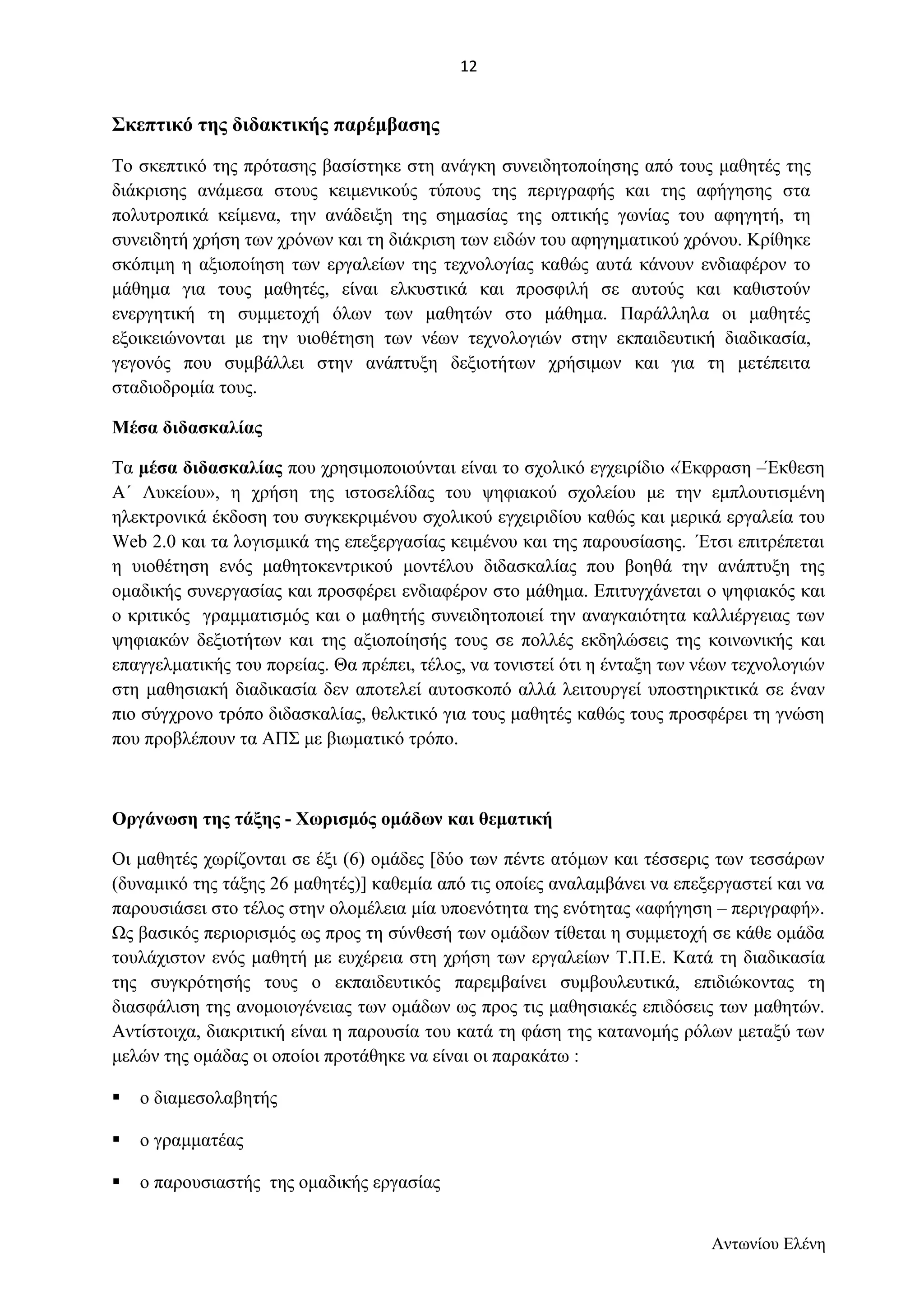 Σκεπτικό της διδακτικής παρέμβασης 
Το σκεπτικό της πρότασης βασίστηκε στη ανάγκη συνειδητοποίησης από τους μαθητές της 
διάκρισης ανάμεσα στους κειμενικούς τύπους της περιγραφής και της αφήγησης στα 
πολυτροπικά κείμενα, την ανάδειξη της σημασίας της οπτικής γωνίας του αφηγητή, τη 
συνειδητή χρήση των χρόνων και τη διάκριση των ειδών του αφηγηματικού χρόνου. Κρίθηκε 
σκόπιμη η αξιοποίηση των εργαλείων της τεχνολογίας καθώς αυτά κάνουν ενδιαφέρον το 
μάθημα για τους μαθητές, είναι ελκυστικά και προσφιλή σε αυτούς και καθιστούν 
ενεργητική τη συμμετοχή όλων των μαθητών στο μάθημα. Παράλληλα οι μαθητές 
εξοικειώνονται με την υιοθέτηση των νέων τεχνολογιών στην εκπαιδευτική διαδικασία, 
γεγονός που συμβάλλει στην ανάπτυξη δεξιοτήτων χρήσιμων και για τη μετέπειτα 
σταδιοδρομία τους. 
Μέσα διδασκαλίας 
Τα μέσα διδασκαλίας που χρησιμοποιούνται είναι το σχολικό εγχειρίδιο «Έκφραση –Έκθεση 
Α΄ Λυκείου», η χρήση της ιστοσελίδας του ψηφιακού σχολείου με την εμπλουτισμένη 
ηλεκτρονικά έκδοση του συγκεκριμένου σχολικού εγχειριδίου καθώς και μερικά εργαλεία του 
Web 2.0 και τα λογισμικά της επεξεργασίας κειμένου και της παρουσίασης. Έτσι επιτρέπεται 
η υιοθέτηση ενός μαθητοκεντρικού μοντέλου διδασκαλίας που βοηθά την ανάπτυξη της 
ομαδικής συνεργασίας και προσφέρει ενδιαφέρον στο μάθημα. Επιτυγχάνεται ο ψηφιακός και 
ο κριτικός γραμματισμός και ο μαθητής συνειδητοποιεί την αναγκαιότητα καλλιέργειας των 
ψηφιακών δεξιοτήτων και της αξιοποίησής τους σε πολλές εκδηλώσεις της κοινωνικής και 
επαγγελματικής του πορείας. Θα πρέπει, τέλος, να τονιστεί ότι η ένταξη των νέων τεχνολογιών 
στη μαθησιακή διαδικασία δεν αποτελεί αυτοσκοπό αλλά λειτουργεί υποστηρικτικά σε έναν 
πιο σύγχρονο τρόπο διδασκαλίας, θελκτικό για τους μαθητές καθώς τους προσφέρει τη γνώση 
που προβλέπουν τα ΑΠΣ με βιωματικό τρόπο. 
Οργάνωση της τάξης - Χωρισμός ομάδων και θεματική 
Οι μαθητές χωρίζονται σε έξι (6) ομάδες [δύο των πέντε ατόμων και τέσσερις των τεσσάρων 
(δυναμικό της τάξης 26 μαθητές)] καθεμία από τις οποίες αναλαμβάνει να επεξεργαστεί και να 
παρουσιάσει στο τέλος στην ολομέλεια μία υποενότητα της ενότητας «αφήγηση – περιγραφή». 
Ως βασικός περιορισμός ως προς τη σύνθεσή των ομάδων τίθεται η συμμετοχή σε κάθε ομάδα 
τουλάχιστον ενός μαθητή με ευχέρεια στη χρήση των εργαλείων Τ.Π.Ε. Κατά τη διαδικασία 
της συγκρότησής τους ο εκπαιδευτικός παρεμβαίνει συμβουλευτικά, επιδιώκοντας τη 
διασφάλιση της ανομοιογένειας των ομάδων ως προς τις μαθησιακές επιδόσεις των μαθητών. 
Αντίστοιχα, διακριτική είναι η παρουσία του κατά τη φάση της κατανομής ρόλων μεταξύ των 
μελών της ομάδας οι οποίοι προτάθηκε να είναι οι παρακάτω : 
 ο διαμεσολαβητής 
 ο γραμματέας 
 ο παρουσιαστής της ομαδικής εργασίας 
Αντωνίου Ελένη 
12 
 