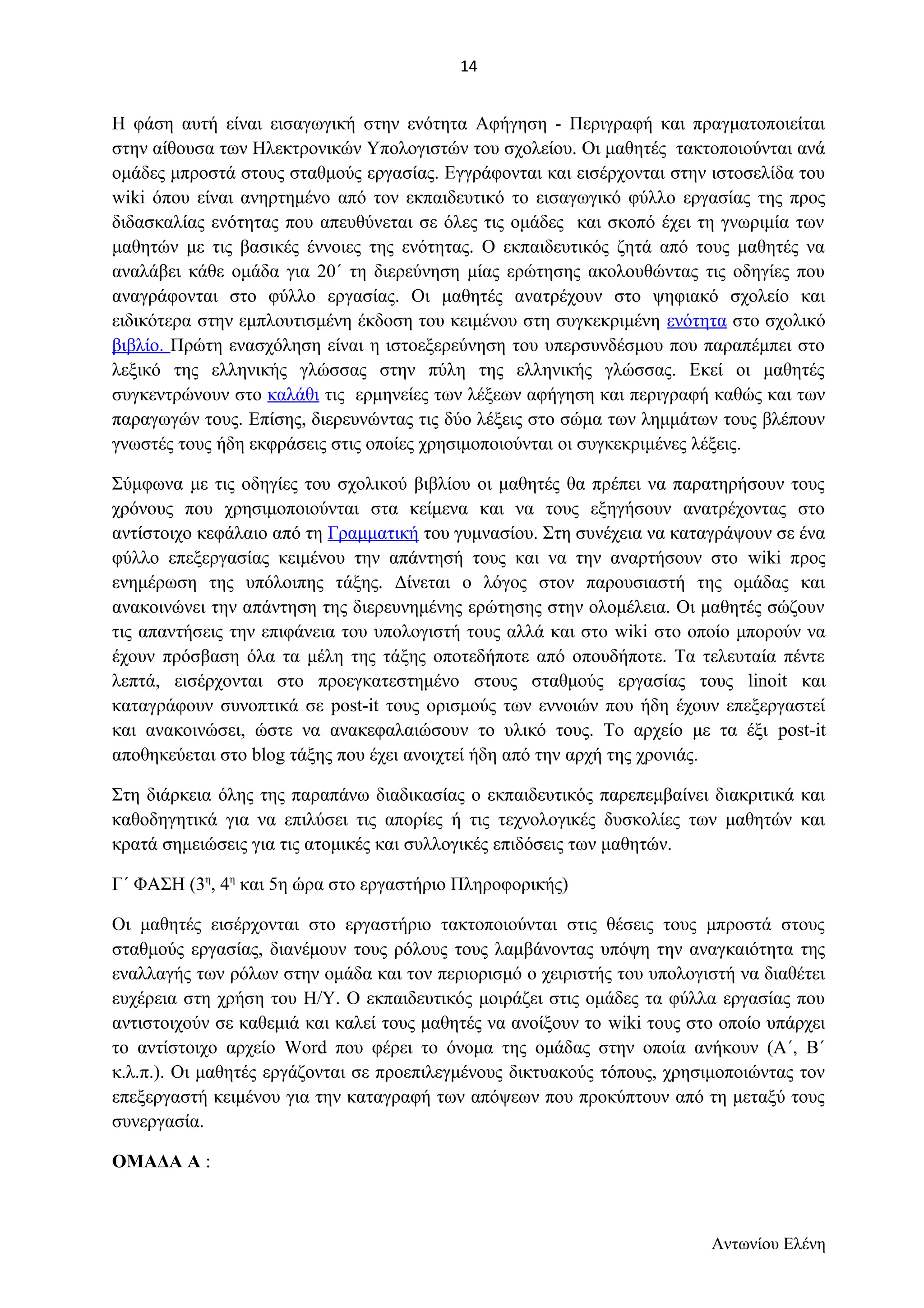 Η φάση αυτή είναι εισαγωγική στην ενότητα Αφήγηση - Περιγραφή και πραγματοποιείται 
στην αίθουσα των Ηλεκτρονικών Υπολογιστών του σχολείου. Οι μαθητές τακτοποιούνται ανά 
ομάδες μπροστά στους σταθμούς εργασίας. Εγγράφονται και εισέρχονται στην ιστοσελίδα του 
wiki όπου είναι ανηρτημένο από τον εκπαιδευτικό το εισαγωγικό φύλλο εργασίας της προς 
διδασκαλίας ενότητας που απευθύνεται σε όλες τις ομάδες και σκοπό έχει τη γνωριμία των 
μαθητών με τις βασικές έννοιες της ενότητας. Ο εκπαιδευτικός ζητά από τους μαθητές να 
αναλάβει κάθε ομάδα για 20΄ τη διερεύνηση μίας ερώτησης ακολουθώντας τις οδηγίες που 
αναγράφονται στο φύλλο εργασίας. Οι μαθητές ανατρέχουν στο ψηφιακό σχολείο και 
ειδικότερα στην εμπλουτισμένη έκδοση του κειμένου στη συγκεκριμένη ενότητα στο σχολικό 
βιβλίο. Πρώτη ενασχόληση είναι η ιστοεξερεύνηση του υπερσυνδέσμου που παραπέμπει στο 
λεξικό της ελληνικής γλώσσας στην πύλη της ελληνικής γλώσσας. Εκεί οι μαθητές 
συγκεντρώνουν στο καλάθι τις ερμηνείες των λέξεων αφήγηση και περιγραφή καθώς και των 
παραγωγών τους. Επίσης, διερευνώντας τις δύο λέξεις στο σώμα των λημμάτων τους βλέπουν 
γνωστές τους ήδη εκφράσεις στις οποίες χρησιμοποιούνται οι συγκεκριμένες λέξεις. 
Σύμφωνα με τις οδηγίες του σχολικού βιβλίου οι μαθητές θα πρέπει να παρατηρήσουν τους 
χρόνους που χρησιμοποιούνται στα κείμενα και να τους εξηγήσουν ανατρέχοντας στο 
αντίστοιχο κεφάλαιο από τη Γραμματική του γυμνασίου. Στη συνέχεια να καταγράψουν σε ένα 
φύλλο επεξεργασίας κειμένου την απάντησή τους και να την αναρτήσουν στο wiki προς 
ενημέρωση της υπόλοιπης τάξης. Δίνεται ο λόγος στον παρουσιαστή της ομάδας και 
ανακοινώνει την απάντηση της διερευνημένης ερώτησης στην ολομέλεια. Οι μαθητές σώζουν 
τις απαντήσεις την επιφάνεια του υπολογιστή τους αλλά και στο wiki στο οποίο μπορούν να 
έχουν πρόσβαση όλα τα μέλη της τάξης οποτεδήποτε από οπουδήποτε. Τα τελευταία πέντε 
λεπτά, εισέρχονται στο προεγκατεστημένο στους σταθμούς εργασίας τους linoit και 
καταγράφουν συνοπτικά σε post-it τους ορισμούς των εννοιών που ήδη έχουν επεξεργαστεί 
και ανακοινώσει, ώστε να ανακεφαλαιώσουν το υλικό τους. Το αρχείο με τα έξι post-it 
αποθηκεύεται στο blog τάξης που έχει ανοιχτεί ήδη από την αρχή της χρονιάς. 
Στη διάρκεια όλης της παραπάνω διαδικασίας ο εκπαιδευτικός παρεπεμβαίνει διακριτικά και 
καθοδηγητικά για να επιλύσει τις απορίες ή τις τεχνολογικές δυσκολίες των μαθητών και 
κρατά σημειώσεις για τις ατομικές και συλλογικές επιδόσεις των μαθητών. 
Γ΄ ΦΑΣΗ (3η, 4η και 5η ώρα στο εργαστήριο Πληροφορικής) 
Οι μαθητές εισέρχονται στο εργαστήριο τακτοποιούνται στις θέσεις τους μπροστά στους 
σταθμούς εργασίας, διανέμουν τους ρόλους τους λαμβάνοντας υπόψη την αναγκαιότητα της 
εναλλαγής των ρόλων στην ομάδα και τον περιορισμό ο χειριστής του υπολογιστή να διαθέτει 
ευχέρεια στη χρήση του Η/Υ. Ο εκπαιδευτικός μοιράζει στις ομάδες τα φύλλα εργασίας που 
αντιστοιχούν σε καθεμιά και καλεί τους μαθητές να ανοίξουν το wiki τους στο οποίο υπάρχει 
το αντίστοιχο αρχείο Word που φέρει το όνομα της ομάδας στην οποία ανήκουν (Α΄, Β΄ 
κ.λ.π.). Οι μαθητές εργάζονται σε προεπιλεγμένους δικτυακούς τόπους, χρησιμοποιώντας τον 
επεξεργαστή κειμένου για την καταγραφή των απόψεων που προκύπτουν από τη μεταξύ τους 
συνεργασία. 
ΟΜΑΔΑ Α : 
Αντωνίου Ελένη 
14 
 