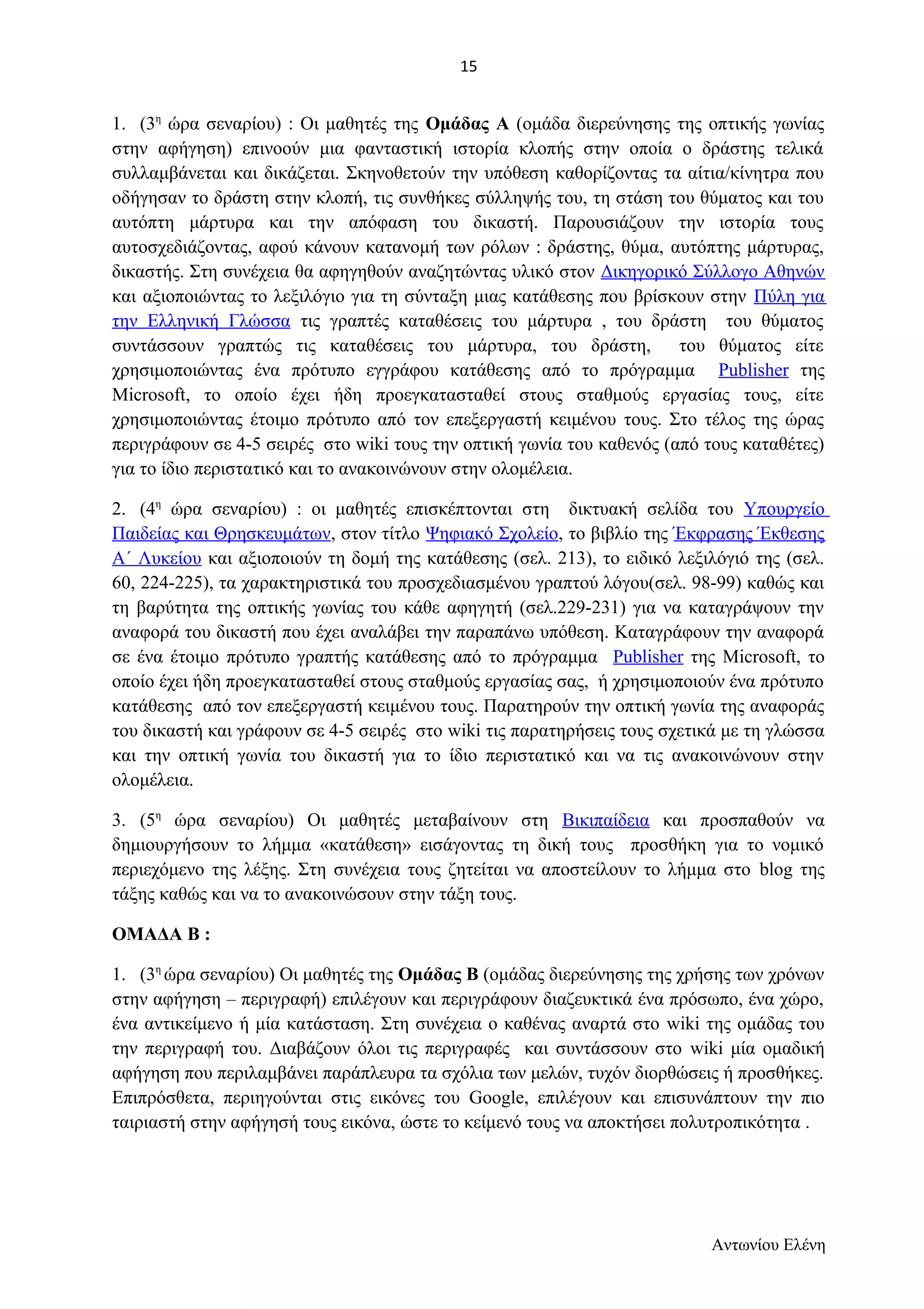 1. (3η ώρα σεναρίου) : Οι μαθητές της Ομάδας Α (ομάδα διερεύνησης της οπτικής γωνίας 
στην αφήγηση) επινοούν μια φανταστική ιστορία κλοπής στην οποία ο δράστης τελικά 
συλλαμβάνεται και δικάζεται. Σκηνοθετούν την υπόθεση καθορίζοντας τα αίτια/κίνητρα που 
οδήγησαν το δράστη στην κλοπή, τις συνθήκες σύλληψής του, τη στάση του θύματος και του 
αυτόπτη μάρτυρα και την απόφαση του δικαστή. Παρουσιάζουν την ιστορία τους 
αυτοσχεδιάζοντας, αφού κάνουν κατανομή των ρόλων : δράστης, θύμα, αυτόπτης μάρτυρας, 
δικαστής. Στη συνέχεια θα αφηγηθούν αναζητώντας υλικό στον Δικηγορικό Σύλλογο Αθηνών 
και αξιοποιώντας το λεξιλόγιο για τη σύνταξη μιας κατάθεσης που βρίσκουν στην Πύλη για 
την Ελληνική Γλώσσα τις γραπτές καταθέσεις του μάρτυρα , του δράστη του θύματος 
συντάσσουν γραπτώς τις καταθέσεις του μάρτυρα, του δράστη, του θύματος είτε 
χρησιμοποιώντας ένα πρότυπο εγγράφου κατάθεσης από το πρόγραμμα Publisher της 
Microsoft, το οποίο έχει ήδη προεγκατασταθεί στους σταθμούς εργασίας τους, είτε 
χρησιμοποιώντας έτοιμο πρότυπο από τον επεξεργαστή κειμένου τους. Στο τέλος της ώρας 
περιγράφουν σε 4-5 σειρές στο wiki τους την οπτική γωνία του καθενός (από τους καταθέτες) 
για το ίδιο περιστατικό και το ανακοινώνουν στην ολομέλεια. 
2. (4η ώρα σεναρίου) : οι μαθητές επισκέπτονται στη δικτυακή σελίδα του Υπουργείο 
Παιδείας και Θρησκευμάτων, στον τίτλο Ψηφιακό Σχολείο, το βιβλίο της Έκφρασης Έκθεσης 
Α΄ Λυκείου και αξιοποιούν τη δομή της κατάθεσης (σελ. 213), το ειδικό λεξιλόγιό της (σελ. 
60, 224-225), τα χαρακτηριστικά του προσχεδιασμένου γραπτού λόγου(σελ. 98-99) καθώς και 
τη βαρύτητα της οπτικής γωνίας του κάθε αφηγητή (σελ.229-231) για να καταγράψουν την 
αναφορά του δικαστή που έχει αναλάβει την παραπάνω υπόθεση. Καταγράφουν την αναφορά 
σε ένα έτοιμο πρότυπο γραπτής κατάθεσης από το πρόγραμμα Publisher της Microsoft, το 
οποίο έχει ήδη προεγκατασταθεί στους σταθμούς εργασίας σας, ή χρησιμοποιούν ένα πρότυπο 
κατάθεσης από τον επεξεργαστή κειμένου τους. Παρατηρούν την οπτική γωνία της αναφοράς 
του δικαστή και γράφουν σε 4-5 σειρές στο wiki τις παρατηρήσεις τους σχετικά με τη γλώσσα 
και την οπτική γωνία του δικαστή για το ίδιο περιστατικό και να τις ανακοινώνουν στην 
ολομέλεια. 
3. (5η ώρα σεναρίου) Οι μαθητές μεταβαίνουν στη Βικιπαίδεια και προσπαθούν να 
δημιουργήσουν το λήμμα «κατάθεση» εισάγοντας τη δική τους προσθήκη για το νομικό 
περιεχόμενο της λέξης. Στη συνέχεια τους ζητείται να αποστείλουν το λήμμα στο blog της 
τάξης καθώς και να το ανακοινώσουν στην τάξη τους. 
ΟΜΑΔΑ Β : 
1. (3η ώρα σεναρίου) Οι μαθητές της Ομάδας Β (ομάδας διερεύνησης της χρήσης των χρόνων 
στην αφήγηση – περιγραφή) επιλέγουν και περιγράφουν διαζευκτικά ένα πρόσωπο, ένα χώρο, 
ένα αντικείμενο ή μία κατάσταση. Στη συνέχεια ο καθένας αναρτά στο wiki της ομάδας του 
την περιγραφή του. Διαβάζουν όλοι τις περιγραφές και συντάσσουν στο wiki μία ομαδική 
αφήγηση που περιλαμβάνει παράπλευρα τα σχόλια των μελών, τυχόν διορθώσεις ή προσθήκες. 
Επιπρόσθετα, περιηγούνται στις εικόνες του Google, επιλέγουν και επισυνάπτουν την πιο 
ταιριαστή στην αφήγησή τους εικόνα, ώστε το κείμενό τους να αποκτήσει πολυτροπικότητα . 
Αντωνίου Ελένη 
15 
 