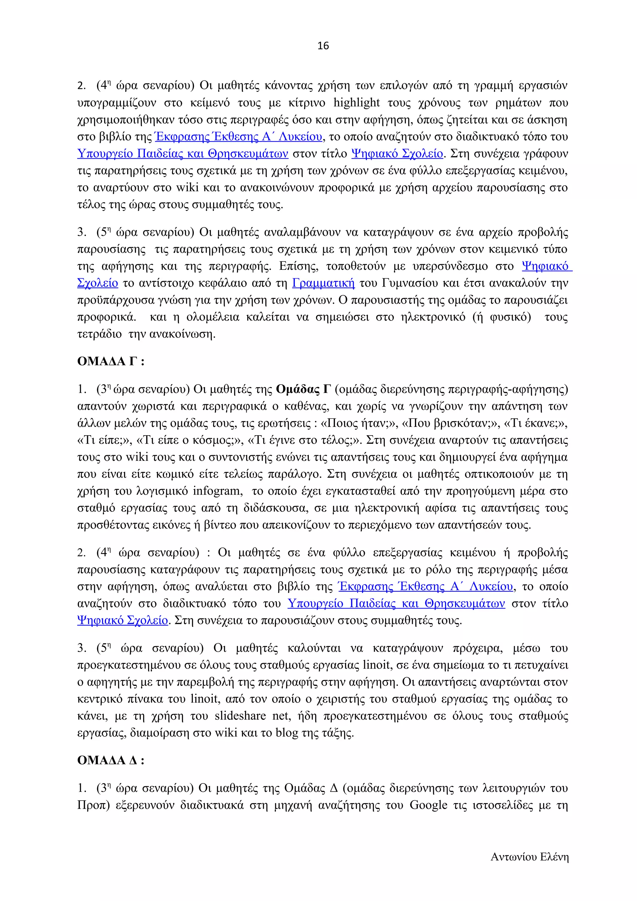 2. (4η ώρα σεναρίου) Οι μαθητές κάνοντας χρήση των επιλογών από τη γραμμή εργασιών 
υπογραμμίζουν στο κείμενό τους με κίτρινο highlight τους χρόνους των ρημάτων που 
χρησιμοποιήθηκαν τόσο στις περιγραφές όσο και στην αφήγηση, όπως ζητείται και σε άσκηση 
στο βιβλίο της Έκφρασης Έκθεσης Α΄ Λυκείου, το οποίο αναζητούν στο διαδικτυακό τόπο του 
Υπουργείο Παιδείας και Θρησκευμάτων στον τίτλο Ψηφιακό Σχολείο. Στη συνέχεια γράφουν 
τις παρατηρήσεις τους σχετικά με τη χρήση των χρόνων σε ένα φύλλο επεξεργασίας κειμένου, 
το αναρτύουν στο wiki και το ανακοινώνουν προφορικά με χρήση αρχείου παρουσίασης στο 
τέλος της ώρας στους συμμαθητές τους. 
3. (5η ώρα σεναρίου) Οι μαθητές αναλαμβάνουν να καταγράψουν σε ένα αρχείο προβολής 
παρουσίασης τις παρατηρήσεις τους σχετικά με τη χρήση των χρόνων στον κειμενικό τύπο 
της αφήγησης και της περιγραφής. Επίσης, τοποθετούν με υπερσύνδεσμο στο Ψηφιακό 
Σχολείο το αντίστοιχο κεφάλαιο από τη Γραμματική του Γυμνασίου και έτσι ανακαλούν την 
προϋπάρχουσα γνώση για την χρήση των χρόνων. Ο παρουσιαστής της ομάδας το παρουσιάζει 
προφορικά. και η ολομέλεια καλείται να σημειώσει στο ηλεκτρονικό (ή φυσικό) τους 
τετράδιο την ανακοίνωση. 
ΟΜΑΔΑ Γ : 
1. (3η ώρα σεναρίου) Οι μαθητές της Ομάδας Γ (ομάδας διερεύνησης περιγραφής-αφήγησης) 
απαντούν χωριστά και περιγραφικά ο καθένας, και χωρίς να γνωρίζουν την απάντηση των 
άλλων μελών της ομάδας τους, τις ερωτήσεις : «Ποιος ήταν;», «Που βρισκόταν;», «Τι έκανε;», 
«Τι είπε;», «Τι είπε ο κόσμος;», «Τι έγινε στο τέλος;». Στη συνέχεια αναρτούν τις απαντήσεις 
τους στο wiki τους και ο συντονιστής ενώνει τις απαντήσεις τους και δημιουργεί ένα αφήγημα 
που είναι είτε κωμικό είτε τελείως παράλογο. Στη συνέχεια οι μαθητές οπτικοποιούν με τη 
χρήση του λογισμικό infogram, το οποίο έχει εγκατασταθεί από την προηγούμενη μέρα στο 
σταθμό εργασίας τους από τη διδάσκουσα, σε μια ηλεκτρονική αφίσα τις απαντήσεις τους 
προσθέτοντας εικόνες ή βίντεο που απεικονίζουν το περιεχόμενο των απαντήσεών τους. 
2. (4η ώρα σεναρίου) : Οι μαθητές σε ένα φύλλο επεξεργασίας κειμένου ή προβολής 
παρουσίασης καταγράφουν τις παρατηρήσεις τους σχετικά με το ρόλο της περιγραφής μέσα 
στην αφήγηση, όπως αναλύεται στο βιβλίο της Έκφρασης Έκθεσης Α΄ Λυκείου, το οποίο 
αναζητούν στο διαδικτυακό τόπο του Υπουργείο Παιδείας και Θρησκευμάτων στον τίτλο 
Ψηφιακό Σχολείο. Στη συνέχεια το παρουσιάζουν στους συμμαθητές τους. 
3. (5η ώρα σεναρίου) Οι μαθητές καλούνται να καταγράψουν πρόχειρα, μέσω του 
προεγκατεστημένου σε όλους τους σταθμούς εργασίας linoit, σε ένα σημείωμα το τι πετυχαίνει 
ο αφηγητής με την παρεμβολή της περιγραφής στην αφήγηση. Οι απαντήσεις αναρτώνται στον 
κεντρικό πίνακα του linoit, από τον οποίο ο χειριστής του σταθμού εργασίας της ομάδας το 
κάνει, με τη χρήση του slideshare net, ήδη προεγκατεστημένου σε όλους τους σταθμούς 
εργασίας, διαμοίραση στο wiki και το blog της τάξης. 
ΟΜΑΔΑ Δ : 
1. (3η ώρα σεναρίου) Οι μαθητές της Ομάδας Δ (ομάδας διερεύνησης των λειτουργιών του 
Προπ) εξερευνούν διαδικτυακά στη μηχανή αναζήτησης του Google τις ιστοσελίδες με τη 
Αντωνίου Ελένη 
16 
 