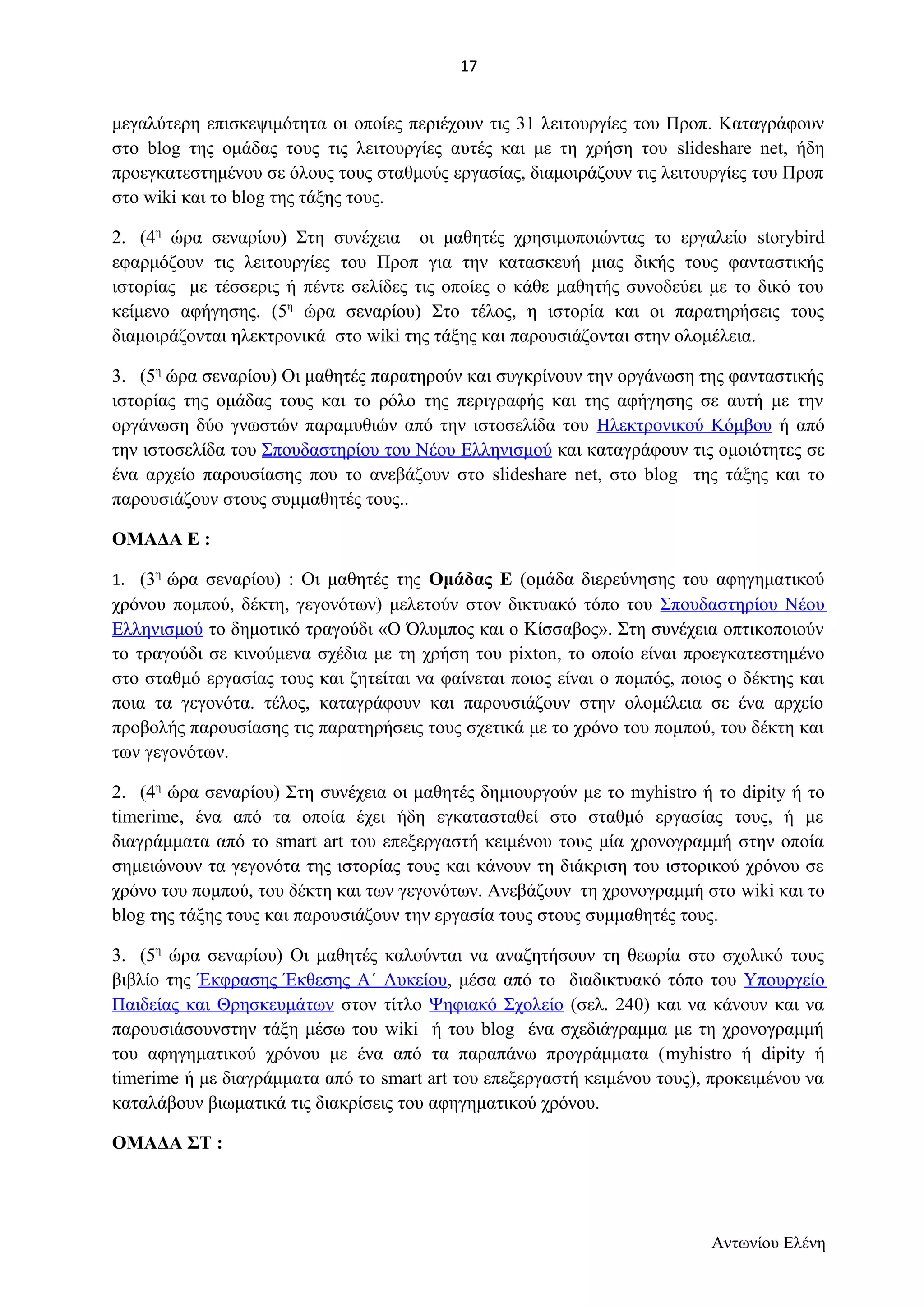 μεγαλύτερη επισκεψιμότητα οι οποίες περιέχουν τις 31 λειτουργίες του Προπ. Καταγράφουν 
στο blog της ομάδας τους τις λειτουργίες αυτές και με τη χρήση του slideshare net, ήδη 
προεγκατεστημένου σε όλους τους σταθμούς εργασίας, διαμοιράζουν τις λειτουργίες του Προπ 
στο wiki και το blog της τάξης τους. 
2. (4η ώρα σεναρίου) Στη συνέχεια οι μαθητές χρησιμοποιώντας το εργαλείο storybird 
εφαρμόζουν τις λειτουργίες του Προπ για την κατασκευή μιας δικής τους φανταστικής 
ιστορίας με τέσσερις ή πέντε σελίδες τις οποίες ο κάθε μαθητής συνοδεύει με το δικό του 
κείμενο αφήγησης. (5η ώρα σεναρίου) Στο τέλος, η ιστορία και οι παρατηρήσεις τους 
διαμοιράζονται ηλεκτρονικά στο wiki της τάξης και παρουσιάζονται στην ολομέλεια. 
3. (5η ώρα σεναρίου) Οι μαθητές παρατηρούν και συγκρίνουν την οργάνωση της φανταστικής 
ιστορίας της ομάδας τους και το ρόλο της περιγραφής και της αφήγησης σε αυτή με την 
οργάνωση δύο γνωστών παραμυθιών από την ιστοσελίδα του Ηλεκτρονικού Κόμβου ή από 
την ιστοσελίδα του Σπουδαστηρίου του Νέου Ελληνισμού και καταγράφουν τις ομοιότητες σε 
ένα αρχείο παρουσίασης που το ανεβάζουν στο slideshare net, στο blog της τάξης και το 
παρουσιάζουν στους συμμαθητές τους.. 
ΟΜΑΔΑ Ε : 
1. (3η ώρα σεναρίου) : Οι μαθητές της Ομάδας Ε (ομάδα διερεύνησης του αφηγηματικού 
χρόνου πομπού, δέκτη, γεγονότων) μελετούν στον δικτυακό τόπο του Σπουδαστηρίου Νέου 
Ελληνισμού το δημοτικό τραγούδι «Ο Όλυμπος και ο Κίσσαβος». Στη συνέχεια οπτικοποιούν 
το τραγούδι σε κινούμενα σχέδια με τη χρήση του pixton, το οποίο είναι προεγκατεστημένο 
στο σταθμό εργασίας τους και ζητείται να φαίνεται ποιος είναι ο πομπός, ποιος ο δέκτης και 
ποια τα γεγονότα. τέλος, καταγράφουν και παρουσιάζουν στην ολομέλεια σε ένα αρχείο 
προβολής παρουσίασης τις παρατηρήσεις τους σχετικά με το χρόνο του πομπού, του δέκτη και 
των γεγονότων. 
2. (4η ώρα σεναρίου) Στη συνέχεια οι μαθητές δημιουργούν με το myhistro ή το dipity ή το 
timerime, ένα από τα οποία έχει ήδη εγκατασταθεί στο σταθμό εργασίας τους, ή με 
διαγράμματα από το smart art του επεξεργαστή κειμένου τους μία χρονογραμμή στην οποία 
σημειώνουν τα γεγονότα της ιστορίας τους και κάνουν τη διάκριση του ιστορικού χρόνου σε 
χρόνο του πομπού, του δέκτη και των γεγονότων. Ανεβάζουν τη χρονογραμμή στο wiki και το 
blog της τάξης τους και παρουσιάζουν την εργασία τους στους συμμαθητές τους. 
3. (5η ώρα σεναρίου) Οι μαθητές καλούνται να αναζητήσουν τη θεωρία στο σχολικό τους 
βιβλίο της Έκφρασης Έκθεσης Α΄ Λυκείου, μέσα από το διαδικτυακό τόπο του Υπουργείο 
Παιδείας και Θρησκευμάτων στον τίτλο Ψηφιακό Σχολείο (σελ. 240) και να κάνουν και να 
παρουσιάσουνστην τάξη μέσω του wiki ή του blog ένα σχεδιάγραμμα με τη χρονογραμμή 
του αφηγηματικού χρόνου με ένα από τα παραπάνω προγράμματα (myhistro ή dipity ή 
timerime ή με διαγράμματα από το smart art του επεξεργαστή κειμένου τους), προκειμένου να 
καταλάβουν βιωματικά τις διακρίσεις του αφηγηματικού χρόνου. 
ΟΜΑΔΑ ΣΤ : 
Αντωνίου Ελένη 
17 
 