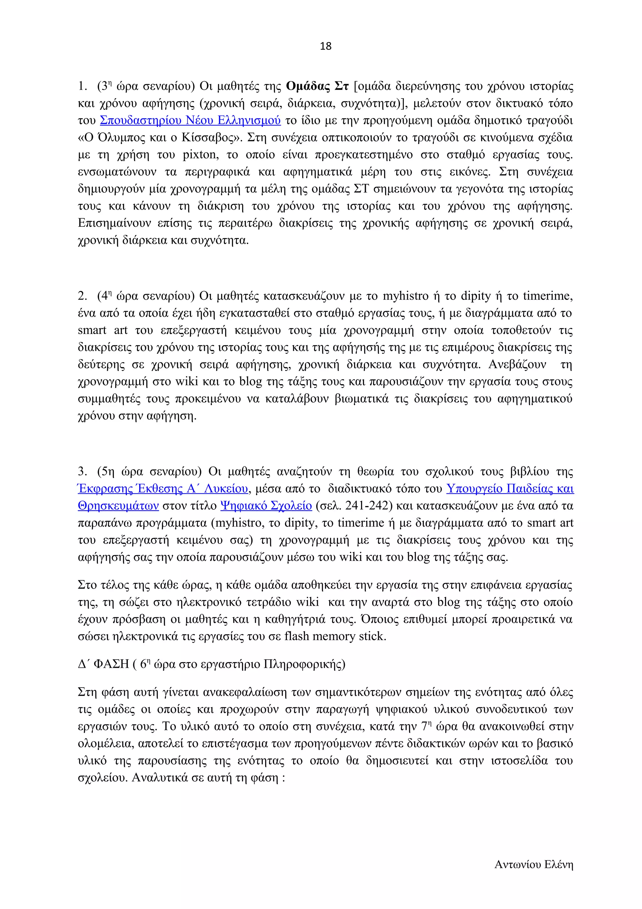 1. (3η ώρα σεναρίου) Οι μαθητές της Ομάδας Στ [ομάδα διερεύνησης του χρόνου ιστορίας 
και χρόνου αφήγησης (χρονική σειρά, διάρκεια, συχνότητα)], μελετούν στον δικτυακό τόπο 
του Σπουδαστηρίου Νέου Ελληνισμού το ίδιο με την προηγούμενη ομάδα δημοτικό τραγούδι 
«Ο Όλυμπος και ο Κίσσαβος». Στη συνέχεια οπτικοποιούν το τραγούδι σε κινούμενα σχέδια 
με τη χρήση του pixton, το οποίο είναι προεγκατεστημένο στο σταθμό εργασίας τους. 
ενσωματώνουν τα περιγραφικά και αφηγηματικά μέρη του στις εικόνες. Στη συνέχεια 
δημιουργούν μία χρονογραμμή τα μέλη της ομάδας ΣΤ σημειώνουν τα γεγονότα της ιστορίας 
τους και κάνουν τη διάκριση του χρόνου της ιστορίας και του χρόνου της αφήγησης. 
Επισημαίνουν επίσης τις περαιτέρω διακρίσεις της χρονικής αφήγησης σε χρονική σειρά, 
χρονική διάρκεια και συχνότητα. 
2. (4η ώρα σεναρίου) Οι μαθητές κατασκευάζουν με το myhistro ή το dipity ή το timerime, 
ένα από τα οποία έχει ήδη εγκατασταθεί στο σταθμό εργασίας τους, ή με διαγράμματα από το 
smart art του επεξεργαστή κειμένου τους μία χρονογραμμή στην οποία τοποθετούν τις 
διακρίσεις του χρόνου της ιστορίας τους και της αφήγησής της με τις επιμέρους διακρίσεις της 
δεύτερης σε χρονική σειρά αφήγησης, χρονική διάρκεια και συχνότητα. Ανεβάζουν τη 
χρονογραμμή στο wiki και το blog της τάξης τους και παρουσιάζουν την εργασία τους στους 
συμμαθητές τους προκειμένου να καταλάβουν βιωματικά τις διακρίσεις του αφηγηματικού 
χρόνου στην αφήγηση. 
3. (5η ώρα σεναρίου) Οι μαθητές αναζητούν τη θεωρία του σχολικού τους βιβλίου της 
Έκφρασης Έκθεσης Α΄ Λυκείου, μέσα από το διαδικτυακό τόπο του Υπουργείο Παιδείας και 
Θρησκευμάτων στον τίτλο Ψηφιακό Σχολείο (σελ. 241-242) και κατασκευάζουν με ένα από τα 
παραπάνω προγράμματα (myhistrο, το dipity, το timerime ή με διαγράμματα από το smart art 
του επεξεργαστή κειμένου σας) τη χρονογραμμή με τις διακρίσεις τους χρόνου και της 
αφήγησής σας την οποία παρουσιάζουν μέσω του wiki και του blog της τάξης σας. 
Στο τέλος της κάθε ώρας, η κάθε ομάδα αποθηκεύει την εργασία της στην επιφάνεια εργασίας 
της, τη σώζει στο ηλεκτρονικό τετράδιο wiki και την αναρτά στο blog της τάξης στο οποίο 
έχουν πρόσβαση οι μαθητές και η καθηγήτριά τους. Όποιος επιθυμεί μπορεί προαιρετικά να 
σώσει ηλεκτρονικά τις εργασίες του σε flash memory stick. 
Δ΄ ΦΑΣΗ ( 6η ώρα στο εργαστήριο Πληροφορικής) 
Στη φάση αυτή γίνεται ανακεφαλαίωση των σημαντικότερων σημείων της ενότητας από όλες 
τις ομάδες οι οποίες και προχωρούν στην παραγωγή ψηφιακού υλικού συνοδευτικού των 
εργασιών τους. Το υλικό αυτό το οποίο στη συνέχεια, κατά την 7η ώρα θα ανακοινωθεί στην 
ολομέλεια, αποτελεί το επιστέγασμα των προηγούμενων πέντε διδακτικών ωρών και το βασικό 
υλικό της παρουσίασης της ενότητας το οποίο θα δημοσιευτεί και στην ιστοσελίδα του 
σχολείου. Αναλυτικά σε αυτή τη φάση : 
Αντωνίου Ελένη 
18 
 