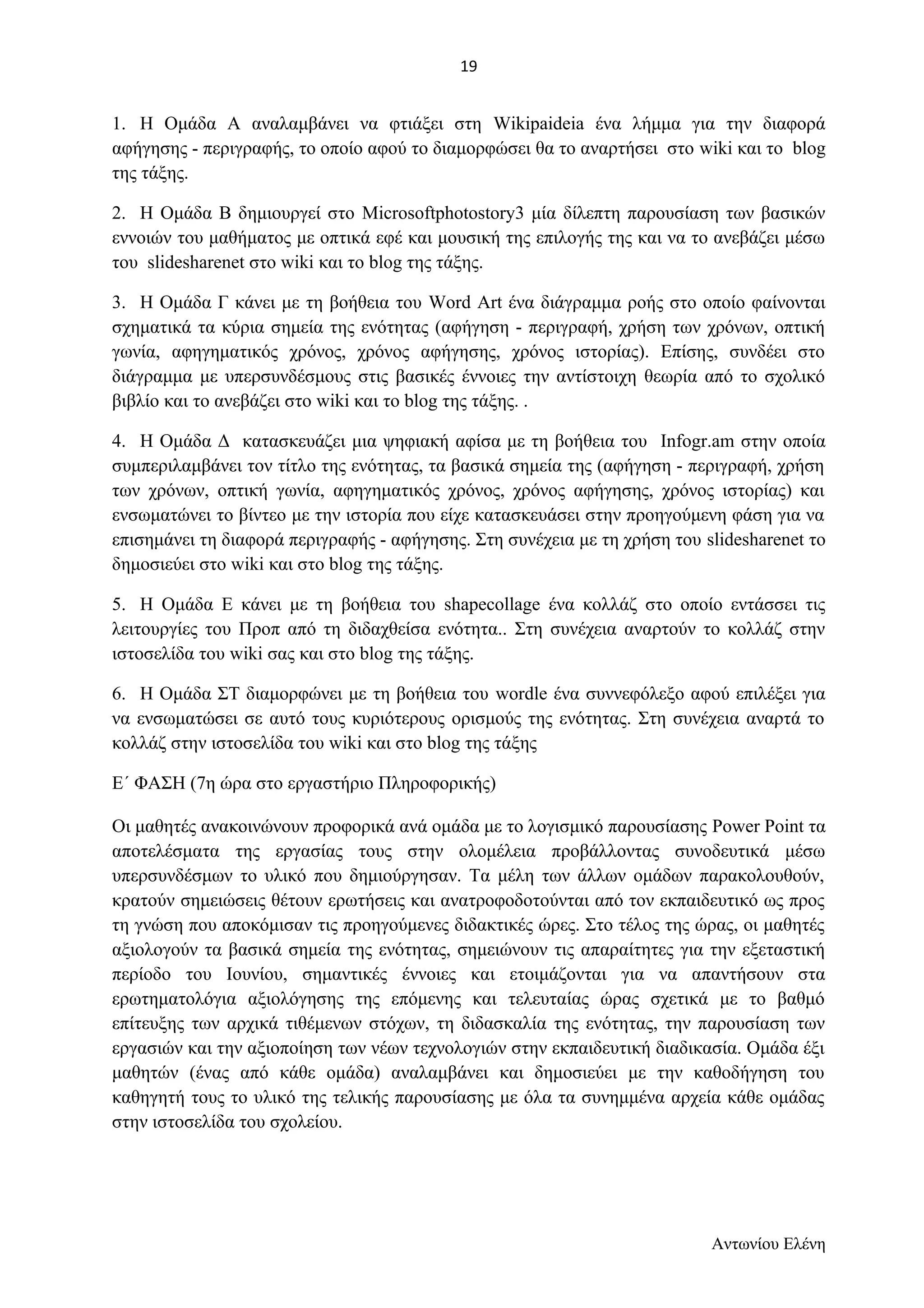 1. Η Ομάδα Α αναλαμβάνει να φτιάξει στη Wikipaideia ένα λήμμα για την διαφορά 
αφήγησης - περιγραφής, το οποίο αφού το διαμορφώσει θα το αναρτήσει στο wiki και το blog 
της τάξης. 
2. Η Ομάδα Β δημιουργεί στο Microsoftphotostory3 μία δίλεπτη παρουσίαση των βασικών 
εννοιών του μαθήματος με οπτικά εφέ και μουσική της επιλογής της και να το ανεβάζει μέσω 
του slidesharenet στο wiki και το blog της τάξης. 
3. Η Ομάδα Γ κάνει με τη βοήθεια του Word Art ένα διάγραμμα ροής στο οποίο φαίνονται 
σχηματικά τα κύρια σημεία της ενότητας (αφήγηση - περιγραφή, χρήση των χρόνων, οπτική 
γωνία, αφηγηματικός χρόνος, χρόνος αφήγησης, χρόνος ιστορίας). Επίσης, συνδέει στο 
διάγραμμα με υπερσυνδέσμους στις βασικές έννοιες την αντίστοιχη θεωρία από το σχολικό 
βιβλίο και το ανεβάζει στο wiki και το blog της τάξης. . 
4. Η Ομάδα Δ κατασκευάζει μια ψηφιακή αφίσα με τη βοήθεια του Infogr.am στην οποία 
συμπεριλαμβάνει τον τίτλο της ενότητας, τα βασικά σημεία της (αφήγηση - περιγραφή, χρήση 
των χρόνων, οπτική γωνία, αφηγηματικός χρόνος, χρόνος αφήγησης, χρόνος ιστορίας) και 
ενσωματώνει το βίντεο με την ιστορία που είχε κατασκευάσει στην προηγούμενη φάση για να 
επισημάνει τη διαφορά περιγραφής - αφήγησης. Στη συνέχεια με τη χρήση του slidesharenet το 
δημοσιεύει στο wiki και στο blog της τάξης. 
5. Η Ομάδα Ε κάνει με τη βοήθεια του shapecollage ένα κολλάζ στο οποίο εντάσσει τις 
λειτουργίες του Προπ από τη διδαχθείσα ενότητα.. Στη συνέχεια αναρτούν το κολλάζ στην 
ιστοσελίδα του wiki σας και στο blog της τάξης. 
6. Η Ομάδα ΣΤ διαμορφώνει με τη βοήθεια του wordle ένα συννεφόλεξο αφού επιλέξει για 
να ενσωματώσει σε αυτό τους κυριότερους ορισμούς της ενότητας. Στη συνέχεια αναρτά το 
κολλάζ στην ιστοσελίδα του wiki και στο blog της τάξης 
Ε΄ ΦΑΣΗ (7η ώρα στο εργαστήριο Πληροφορικής) 
Οι μαθητές ανακοινώνουν προφορικά ανά ομάδα με το λογισμικό παρουσίασης Power Point τα 
αποτελέσματα της εργασίας τους στην ολομέλεια προβάλλοντας συνοδευτικά μέσω 
υπερσυνδέσμων το υλικό που δημιούργησαν. Τα μέλη των άλλων ομάδων παρακολουθούν, 
κρατούν σημειώσεις θέτουν ερωτήσεις και ανατροφοδοτούνται από τον εκπαιδευτικό ως προς 
τη γνώση που αποκόμισαν τις προηγούμενες διδακτικές ώρες. Στο τέλος της ώρας, οι μαθητές 
αξιολογούν τα βασικά σημεία της ενότητας, σημειώνουν τις απαραίτητες για την εξεταστική 
περίοδο του Ιουνίου, σημαντικές έννοιες και ετοιμάζονται για να απαντήσουν στα 
ερωτηματολόγια αξιολόγησης της επόμενης και τελευταίας ώρας σχετικά με το βαθμό 
επίτευξης των αρχικά τιθέμενων στόχων, τη διδασκαλία της ενότητας, την παρουσίαση των 
εργασιών και την αξιοποίηση των νέων τεχνολογιών στην εκπαιδευτική διαδικασία. Ομάδα έξι 
μαθητών (ένας από κάθε ομάδα) αναλαμβάνει και δημοσιεύει με την καθοδήγηση του 
καθηγητή τους το υλικό της τελικής παρουσίασης με όλα τα συνημμένα αρχεία κάθε ομάδας 
στην ιστοσελίδα του σχολείου. 
Αντωνίου Ελένη 
19 
 