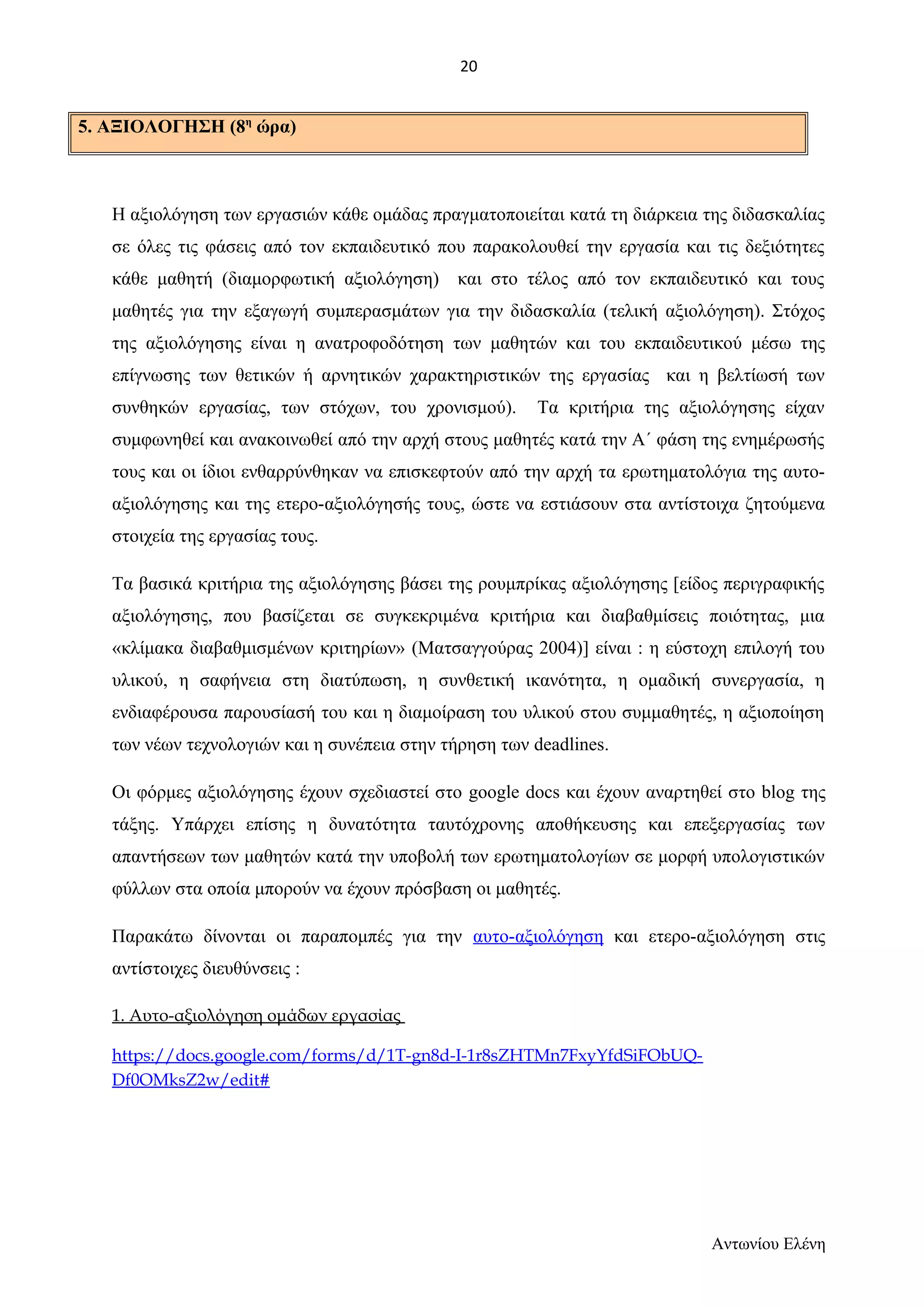 5. ΑΞΙΟΛΟΓΗΣΗ (8η ώρα) 
Η αξιολόγηση των εργασιών κάθε ομάδας πραγματοποιείται κατά τη διάρκεια της διδασκαλίας 
σε όλες τις φάσεις από τον εκπαιδευτικό που παρακολουθεί την εργασία και τις δεξιότητες 
κάθε μαθητή (διαμορφωτική αξιολόγηση) και στο τέλος από τον εκπαιδευτικό και τους 
μαθητές για την εξαγωγή συμπερασμάτων για την διδασκαλία (τελική αξιολόγηση). Στόχος 
της αξιολόγησης είναι η ανατροφοδότηση των μαθητών και του εκπαιδευτικού μέσω της 
επίγνωσης των θετικών ή αρνητικών χαρακτηριστικών της εργασίας και η βελτίωσή των 
συνθηκών εργασίας, των στόχων, του χρονισμού). Τα κριτήρια της αξιολόγησης είχαν 
συμφωνηθεί και ανακοινωθεί από την αρχή στους μαθητές κατά την Α΄ φάση της ενημέρωσής 
τους και οι ίδιοι ενθαρρύνθηκαν να επισκεφτούν από την αρχή τα ερωτηματολόγια της αυτο- 
αξιολόγησης και της ετερο-αξιολόγησής τους, ώστε να εστιάσουν στα αντίστοιχα ζητούμενα 
στοιχεία της εργασίας τους. 
Τα βασικά κριτήρια της αξιολόγησης βάσει της ρουμπρίκας αξιολόγησης [είδος περιγραφικής 
αξιολόγησης, που βασίζεται σε συγκεκριμένα κριτήρια και διαβαθμίσεις ποιότητας, μια 
«κλίμακα διαβαθμισμένων κριτηρίων» (Ματσαγγούρας 2004)] είναι : η εύστοχη επιλογή του 
υλικού, η σαφήνεια στη διατύπωση, η συνθετική ικανότητα, η ομαδική συνεργασία, η 
ενδιαφέρουσα παρουσίασή του και η διαμοίραση του υλικού στου συμμαθητές, η αξιοποίηση 
των νέων τεχνολογιών και η συνέπεια στην τήρηση των deadlines. 
Οι φόρμες αξιολόγησης έχουν σχεδιαστεί στο google docs και έχουν αναρτηθεί στο blog της 
τάξης. Υπάρχει επίσης η δυνατότητα ταυτόχρονης αποθήκευσης και επεξεργασίας των 
απαντήσεων των μαθητών κατά την υποβολή των ερωτηματολογίων σε μορφή υπολογιστικών 
φύλλων στα οποία μπορούν να έχουν πρόσβαση οι μαθητές. 
Παρακάτω δίνονται οι παραπομπές για την αυτο-αξιολόγηση και ετερο-αξιολόγηση στις 
αντίστοιχες διευθύνσεις : 
1. Αυτο-αξιολόγηση ομάδων εργασίας 
https://docs.google.com/forms/d/1T-gn8d-I-1r8sZHTMn7FxyYfdSiFObUQ-Df0OMksZ2w/ 
edit# 
Αντωνίου Ελένη 
20 
 