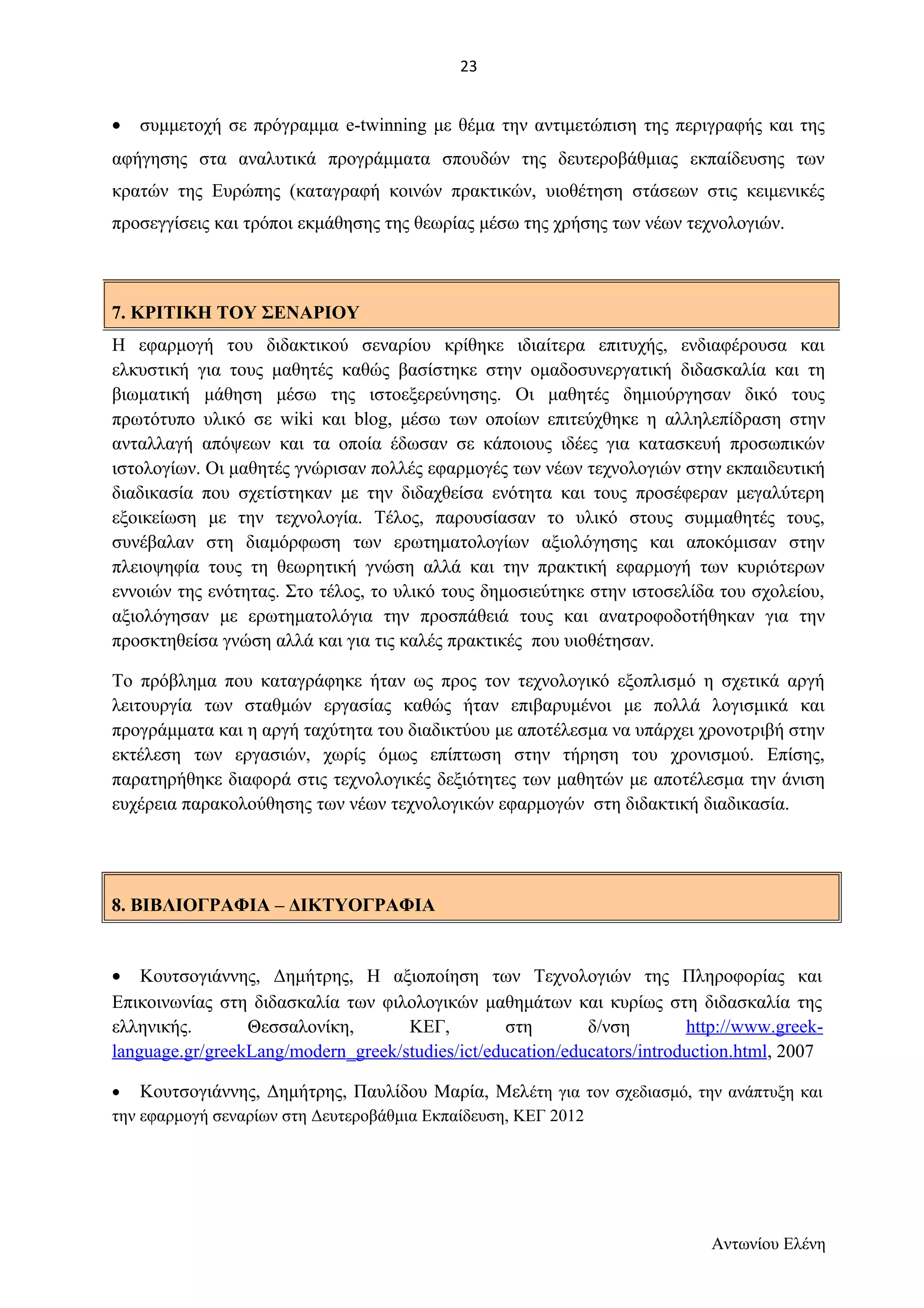 · συμμετοχή σε πρόγραμμα e-twinning με θέμα την αντιμετώπιση της περιγραφής και της 
αφήγησης στα αναλυτικά προγράμματα σπουδών της δευτεροβάθμιας εκπαίδευσης των 
κρατών της Ευρώπης (καταγραφή κοινών πρακτικών, υιοθέτηση στάσεων στις κειμενικές 
προσεγγίσεις και τρόποι εκμάθησης της θεωρίας μέσω της χρήσης των νέων τεχνολογιών. 
Η εφαρμογή του διδακτικού σεναρίου κρίθηκε ιδιαίτερα επιτυχής, ενδιαφέρουσα και 
ελκυστική για τους μαθητές καθώς βασίστηκε στην ομαδοσυνεργατική διδασκαλία και τη 
βιωματική μάθηση μέσω της ιστοεξερεύνησης. Οι μαθητές δημιούργησαν δικό τους 
πρωτότυπο υλικό σε wiki και blog, μέσω των οποίων επιτεύχθηκε η αλληλεπίδραση στην 
ανταλλαγή απόψεων και τα οποία έδωσαν σε κάποιους ιδέες για κατασκευή προσωπικών 
ιστολογίων. Οι μαθητές γνώρισαν πολλές εφαρμογές των νέων τεχνολογιών στην εκπαιδευτική 
διαδικασία που σχετίστηκαν με την διδαχθείσα ενότητα και τους προσέφεραν μεγαλύτερη 
εξοικείωση με την τεχνολογία. Τέλος, παρουσίασαν το υλικό στους συμμαθητές τους, 
συνέβαλαν στη διαμόρφωση των ερωτηματολογίων αξιολόγησης και αποκόμισαν στην 
πλειοψηφία τους τη θεωρητική γνώση αλλά και την πρακτική εφαρμογή των κυριότερων 
εννοιών της ενότητας. Στο τέλος, το υλικό τους δημοσιεύτηκε στην ιστοσελίδα του σχολείου, 
αξιολόγησαν με ερωτηματολόγια την προσπάθειά τους και ανατροφοδοτήθηκαν για την 
προσκτηθείσα γνώση αλλά και για τις καλές πρακτικές που υιοθέτησαν. 
Το πρόβλημα που καταγράφηκε ήταν ως προς τον τεχνολογικό εξοπλισμό η σχετικά αργή 
λειτουργία των σταθμών εργασίας καθώς ήταν επιβαρυμένοι με πολλά λογισμικά και 
προγράμματα και η αργή ταχύτητα του διαδικτύου με αποτέλεσμα να υπάρχει χρονοτριβή στην 
εκτέλεση των εργασιών, χωρίς όμως επίπτωση στην τήρηση του χρονισμού. Επίσης, 
παρατηρήθηκε διαφορά στις τεχνολογικές δεξιότητες των μαθητών με αποτέλεσμα την άνιση 
ευχέρεια παρακολούθησης των νέων τεχνολογικών εφαρμογών στη διδακτική διαδικασία. 
8. ΒΙΒΛΙΟΓΡΑΦΙΑ – ΔΙΚΤΥΟΓΡΑΦΙΑ 
· Κουτσογιάννης, Δημήτρης, Η αξιοποίηση των Τεχνολογιών της Πληροφορίας και 
Επικοινωνίας στη διδασκαλία των φιλολογικών μαθημάτων και κυρίως στη διδασκαλία της 
ελληνικής. Θεσσαλονίκη, ΚΕΓ, στη δ/νση http :// www . greek - 
language . gr / greekLang / modern _ greek / studies / ict / education / educators / introduction . html , 2007 
· Κουτσογιάννης, Δημήτρης, Παυλίδου Μαρία, Μελέτη για τον σχεδιασμό, την ανάπτυξη και 
την εφαρμογή σεναρίων στη Δευτεροβάθμια Εκπαίδευση, ΚΕΓ 2012 
Αντωνίου Ελένη 
7. ΚΡΙΤΙΚΗ ΤΟΥ ΣΕΝΑΡΙΟΥ 
23 
 