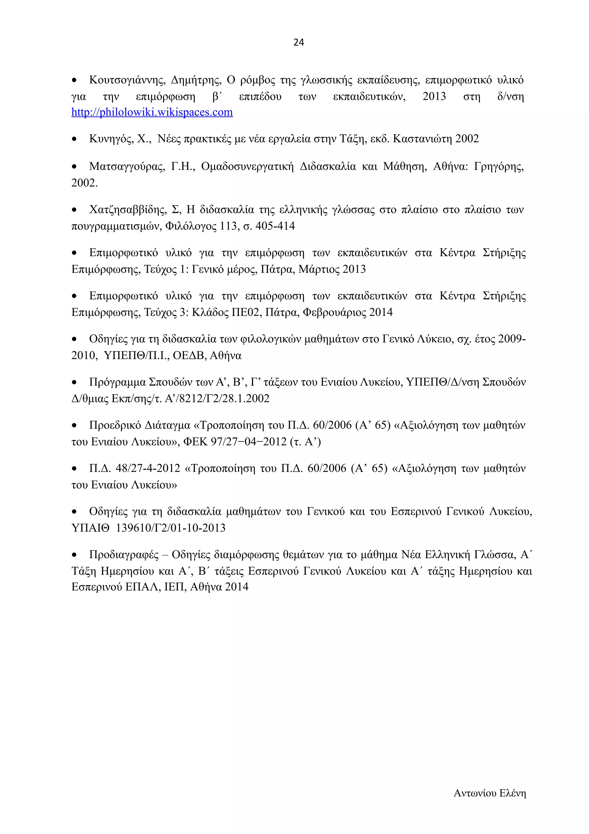 · Κουτσογιάννης, Δημήτρης, Ο ρόμβος της γλωσσικής εκπαίδευσης, επιμορφωτικό υλικό 
για την επιμόρφωση β΄ επιπέδου των εκπαιδευτικών, 2013 στη δ/νση 
http://philolowiki.wikispaces.com 
· Κυνηγός, Χ., Νέες πρακτικές με νέα εργαλεία στην Τάξη, εκδ. Καστανιώτη 2002 
· Ματσαγγούρας, Γ.Η., Ομαδοσυνεργατική Διδασκαλία και Μάθηση, Αθήνα: Γρηγόρης, 
2002. 
· Χατζησαββίδης, Σ, Η διδασκαλία της ελληνικής γλώσσας στο πλαίσιο στο πλαίσιο των 
πουγραμματισμών, Φιλόλογος 113, σ. 405-414 
· Επιμορφωτικό υλικό για την επιμόρφωση των εκπαιδευτικών στα Κέντρα Στήριξης 
Επιμόρφωσης, Τεύχος 1: Γενικό μέρος, Πάτρα, Μάρτιος 2013 
· Επιμορφωτικό υλικό για την επιμόρφωση των εκπαιδευτικών στα Κέντρα Στήριξης 
Επιμόρφωσης, Τεύχος 3: Κλάδος ΠΕ02, Πάτρα, Φεβρουάριος 2014 
· Οδηγίες για τη διδασκαλία των φιλολογικών μαθημάτων στο Γενικό Λύκειο, σχ. έτος 2009- 
2010, ΥΠΕΠΘ/Π.Ι., ΟΕΔΒ, Αθήνα 
· Πρόγραμμα Σπουδών των Α’, Β’, Γ’ τάξεων του Ενιαίου Λυκείου, ΥΠΕΠΘ/Δ/νση Σπουδών 
Δ/θμιας Εκπ/σης/τ. Α’/8212/Γ2/28.1.2002 
· Προεδρικό Διάταγμα «Τροποποίηση του Π.Δ. 60/2006 (Α’ 65) «Αξιολόγηση των μαθητών 
του Ενιαίου Λυκείου», ΦΕΚ 97/27−04−2012 (τ. Α’) 
· Π.Δ. 48/27-4-2012 «Τροποποίηση του Π.Δ. 60/2006 (Α’ 65) «Αξιολόγηση των μαθητών 
του Ενιαίου Λυκείου» 
· Οδηγίες για τη διδασκαλία μαθημάτων του Γενικού και του Εσπερινού Γενικού Λυκείου, 
ΥΠΑΙΘ 139610/Γ2/01-10-2013 
· Προδιαγραφές – Οδηγίες διαμόρφωσης θεμάτων για το μάθημα Νέα Ελληνική Γλώσσα, Α΄ 
Τάξη Ημερησίου και Α΄, Β΄ τάξεις Εσπερινού Γενικού Λυκείου και Α΄ τάξης Ημερησίου και 
Εσπερινού ΕΠΑΛ, ΙΕΠ, Αθήνα 2014 
Αντωνίου Ελένη 
24 
 