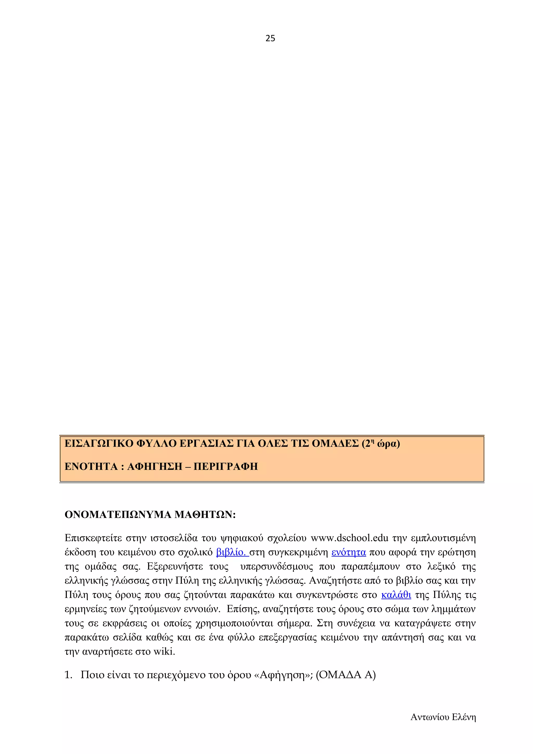 25 
ΟΝΟΜΑΤΕΠΩΝΥΜΑ ΜΑΘΗΤΩΝ: 
Επισκεφτείτε στην ιστοσελίδα του ψηφιακού σχολείου www.dschool.edu την εμπλουτισμένη 
έκδοση του κειμένου στο σχολικό βιβλίο. στη συγκεκριμένη ενότητα που αφορά την ερώτηση 
της ομάδας σας. Εξερευνήστε τους υπερσυνδέσμους που παραπέμπουν στο λεξικό της 
ελληνικής γλώσσας στην Πύλη της ελληνικής γλώσσας. Αναζητήστε από το βιβλίο σας και την 
Πύλη τους όρους που σας ζητούνται παρακάτω και συγκεντρώστε στο καλάθι της Πύλης τις 
ερμηνείες των ζητούμενων εννοιών. Επίσης, αναζητήστε τους όρους στο σώμα των λημμάτων 
τους σε εκφράσεις οι οποίες χρησιμοποιούνται σήμερα. Στη συνέχεια να καταγράψετε στην 
παρακάτω σελίδα καθώς και σε ένα φύλλο επεξεργασίας κειμένου την απάντησή σας και να 
την αναρτήσετε στο wiki. 
1. Ποιο είναι το περιεχόμενο του όρου «Αφήγηση»; (ΟΜΑΔΑ Α) 
Αντωνίου Ελένη 
ΕΙΣΑΓΩΓΙΚΟ ΦΥΛΛΟ ΕΡΓΑΣΙΑΣ ΓΙΑ ΟΛΕΣ ΤΙΣ ΟΜΑΔΕΣ (2η ώρα) 
ΕΝΟΤΗΤΑ : ΑΦΗΓΗΣΗ – ΠΕΡΙΓΡΑΦΗ 
 