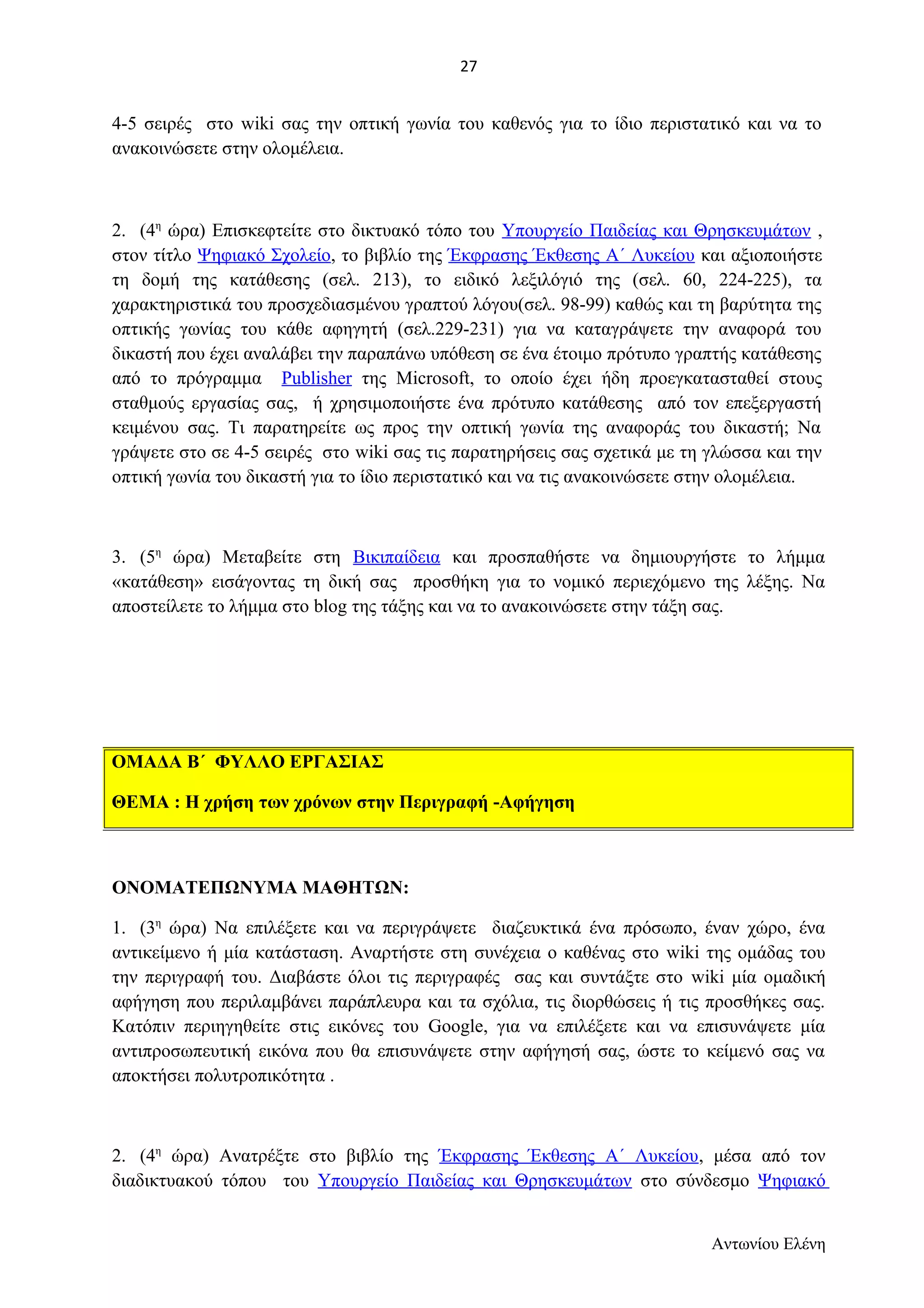 27 
4-5 σειρές στο wiki σας την οπτική γωνία του καθενός για το ίδιο περιστατικό και να το 
ανακοινώσετε στην ολομέλεια. 
2. (4η ώρα) Επισκεφτείτε στο δικτυακό τόπο του Υπουργείο Παιδείας και Θρησκευμάτων , 
στον τίτλο Ψηφιακό Σχολείο, το βιβλίο της Έκφρασης Έκθεσης Α΄ Λυκείου και αξιοποιήστε 
τη δομή της κατάθεσης (σελ. 213), το ειδικό λεξιλόγιό της (σελ. 60, 224-225), τα 
χαρακτηριστικά του προσχεδιασμένου γραπτού λόγου(σελ. 98-99) καθώς και τη βαρύτητα της 
οπτικής γωνίας του κάθε αφηγητή (σελ.229-231) για να καταγράψετε την αναφορά του 
δικαστή που έχει αναλάβει την παραπάνω υπόθεση σε ένα έτοιμο πρότυπο γραπτής κατάθεσης 
από το πρόγραμμα Publisher της Microsoft, το οποίο έχει ήδη προεγκατασταθεί στους 
σταθμούς εργασίας σας, ή χρησιμοποιήστε ένα πρότυπο κατάθεσης από τον επεξεργαστή 
κειμένου σας. Τι παρατηρείτε ως προς την οπτική γωνία της αναφοράς του δικαστή; Να 
γράψετε στο σε 4-5 σειρές στο wiki σας τις παρατηρήσεις σας σχετικά με τη γλώσσα και την 
οπτική γωνία του δικαστή για το ίδιο περιστατικό και να τις ανακοινώσετε στην ολομέλεια. 
3. (5η ώρα) Μεταβείτε στη Βικιπαίδεια και προσπαθήστε να δημιουργήστε το λήμμα 
«κατάθεση» εισάγοντας τη δική σας προσθήκη για το νομικό περιεχόμενο της λέξης. Να 
αποστείλετε το λήμμα στο blog της τάξης και να το ανακοινώσετε στην τάξη σας. 
ΟΝΟΜΑΤΕΠΩΝΥΜΑ ΜΑΘΗΤΩΝ: 
1. (3η ώρα) Να επιλέξετε και να περιγράψετε διαζευκτικά ένα πρόσωπο, έναν χώρο, ένα 
αντικείμενο ή μία κατάσταση. Αναρτήστε στη συνέχεια ο καθένας στο wiki της ομάδας του 
την περιγραφή του. Διαβάστε όλοι τις περιγραφές σας και συντάξτε στο wiki μία ομαδική 
αφήγηση που περιλαμβάνει παράπλευρα και τα σχόλια, τις διορθώσεις ή τις προσθήκες σας. 
Κατόπιν περιηγηθείτε στις εικόνες του Google, για να επιλέξετε και να επισυνάψετε μία 
αντιπροσωπευτική εικόνα που θα επισυνάψετε στην αφήγησή σας, ώστε το κείμενό σας να 
αποκτήσει πολυτροπικότητα . 
2. (4η ώρα) Ανατρέξτε στο βιβλίο της Έκφρασης Έκθεσης Α΄ Λυκείου, μέσα από τον 
διαδικτυακού τόπου του Υπουργείο Παιδείας και Θρησκευμάτων στο σύνδεσμο Ψηφιακό 
Αντωνίου Ελένη 
ΟΜΑΔΑ Β΄ ΦΥΛΛΟ ΕΡΓΑΣΙΑΣ 
ΘΕΜΑ : Η χρήση των χρόνων στην Περιγραφή -Αφήγηση 
 