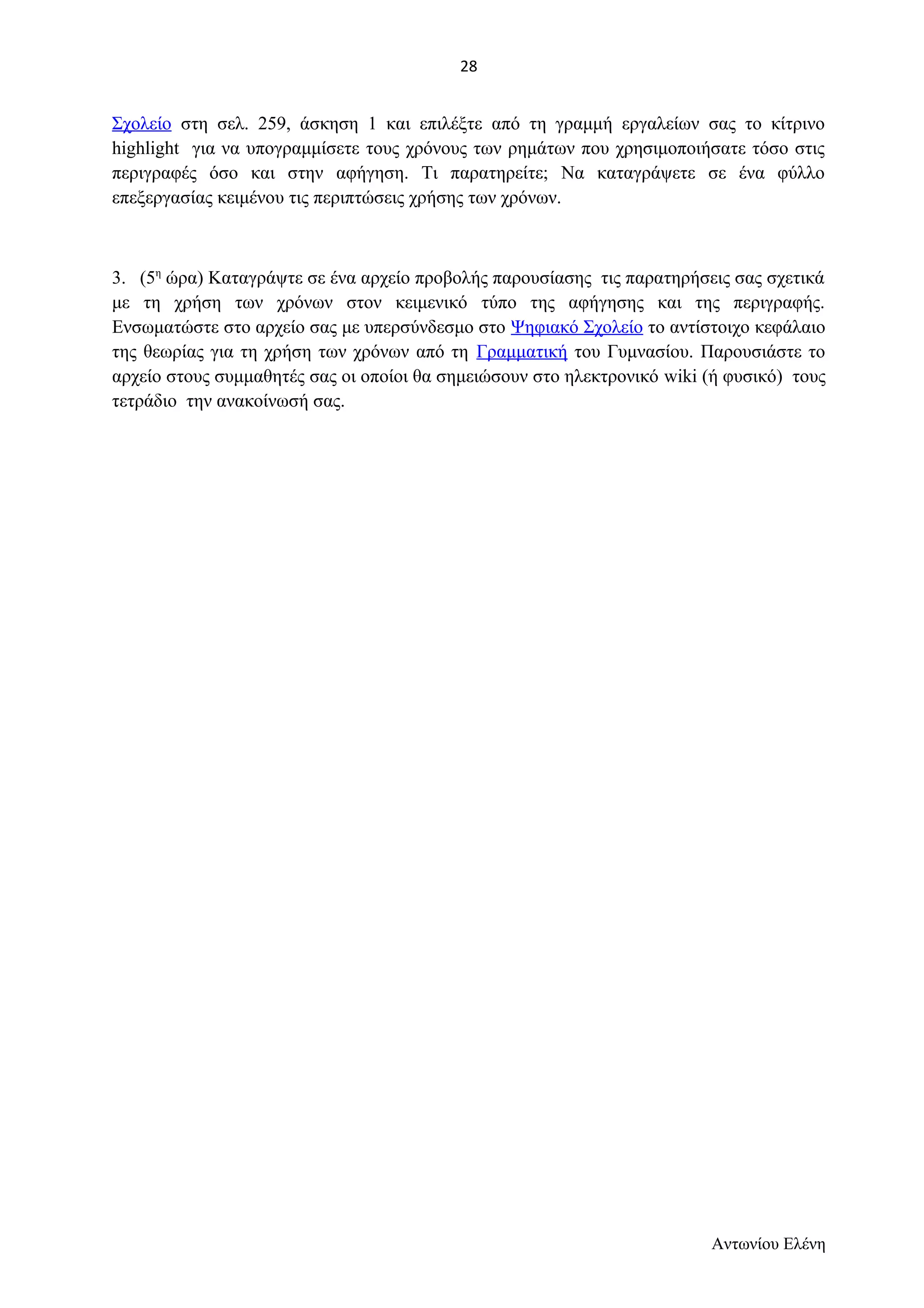 Σχολείο στη σελ. 259, άσκηση 1 και επιλέξτε από τη γραμμή εργαλείων σας το κίτρινο 
highlight για να υπογραμμίσετε τους χρόνους των ρημάτων που χρησιμοποιήσατε τόσο στις 
περιγραφές όσο και στην αφήγηση. Τι παρατηρείτε; Να καταγράψετε σε ένα φύλλο 
επεξεργασίας κειμένου τις περιπτώσεις χρήσης των χρόνων. 
3. (5η ώρα) Καταγράψτε σε ένα αρχείο προβολής παρουσίασης τις παρατηρήσεις σας σχετικά 
με τη χρήση των χρόνων στον κειμενικό τύπο της αφήγησης και της περιγραφής. 
Ενσωματώστε στο αρχείο σας με υπερσύνδεσμο στο Ψηφιακό Σχολείο το αντίστοιχο κεφάλαιο 
της θεωρίας για τη χρήση των χρόνων από τη Γραμματική του Γυμνασίου. Παρουσιάστε το 
αρχείο στους συμμαθητές σας οι οποίοι θα σημειώσουν στο ηλεκτρονικό wiki (ή φυσικό) τους 
τετράδιο την ανακοίνωσή σας. 
Αντωνίου Ελένη 
28 
 