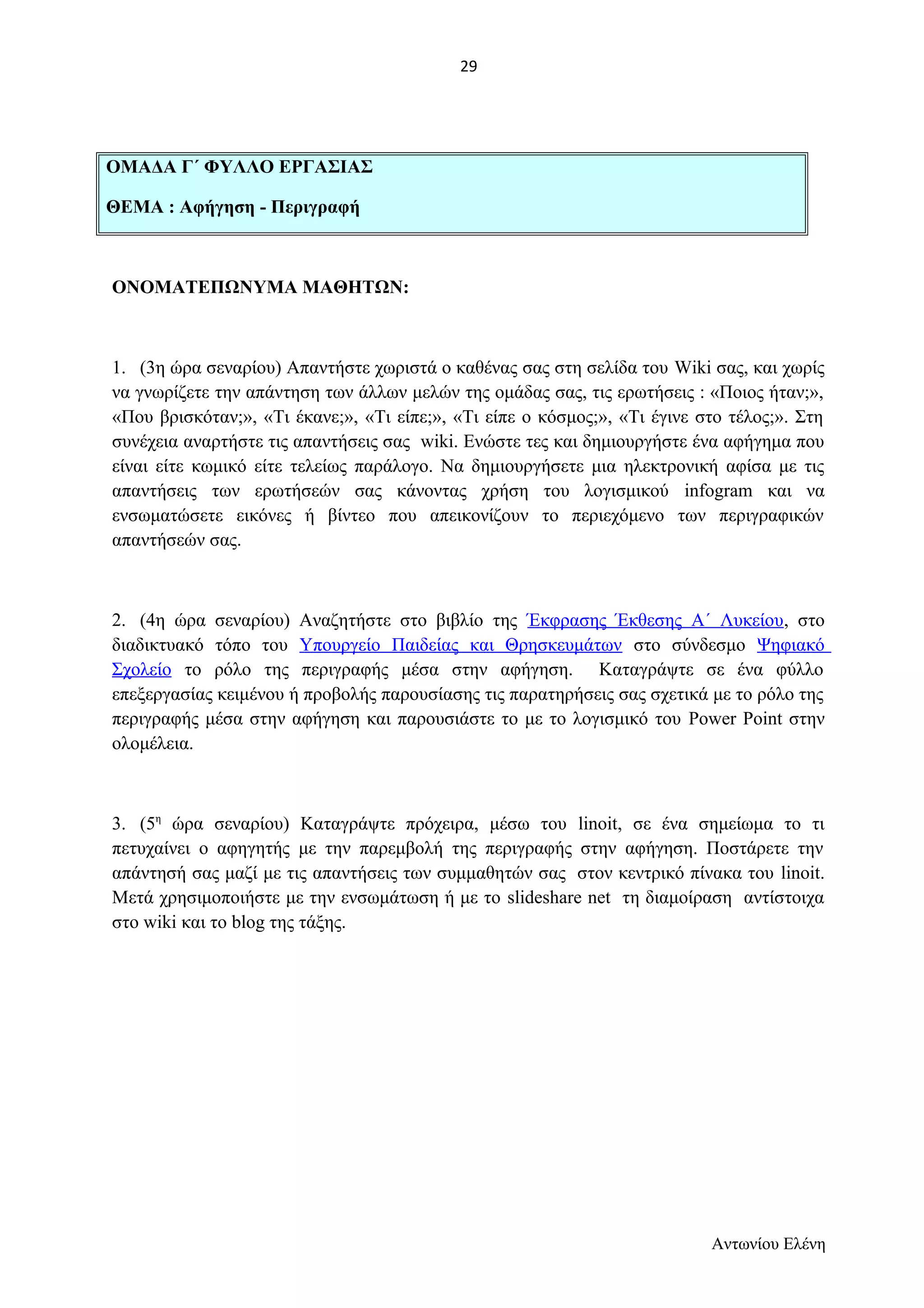 ΟΜΑΔΑ Γ΄ ΦΥΛΛΟ ΕΡΓΑΣΙΑΣ 
ΘΕΜΑ : Αφήγηση - Περιγραφή 
ΟΝΟΜΑΤΕΠΩΝΥΜΑ ΜΑΘΗΤΩΝ: 
1. (3η ώρα σεναρίου) Απαντήστε χωριστά ο καθένας σας στη σελίδα του Wiki σας, και χωρίς 
να γνωρίζετε την απάντηση των άλλων μελών της ομάδας σας, τις ερωτήσεις : «Ποιος ήταν;», 
«Που βρισκόταν;», «Τι έκανε;», «Τι είπε;», «Τι είπε ο κόσμος;», «Τι έγινε στο τέλος;». Στη 
συνέχεια αναρτήστε τις απαντήσεις σας wiki. Ενώστε τες και δημιουργήστε ένα αφήγημα που 
είναι είτε κωμικό είτε τελείως παράλογο. Να δημιουργήσετε μια ηλεκτρονική αφίσα με τις 
απαντήσεις των ερωτήσεών σας κάνοντας χρήση του λογισμικού infogram και να 
ενσωματώσετε εικόνες ή βίντεο που απεικονίζουν το περιεχόμενο των περιγραφικών 
απαντήσεών σας. 
2. (4η ώρα σεναρίου) Αναζητήστε στο βιβλίο της Έκφρασης Έκθεσης Α΄ Λυκείου, στο 
διαδικτυακό τόπο του Υπουργείο Παιδείας και Θρησκευμάτων στο σύνδεσμο Ψηφιακό 
Σχολείο το ρόλο της περιγραφής μέσα στην αφήγηση. Καταγράψτε σε ένα φύλλο 
επεξεργασίας κειμένου ή προβολής παρουσίασης τις παρατηρήσεις σας σχετικά με το ρόλο της 
περιγραφής μέσα στην αφήγηση και παρουσιάστε το με το λογισμικό του Power Point στην 
ολομέλεια. 
3. (5η ώρα σεναρίου) Καταγράψτε πρόχειρα, μέσω του linoit, σε ένα σημείωμα το τι 
πετυχαίνει ο αφηγητής με την παρεμβολή της περιγραφής στην αφήγηση. Ποστάρετε την 
απάντησή σας μαζί με τις απαντήσεις των συμμαθητών σας στον κεντρικό πίνακα του linoit. 
Μετά χρησιμοποιήστε με την ενσωμάτωση ή με το slideshare net τη διαμοίραση αντίστοιχα 
στο wiki και το blog της τάξης. 
Αντωνίου Ελένη 
29 
 