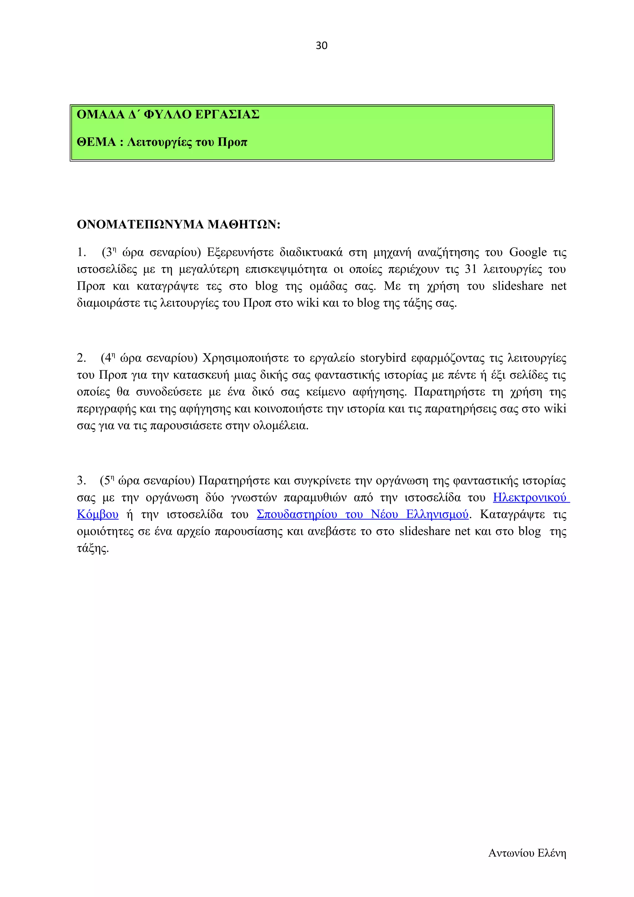 ΟΜΑΔΑ Δ΄ ΦΥΛΛΟ ΕΡΓΑΣΙΑΣ 
ΘΕΜΑ : Λειτουργίες του Προπ 
ΟΝΟΜΑΤΕΠΩΝΥΜΑ ΜΑΘΗΤΩΝ: 
1. (3η ώρα σεναρίου) Εξερευνήστε διαδικτυακά στη μηχανή αναζήτησης του Google τις 
ιστοσελίδες με τη μεγαλύτερη επισκεψιμότητα οι οποίες περιέχουν τις 31 λειτουργίες του 
Προπ και καταγράψτε τες στο blog της ομάδας σας. Με τη χρήση του slideshare net 
διαμοιράστε τις λειτουργίες του Προπ στο wiki και το blog της τάξης σας. 
2. (4η ώρα σεναρίου) Χρησιμοποιήστε το εργαλείο storybird εφαρμόζοντας τις λειτουργίες 
του Προπ για την κατασκευή μιας δικής σας φανταστικής ιστορίας με πέντε ή έξι σελίδες τις 
οποίες θα συνοδεύσετε με ένα δικό σας κείμενο αφήγησης. Παρατηρήστε τη χρήση της 
περιγραφής και της αφήγησης και κοινοποιήστε την ιστορία και τις παρατηρήσεις σας στο wiki 
σας για να τις παρουσιάσετε στην ολομέλεια. 
3. (5η ώρα σεναρίου) Παρατηρήστε και συγκρίνετε την οργάνωση της φανταστικής ιστορίας 
σας με την οργάνωση δύο γνωστών παραμυθιών από την ιστοσελίδα του Ηλεκτρονικού 
Κόμβου ή την ιστοσελίδα του Σπουδαστηρίου του Νέου Ελληνισμού. Καταγράψτε τις 
ομοιότητες σε ένα αρχείο παρουσίασης και ανεβάστε το στο slideshare net και στο blog της 
τάξης. 
Αντωνίου Ελένη 
30 
 
