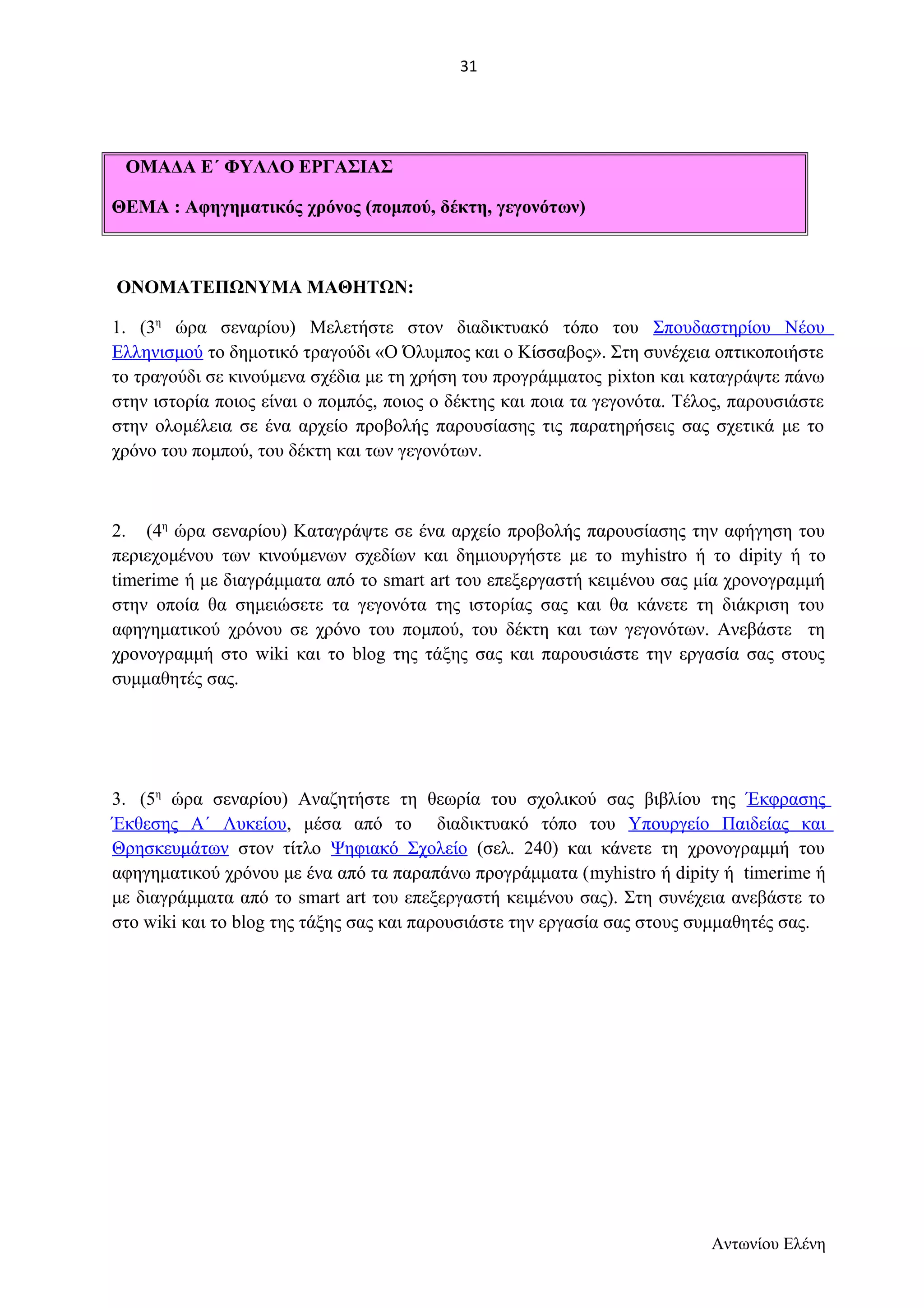ΟΜΑΔΑ Ε΄ ΦΥΛΛΟ ΕΡΓΑΣΙΑΣ 
ΘΕΜΑ : Αφηγηματικός χρόνος (πομπού, δέκτη, γεγονότων) 
ΟΝΟΜΑΤΕΠΩΝΥΜΑ ΜΑΘΗΤΩΝ: 
1. (3η ώρα σεναρίου) Μελετήστε στον διαδικτυακό τόπο του Σπουδαστηρίου Νέου 
Ελληνισμού το δημοτικό τραγούδι «Ο Όλυμπος και ο Κίσσαβος». Στη συνέχεια οπτικοποιήστε 
το τραγούδι σε κινούμενα σχέδια με τη χρήση του προγράμματος pixton και καταγράψτε πάνω 
στην ιστορία ποιος είναι ο πομπός, ποιος ο δέκτης και ποια τα γεγονότα. Τέλος, παρουσιάστε 
στην ολομέλεια σε ένα αρχείο προβολής παρουσίασης τις παρατηρήσεις σας σχετικά με το 
χρόνο του πομπού, του δέκτη και των γεγονότων. 
2. (4η ώρα σεναρίου) Καταγράψτε σε ένα αρχείο προβολής παρουσίασης την αφήγηση του 
περιεχομένου των κινούμενων σχεδίων και δημιουργήστε με το myhistro ή το dipity ή το 
timerime ή με διαγράμματα από το smart art του επεξεργαστή κειμένου σας μία χρονογραμμή 
στην οποία θα σημειώσετε τα γεγονότα της ιστορίας σας και θα κάνετε τη διάκριση του 
αφηγηματικού χρόνου σε χρόνο του πομπού, του δέκτη και των γεγονότων. Ανεβάστε τη 
χρονογραμμή στο wiki και το blog της τάξης σας και παρουσιάστε την εργασία σας στους 
συμμαθητές σας. 
3. (5η ώρα σεναρίου) Αναζητήστε τη θεωρία του σχολικού σας βιβλίου της Έκφρασης 
Έκθεσης Α΄ Λυκείου, μέσα από το διαδικτυακό τόπο του Υπουργείο Παιδείας και 
Θρησκευμάτων στον τίτλο Ψηφιακό Σχολείο (σελ. 240) και κάνετε τη χρονογραμμή του 
αφηγηματικού χρόνου με ένα από τα παραπάνω προγράμματα (myhistro ή dipity ή timerime ή 
με διαγράμματα από το smart art του επεξεργαστή κειμένου σας). Στη συνέχεια ανεβάστε το 
στο wiki και το blog της τάξης σας και παρουσιάστε την εργασία σας στους συμμαθητές σας. 
Αντωνίου Ελένη 
31 
 
