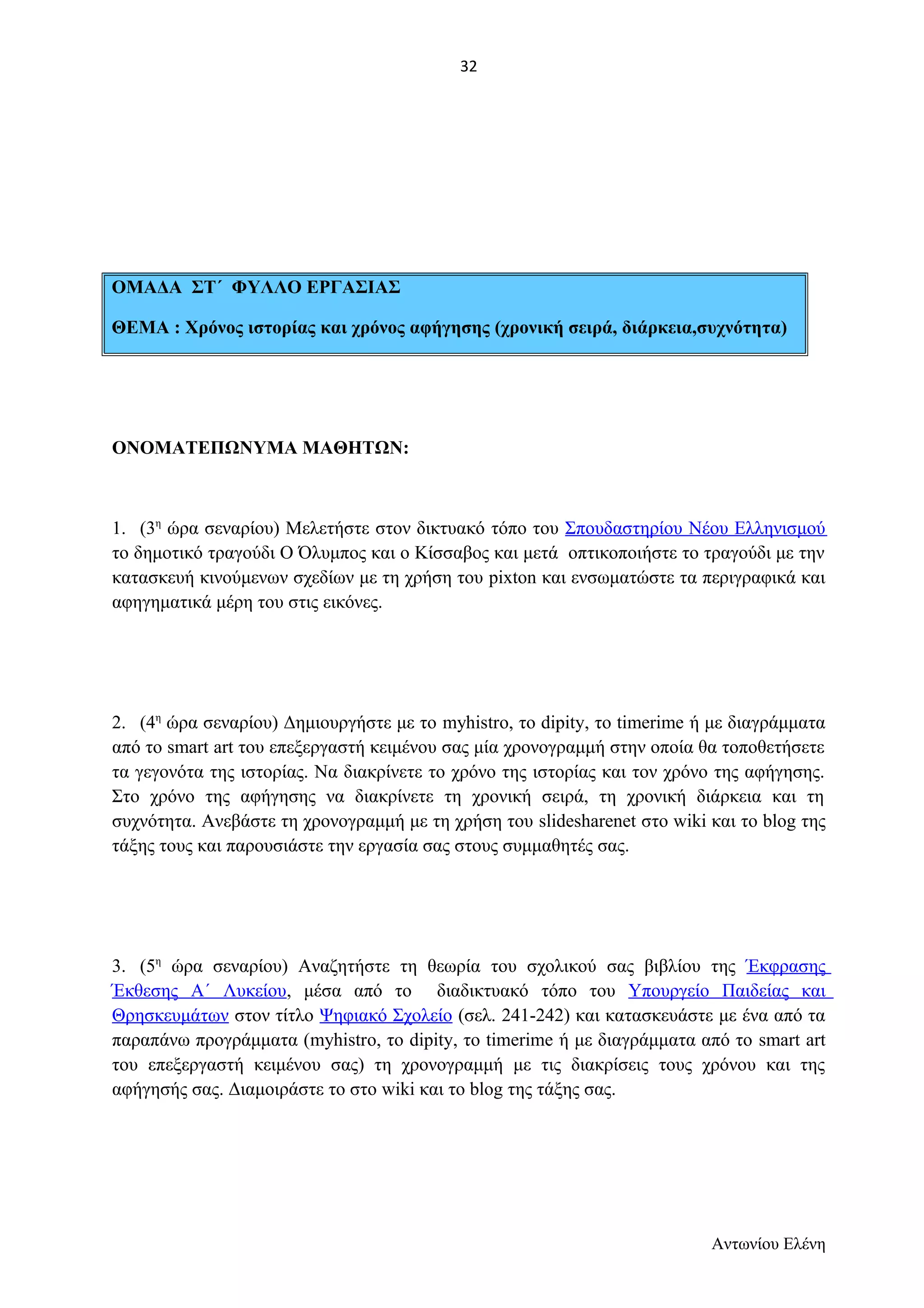ΟΜΑΔΑ ΣΤ΄ ΦΥΛΛΟ ΕΡΓΑΣΙΑΣ 
ΘΕΜΑ : Χρόνος ιστορίας και χρόνος αφήγησης (χρονική σειρά, διάρκεια,συχνότητα) 
ΟΝΟΜΑΤΕΠΩΝΥΜΑ ΜΑΘΗΤΩΝ: 
1. (3η ώρα σεναρίου) Μελετήστε στον δικτυακό τόπο του Σπουδαστηρίου Νέου Ελληνισμού 
το δημοτικό τραγούδι Ο Όλυμπος και ο Κίσσαβος και μετά οπτικοποιήστε το τραγούδι με την 
κατασκευή κινούμενων σχεδίων με τη χρήση του pixton και ενσωματώστε τα περιγραφικά και 
αφηγηματικά μέρη του στις εικόνες. 
2. (4η ώρα σεναρίου) Δημιουργήστε με το myhistrο, το dipity, το timerime ή με διαγράμματα 
από το smart art του επεξεργαστή κειμένου σας μία χρονογραμμή στην οποία θα τοποθετήσετε 
τα γεγονότα της ιστορίας. Να διακρίνετε το χρόνο της ιστορίας και τον χρόνο της αφήγησης. 
Στο χρόνο της αφήγησης να διακρίνετε τη χρονική σειρά, τη χρονική διάρκεια και τη 
συχνότητα. Ανεβάστε τη χρονογραμμή με τη χρήση του slidesharenet στο wiki και το blog της 
τάξης τους και παρουσιάστε την εργασία σας στους συμμαθητές σας. 
3. (5η ώρα σεναρίου) Αναζητήστε τη θεωρία του σχολικού σας βιβλίου της Έκφρασης 
Έκθεσης Α΄ Λυκείου, μέσα από το διαδικτυακό τόπο του Υπουργείο Παιδείας και 
Θρησκευμάτων στον τίτλο Ψηφιακό Σχολείο (σελ. 241-242) και κατασκευάστε με ένα από τα 
παραπάνω προγράμματα (myhistrο, το dipity, το timerime ή με διαγράμματα από το smart art 
του επεξεργαστή κειμένου σας) τη χρονογραμμή με τις διακρίσεις τους χρόνου και της 
αφήγησής σας. Διαμοιράστε το στο wiki και το blog της τάξης σας. 
Αντωνίου Ελένη 
32 
 