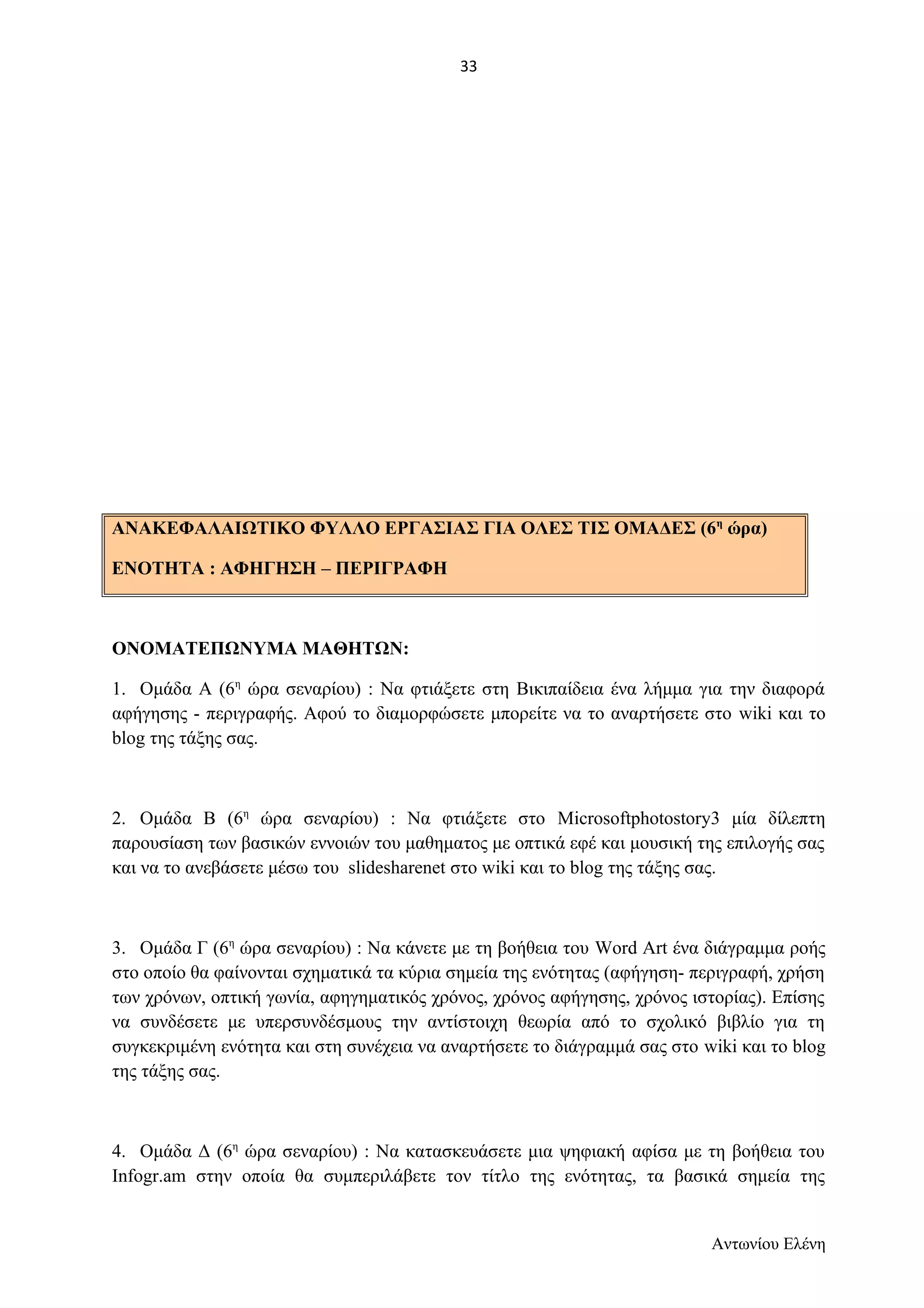 ΑΝΑΚΕΦΑΛΑΙΩΤΙΚΟ ΦΥΛΛΟ ΕΡΓΑΣΙΑΣ ΓΙΑ ΟΛΕΣ ΤΙΣ ΟΜΑΔΕΣ (6η ώρα) 
ΕΝΟΤΗΤΑ : ΑΦΗΓΗΣΗ – ΠΕΡΙΓΡΑΦΗ 
ΟΝΟΜΑΤΕΠΩΝΥΜΑ ΜΑΘΗΤΩΝ: 
1. Ομάδα Α (6η ώρα σεναρίου) : Να φτιάξετε στη Βικιπαίδεια ένα λήμμα για την διαφορά 
αφήγησης - περιγραφής. Αφού το διαμορφώσετε μπορείτε να το αναρτήσετε στο wiki και το 
blog της τάξης σας. 
2. Ομάδα Β (6η ώρα σεναρίου) : Να φτιάξετε στο Microsoftphotostory3 μία δίλεπτη 
παρουσίαση των βασικών εννοιών του μαθηματος με οπτικά εφέ και μουσική της επιλογής σας 
και να το ανεβάσετε μέσω του slidesharenet στο wiki και το blog της τάξης σας. 
3. Ομάδα Γ (6η ώρα σεναρίου) : Να κάνετε με τη βοήθεια του Word Art ένα διάγραμμα ροής 
στο οποίο θα φαίνονται σχηματικά τα κύρια σημεία της ενότητας (αφήγηση- περιγραφή, χρήση 
των χρόνων, οπτική γωνία, αφηγηματικός χρόνος, χρόνος αφήγησης, χρόνος ιστορίας). Επίσης 
να συνδέσετε με υπερσυνδέσμους την αντίστοιχη θεωρία από το σχολικό βιβλίο για τη 
συγκεκριμένη ενότητα και στη συνέχεια να αναρτήσετε το διάγραμμά σας στο wiki και το blog 
της τάξης σας. 
4. Ομάδα Δ (6η ώρα σεναρίου) : Να κατασκευάσετε μια ψηφιακή αφίσα με τη βοήθεια του 
Infogr.am στην οποία θα συμπεριλάβετε τον τίτλο της ενότητας, τα βασικά σημεία της 
Αντωνίου Ελένη 
33 
 