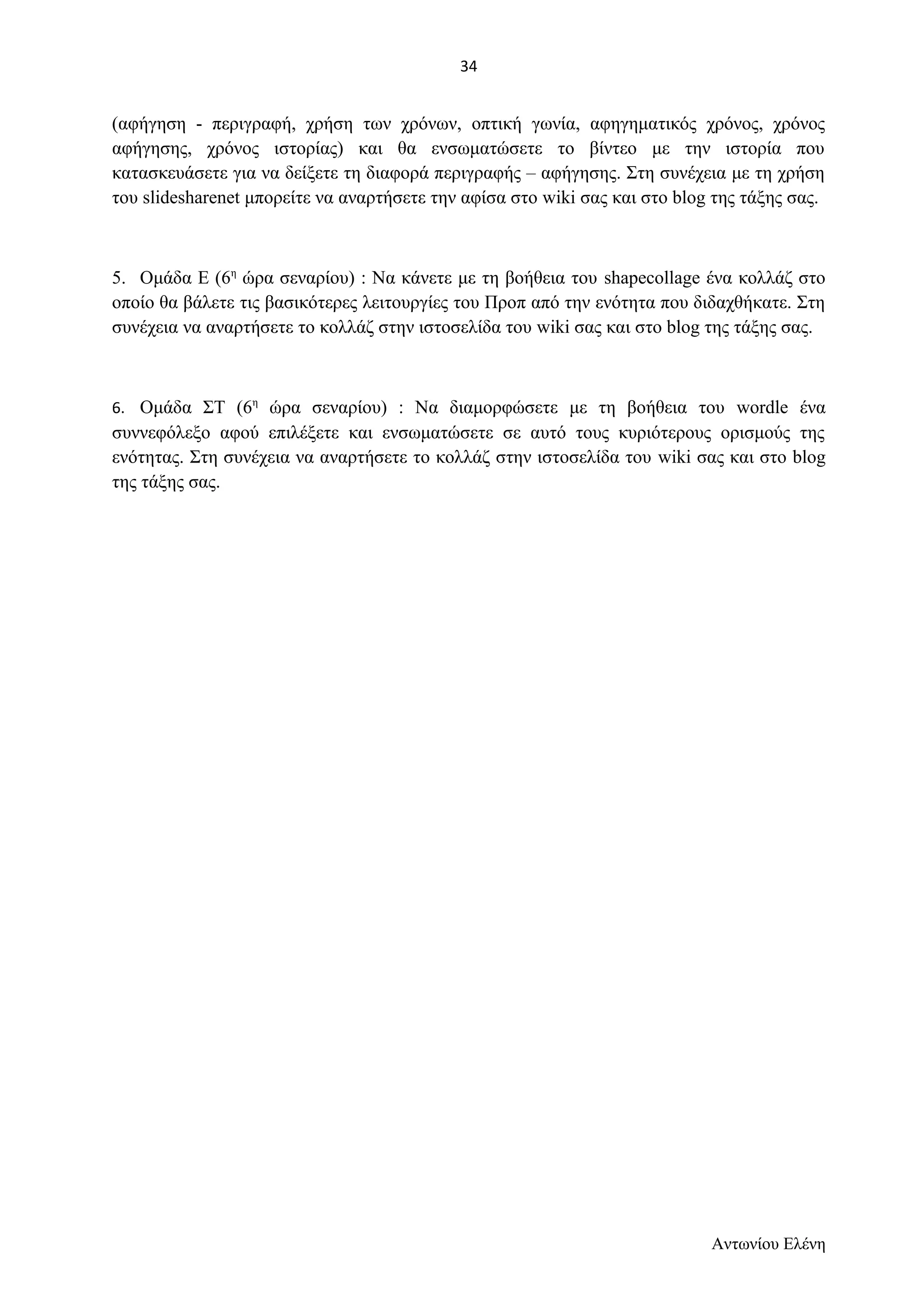 (αφήγηση - περιγραφή, χρήση των χρόνων, οπτική γωνία, αφηγηματικός χρόνος, χρόνος 
αφήγησης, χρόνος ιστορίας) και θα ενσωματώσετε το βίντεο με την ιστορία που 
κατασκευάσετε για να δείξετε τη διαφορά περιγραφής – αφήγησης. Στη συνέχεια με τη χρήση 
του slidesharenet μπορείτε να αναρτήσετε την αφίσα στο wiki σας και στο blog της τάξης σας. 
5. Ομάδα Ε (6η ώρα σεναρίου) : Να κάνετε με τη βοήθεια του shapecollage ένα κολλάζ στο 
οποίο θα βάλετε τις βασικότερες λειτουργίες του Προπ από την ενότητα που διδαχθήκατε. Στη 
συνέχεια να αναρτήσετε το κολλάζ στην ιστοσελίδα του wiki σας και στο blog της τάξης σας. 
6. Ομάδα ΣΤ (6η ώρα σεναρίου) : Να διαμορφώσετε με τη βοήθεια του wordle ένα 
συννεφόλεξο αφού επιλέξετε και ενσωματώσετε σε αυτό τους κυριότερους ορισμούς της 
ενότητας. Στη συνέχεια να αναρτήσετε το κολλάζ στην ιστοσελίδα του wiki σας και στο blog 
της τάξης σας. 
Αντωνίου Ελένη 
34 
